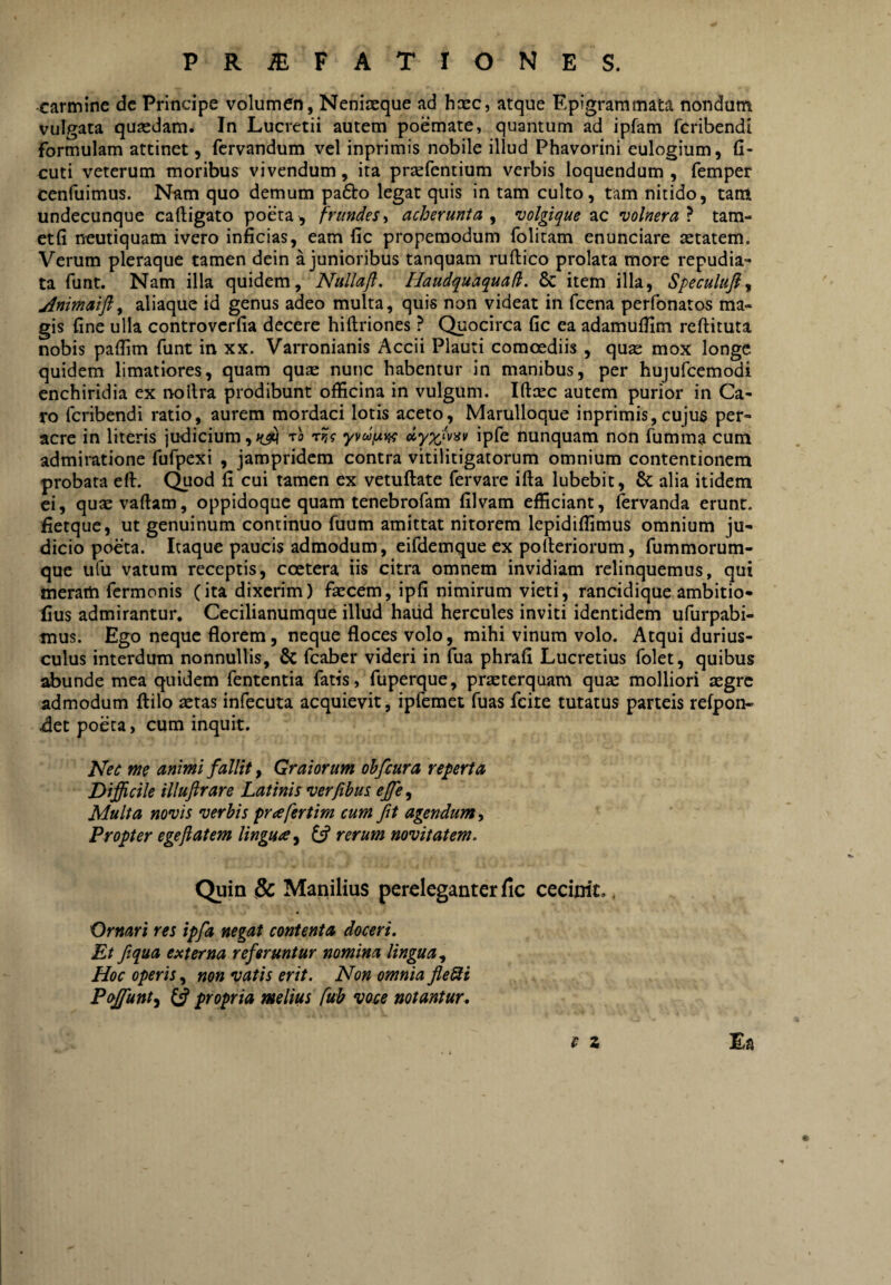 carmine dc Principe volumen, Neniaeque ad hxc, atque Epigrammata nondum vulgata quasdam. In Lucretii autem poemate, quantum ad ipfam fcribendi formulam attinet, fcrvandum vel inprimis nobile illud Phavorini eulogium, (i- cuti veterum moribus vivendum, ita prsefentium verbis loquendum , femper cenfuimus. Nam quo demum pafto legat quis in tam culto, tam nitido, tam undecunque caftigato poeta, frundes^ acherunta y volgique volnera} tam- etfi neutiquam ivero inficias, eam fic propemodum folitam enunciare astatem. Verum pleraque tamen dein a junioribus tanquam ruftico prolata more repudia¬ ta funt. Nam illa quidem, Nullaji. Haudquaquad. & item illa, Speculufiy Animaifly aliaque id genus adeo multa, quis non videat in fcena perfonatos ma¬ gis fine ulla controvcrfia decere hi (Iriones ? Quocirca fic ea adamufiim reftituta nobis paflim funt in xx. Varronianis Accii Plauti comoediis , quas mox longe quidem limatiores, quam qu^ nunc habentur in manibus, per hujufcemodi enchiridia ex nollra prodibunt officina in vulgum. Iftxc autem purior in Ca¬ ro fcribendi ratio, aurem mordaci lotis aceto, Marulloque inprimis, cujus per¬ acre in literis judicium,ro t?? ipfe nunquam non fumma cum admiratione fufpexi , jampridem contra vitilitigatorum omnium contentionem probata eft. (^od fi cui tamen ex vetuftate fervare ifta lubebit, 8c alia itidem ei, quxvaftam, oppidoque quam tenebrofam filvam efficiant, fervanda erunt, fietque, ut genuinum continuo fuum amittat nitorem lepidiffimus omnium ju¬ dicio poeta. Itaque paucis admodum, eifdemque ex polteriorum, fummorum- que ufu vatum receptis, coetera iis citra omnem invidiam relinquemus, qui meram fermonis (ita dixerim) fascem, ipfi nimirum vieti, rancidique ambitio- fius admirantur. Cecilianumque illud haiid hercules inviti identidem ufurpabi- mus. Ego neque florem, neque floces volo, mihi vinum volo. Atqui durius¬ culus interdum nonnullis, & fcaber videri in fua phrafi Lucretius folet, quibus abunde mea quidem fententia fatis, fuperque, prseterquam quas molliori aegre admodum flilo aetas infecuta acquievit, ipfemet fuas fcite tutatus parteis refpon- x3et poeta, cum inquit. Nec me animi fallit, Graiorum ohfiura reperta Difficile illufirare Latinis verfibus effie^ Multa novis verbis prafertim cum fit agendum y Propter egeftatem lingua y 6? rerum novitatem. Quin & Manilius pereleganter fic cecinit.. Ornari res ipfa negat contenta doceri. Et fiqua externa referuntur nomina lingua y Hoc operis, non vatis erit. Non omnia fleUi Poffunty propria melius fub voce notantur^ t z