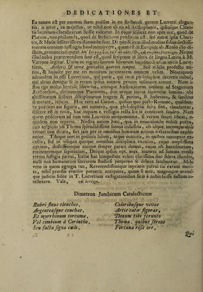 Ea tamen eft per omnem fuam poefim in eo fcribendi genere Lucretii elega, v tia, is nitor, ea majeftas, ut nihil non ab eo ad Arillophanis, ipfiufque Clean- tislucernam elucubratum fuifle videatur. In cujus fcilicet non apes ore, quod de, Platone,nonphilomela,quod de Stefichoro proditum e(l, fed meriE ipfbe Chari- tes, 8c Mufae fcflitavilTeexiftimandairunc. De quo & item illud medius fidiusdodtifli- morum omnium fufFragiis haud minus vere, quam e (Kie Euripide ab iErolo illo di- <5]feum,pronunciari queat. A^’ 0Ti‘y^'4'ii> tQt' cev »^9^ <rei^i¥cov Neque illud nobis praetereundum fane eft, quod feriptum in libris de lingua Latina a.M, Varrone legitur. Unius ac viginti fuorum librorum hujufmodi uium initio Lucre¬ tium* Aetheris terra genitabile quarere tempus. Sed nihilo profecto mi¬ nus, & hujufce per me rei monitam juventutem omnem velim. Neutiquam adeundem iis efte Lucretium, qui puriE , qui verse philofophise decretis imbui, qui altius denique fe in rerum ipfius natura; penum inhnuare aveant. Nam i- ftos ego multo hercule libentius, citraque haefitationem omnem ad Stagiritam Ariftotelem, divinumque Platonem, duo utique totius lapientia lumina, ubi altiflimarura fcilicet difciplinarum frugem 6c purius, & huberius, & fanefius demetant, rejicio. Huc vero ad Carum, quibus quo pacfoRomane, qualibus- ve poetices aut figuris, aut numeris, qute philofophicE fcita fint, claudantur, difeere eft in votis, huc inquam e veftigio re6fa his fe conferant fuadeo. Nam quem prifeorum ad eam rem.Lucretio anteponamus, fi verum fateri libeat, e- quidem non reperio. Noftra autem haec, qua in emaculando nobili poeta, tuis auspiciis ufi Thoma fplendidifiime fumus induftria, ob idque incomparabili virtuti tu« dicata, fiet jam per te omnibus bonarum artium fedtatoribus explo¬ ratior. Tibique non in poetica folum, atque oratoria, in quibus tantopere ex?* cellis > fcd in reliquis quoque omnibus difciplinis exculto , cujus amplifiima optimo, dodfiilimoque cuique femper patuit domus, cujus ob hereditariam, cminentemque fapientiam. Deique ipfius opt. max. munere ad fumma evedli rerum faftigia patrui, Italiae hac tempeftate veluti clariffima duo fidera illuxere, nulli non humanarum literarum ftudiofi perpetuo fe debere fatebuntur. Milii vero in quem egregia tua, Reverendiflimique inprimis patrui tui extant meri¬ ta, nihil prorfus evenire potuerit antiquius, quam fi acri, magnoque utriuf- que judicio hifce in T. Lucretium caftigationibus fatis a nobis fuiffe facium ii> tellexero. Vale, Dimerron Jambicum CataletSIicum' Rtibrt fmus elenchos, Argenteafque conchas, Et myrrhinutn toretma, Vel cmhium a Corintho, Seu fabfajigna coelo, Coloribufque vivas Artis catre fguras , ^onum tibi ferunto Thoma I quibus ferem Fortuna rijit ore, V,