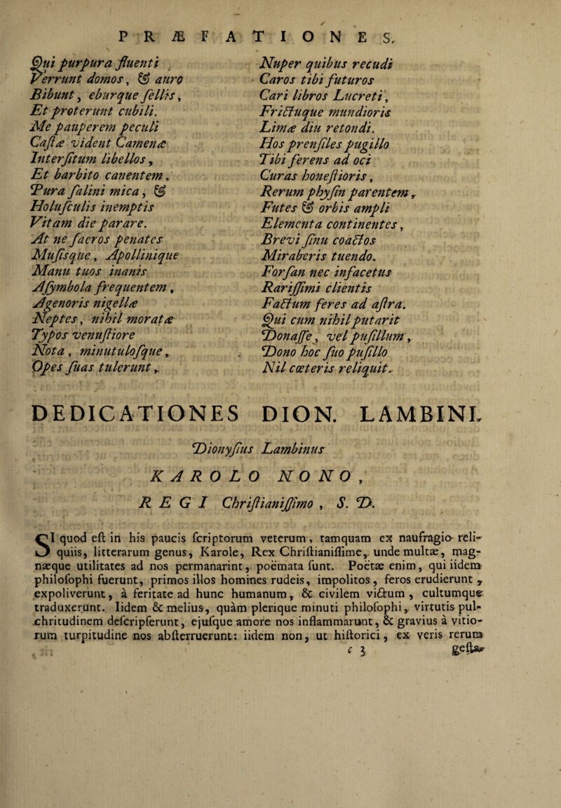 P K M V A purpura fluenti Verrunt domos ^ ^ auro Bibunt 5 eburque fellis, Et proterunt ctibUi. Ale pauperem pecuti Cafta vident Camena Interfltum libellos , Et barbito canentem ^ Bura falini mica, ^ Holufculis inemptis Vitam die parare. At ne facros penates Muflsque, Apollinique Manu tuos inanis AJymbola frequentem, Agenoris nigella Neptes, nihil morata Typos venufliore Nota, minutulofque ^ Qpes fuas tulerunt ^ T I O N E S, Nuper quibus recudi Caros tibi futuros Cari libros Lucreti\ Fritfuque mundioris Lima diu retondi. Hos prenflles pugillo Tibi ferens ad oci Curas honeftioris, Rerum phyfin parentem r Futes & orbis ampli Elementa continentes, Brevi flnu coablos Miraberis tuendo. Forfan nec infacetus Rarijflmi clientis Fallum feres ad aflra. flui cum nihilputarit ^onaffe, vel puflllum\ LDono hoc fuo ptiflllo Nil cceteris reliquit^ DEDICATIONES DION. LAMBINI, Dionyflus Lambinus K A R O L O NONO, REGI ChriftianiJJimo , S. T>. SI quod eft in his paucis fcriptorum veterum, tamquam ex naufragio' reli¬ quiis, litterarum genus, Karole, Rex Chriftianiflime,-unde multse, magr nasque utilitates ad nos permanarint, poemata funt. Poetse enim, qui iidensf philofophi fuerunt, primos illos homines rudeis, impolitos , feros erudierunt , expoliverunt, a feritate ad hunc humanum, & civilem vicium , cultumque traduxerunt. lidem & melius, quam plcrique minuti philofophi, virtutis pul- ■chritudinem defcripferunt, ejufque amore nos inflammarunt, & gravius a vitio¬ rum turpitudine nos abftcrruerunt: iidem non, ut hiftorici, ex veris rerum c l gelW x