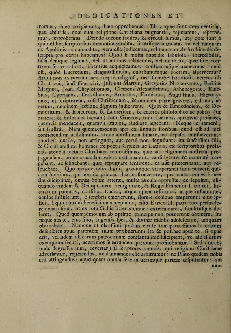 mamus, haec arripiamus, h^ec approbemus. Illa, qux funt commentitia, quas abfurda, qu^ cum religione Ghriftiana pugnantia, rejiciamus, afpcrne- mur, improbemus. Deinde adeone faciles, & creduli fumus, ut, qu^e funt a <]uibuflibet feriptoribus memoriae prodita, litterifque mandata, ea vel tanquam ex Apollinis oraculo edita, vera eile judicemus, vel tanquam ab Archimede de- icripta pro certis habeamus? Quod li multa quotidie fabulofa , incredibilia, falfa denique legimus, vel ut animos relaxemus, vel ut in iis, quse fine con- iroverfia vera funt, libentius acquielcamus, conllantiufque maneamus: quid efi:, quod Lucretium, elegantifiimum, cultifiimumquc poetam, afpernemur? Atqui non ita fuerunt nec inepte religiofi, nec fuperbe faitidiofi, veteres illi Chriftiani, fandlifilmi viri, Jultinus Martyr, Gregorius Nazianzenus, Bafilius Magnus, Joan. Chryfofiomus, Clemens Alexandrinus, Athenagoras, Eufe- bius, Cyprianus, Tertullianus., Arnobius, Firmianus, Auguffinus, Hierony¬ mus., ut ferip-torem, nifi Chrillianum , & omni ex parte gravem, caftum, ac verum, neminem leftione dignum judicarent. Quin Empedoclem, & De¬ mocritum, 6c Epicurum, 6c Lucretium, 6c ceteros philofophos ac poetas (ut oratores 8c hiftoricos taceam ) tum Griecos, tum Latinos, quamvis profanos, quamvis mendaccis, quamvis impios, ftudiose legebant. Neque id temere, aut fruftra. Nam quemadmodum apes ex fingulis floribus, quod efi; ad mei conficiendum utilifiimum, atque aptifiimum limare, ac depafei confueverunt: quod efi: inuti'e, non attingunt, aut certe non deguftant: ita fanftifilimi illi, Cbriftianiflimi homines ex poetis Graecis ac Latinis, ex feriptoribus profa¬ nis, atque a pietate Chriftiana remotiffimis, qutc ad religionem noflram pro¬ pagandam, atque ornandam valere exifiimarent, ea diligenter & accurate car¬ pebant, ac feligebant: quae repugnare fentirent*, ea aut praeteribant, aut re- Ipuebant. Quo majoie odio digni, graviufque vituperandi funt perverfi qui¬ dam homines, qui non ita pridem, hac nofira aetate, qua aetate omnes hone- ifae difciplinae, omnes bonae litterae, multa faecula oppreflae, ac fepultte, ali¬ quando tandem & Dei opt. max. benignitate, & Regis Francifei I. avi tui, lit¬ terarum parentis, confilio, ftudio, atque opera reftitutae, atque inftauratae, oculos fufiulerunt, e tenebris emcrlerunt, florere denique coeperunt: ejus ip- fius, a quo tantum beneficium accepimus, filio Errico II. patri tuo perfuade- re conati funt, ut ex tota Gallia litteras omneis exterminaret, funditufque de¬ leret. Quod quemadmodum ab optimo principe non potuerunt obtinere, ita neque abste, ejus filio, ingentis fpei, & divinae indolis adolefcente, umquam obtinebunt. Namque ut clariflimi quidam vivi fe tum paratiflimos litterarum defenfores apud parentem tuum praebuerunt: ita 6c pollhac apud te, fi opus erit, vel iidem illi earum patrocinium confiantiffime fufeipient, vel alii illorum exemplum fecuti, acerrimos fe earundem patronos profitebuntur. Sed (uteb, unde degrefTus fum, revertar) fi feriptores omneis, qui religioni Chriftianae adverfantur, rejiciendos, ac damnandos efie arbitramur: ne Plato quidem nobis f^rit attingendus: apud quem omnia fere in utramque partem difputantur: qui uxo-