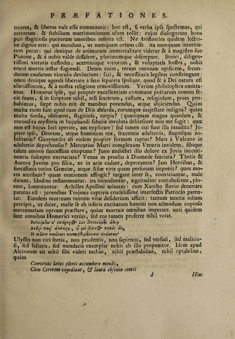 uxores, & liberos vult elTe communeis: hoc eft, fi verba ipfa fpe^lemus, qui certorum; & ftabilium matrimoniorum ufum tollit: cujus dialogorum bona pars flagitiofis puerorum amoribus referta eft. Ne Ariftoteles quidem le6tio- ne dignus erit: qui mundum , ut numquam ortum efle, ita numquam interitu¬ rum putat: qui denique de animorum immortalitate videtur & a magiftro fuo Platone, & a nobis valde diffidere, plurimumque difcrepare. Stoici, diligen- tiffimi virtutis cuftodes, acerrimique vitiorum, & voluptatis hoftcs , nobis erunt mortis inftar fugiendi. Deum enim, rerum omnium opificem, fecun¬ darum caufarum vinculis devinciunt: fati, & neceffitatis legibus conftringunt: omni denique agendi libertate a fato feparata fpoliant. quod & a Dei natura ell alieniffimum, & a noftra religione remotiffimum. Verum philofophos omitta¬ mus. Homerus ipfe, qui propter excellentiam commune poetarum nomen fe¬ cit fuum, fi in fcriptore nihil, nifi fincerum, caftum, religiofum, pium pro¬ babimus, faepe nobis erit de manibus ponendus, atque abjiciendus. Quam multa enim funt apud cum de Diis abfurda, corumque majeftate indigna? quam multa foeda, obfcaena, flagitiofa, turpia? (quamquam magna quaedam, & recondita myfteria in hujufmodi fabulis involuta delitefcere non me fugit: qute non eft hujus loci aperire, aut explicare) fed tamen cui funt illa inaudita? Ju- piter ipfe, Deorum, atque hominum rex, fexcentis adulteriis, ftuprifque no¬ bilitatus? Ganymedes ab eodem propter formam raptus? Mars a Vulcano in adulterio deprehenfus? Mercurius Marti complexum Veneris invidens, fibique talem amoris fucceflum exoptans ? Juno muliebri illo dolore ex Jovis inconti¬ nentia fufeepto excruciata? Venus in proelio a Diomede fauciata? Thetis & Aurora Jovem pro filiis, ne in acie cadant, deprecantes? Jam Heroibus, 8c fortiffimis totius Grtecise, atque Afise viris quam perfonam imponit? quos mo¬ res attribuit? quam orationem affingit? iurgant inter fe, conviciantur, male dicunt, libidine inflammantur, ira incenduntur, aegritudine contabefeunt, plo¬ rant, lamentantur. Achilles Apollini minatur: cum Xantho fluvio decertare paratus eft : juvenibus Trojanis captivis crudeliffime interfedlis Patroclo paren¬ tat. Eundem mortuum tantum vitae defiderium afficit: tantum mortis odium percipit, ut dicat, malle fe ab inferis excitatum homini non admodum copiofo mercenariam operam prseftare, quam mortuis omnibus imperare, noti quidem funt omnibus Homerici verfus, fed eos tamen proferre nihil vetat. BaKotfJtlw k' smv B-yjTivs^ Av^^l TT»^’ 0) TTOKv^ «)}, H Ttoiciv viKVios-i KciTD(>(phiA^otg'iv olvdos-eiv* UlyfTes non viri fortis, non prudentis, non fapientis, fedverfiiti, fed malitio- fi, fed fallacis, fed mendacis exemplar nobis ab illo proponitur. Idem apud Alcinoum ait nihil fibi videri melius, nihil prteflabilius, nihil optabilius, quam Convivas latos plenis accumbere men/is^ Cum Cererem expdiunt, y lauta obfonia comti d Hinc