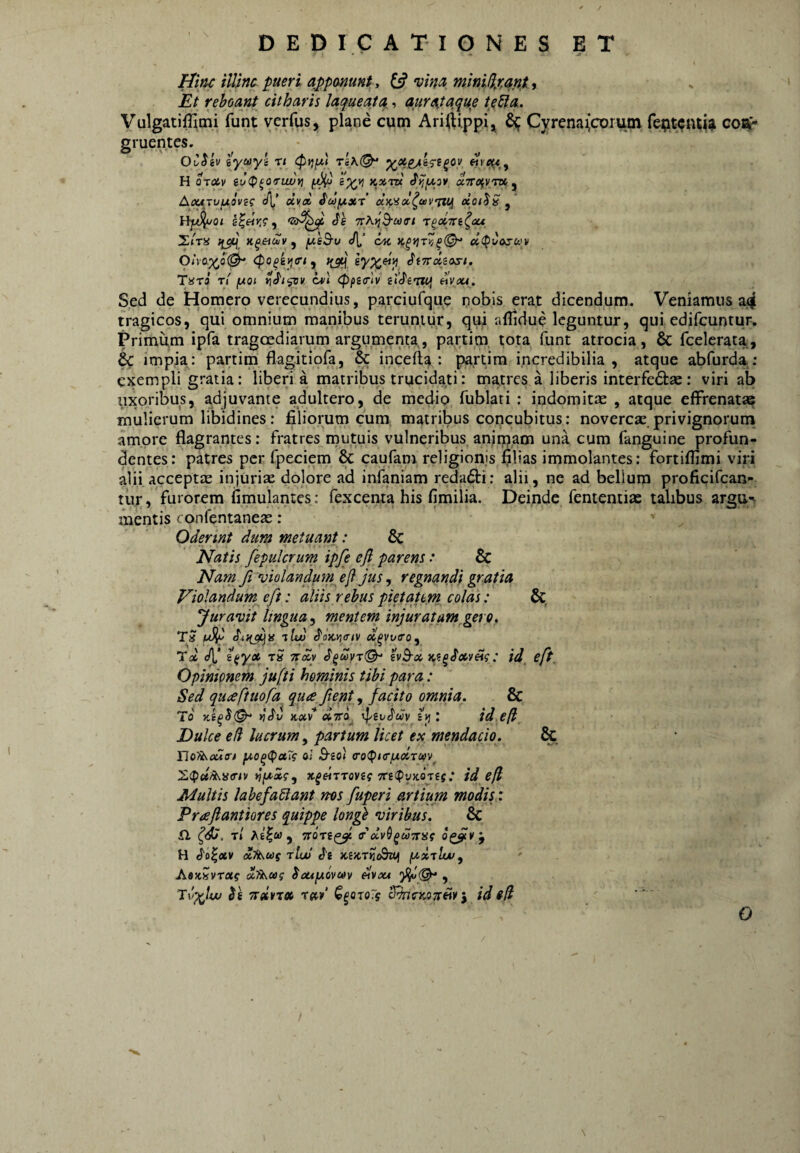 Hinc ilUnc pueri apponunt , £5? minWxqnt , Et reboant citharis laqueata,, quratqque teSla. VulgatifHtni funt verfus, plane cum Ariftippi,^ ^ Cyrenaicorum repwiuj^ con¬ gruentes. OvHv iyittyi rt riK(^ H oroiv iu<P^oirujuy] ^ lyvi kxtdc «VafVTKj Acurvuoveg e/l’ dvai ioouxr a.K'iol^uvTiu uoilS s^eirs i <le 7rA)}3'«fl’/ T^pCTCi^ou, Xira K^etcHv ^ jxsB-v <![,’ d(pCoj-u.'v Oh'0.y^o^ <Po^i^(rty K3^. SiTrdzosi. T«Ta rl fAOi c*l (ppscrlv elcfemj «Vati. Sed de Homero verecundius, parciufque nobis erat dicendum. Veniamus a^ tragicos, qui omnium manibus teruntur, qui aflidue leguntur, qui edifcuntur. Primum ipfa tragcediarum argumenta, partim tota funt atrocia, & fcelerata, & impia: partim flagitiora, & incefta ; partim incredibilia, atque abfurda: exempli gratia: liberi a matribus trucidati: matres a liberis interfe61:ae: viri ab uxoribus, adjuvante adultero, de medio fublati : indomita , atque effrenatae mulierum libidines: filiorum cum matribus concubitus: novercae privignorum amore flagrantes: fratres mutuis vulneribus anirpam una cum fanguine profun¬ dentes: patres per fpeciem & caufam religionis filias immolantes: fortiflimi viri alii acceptae injuriae dolore ad infaniam redadti: alii, ne ad bellum proficifcan- tur, furorem fimulantes: fexcenia his fimilia. Deinde fententias talibus argu^ mentis confentaneae : Oderint dum metuant: 6c Natis fepulcrum ipfe ejl parens * & Narn fi 'oiolandum^ eji jus, regnandi gratia Violandum^ eft: aliis rebus pietatem colas: Juravit lingua^ mentem injuratam gero, Tol dC ^ya rS Ttdv hB-cc : id^ eft. Opinionem jufti heminis tibi para : Sed qu<eftuofa qua Jient, facito omnia. & To ^ey^uv sjj: id efl Dulce e fi lucrum^ partum licet ex mendacio. & no?iv£M<ri fA,o^(pa7s aJ B-io) >jpa5', : idefl Multis labefadiant ms fuperi artium modis: Praflantiores quippe longh viribus. & £1 Tl A£|« , 0^¥ y H J'o|<3tv rtw KVA-rn^iUi AaxsvTflff buifAOvav dvou , Tv^lw $e Tretvtcc t«./ ^^otoTs S^ncKOTtdy ^ id ifl O