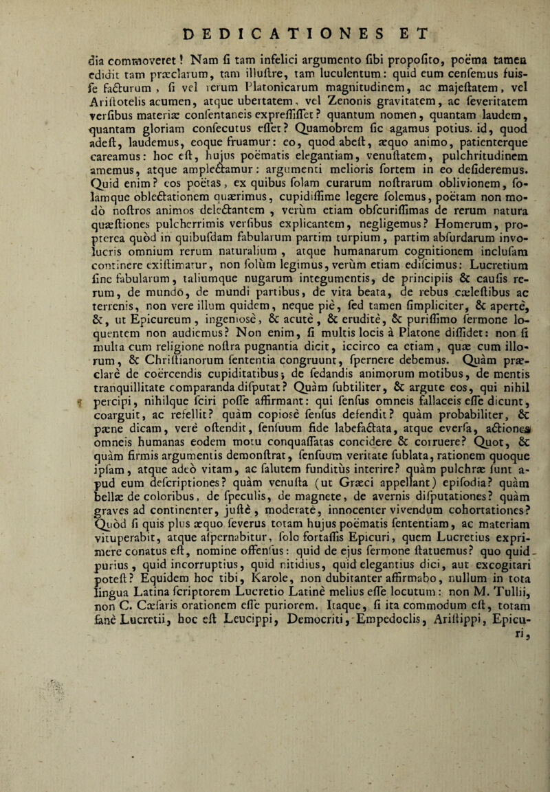 dia commoveret! Nam fi tam infelici argumento fibi propofito, poema tamen edidit tam prccclarum, tam illufire, tam luculentum: quid eum cenfemus fuis- fe fadlurum , fi vel lerum Platonicarum magnitudinem, ac majeftatem, vel Arillotelis acumen, atque ubertatemvel Zenonis gravitatem, ac reveritatem verfibus materiae confentaneis exprefiilTet? quantum nomen, quantam laudem, quantam gloriam confecutus effet? Quamobrem fic agamus potius, id, quod adeft, laudemus, eoque fruamur: eo, quodabeft, aequo animo, patienterque careamus: hoc eft, hujus poematis elegantiam, venuftatem, pulchritudinem amemus, atque ampleaamur; argumenti melioris fortem in eo defideremus. Quid enim? cos poetas, ex quibus folam curarum noftrarum oblivionem, fo- lamque obledlationem quaerimus, cupidifiime legere folemus, poetam non mo¬ do noftros animos delcdtantem , verum etiam obfcuriflimas de rerum natura qujeftiones pulcherrimis verfibus explicantem, negligemus? Homerum, pro- prerea quod in quibufdam fabularum partim turpium, partim abfurdarum invo¬ lucris omnium rerum naturalium , atque humanarum cognitionem inclufam continere exifiinnarur, non folum legimus, veriim etiam edifeimus; Lucretium fine fabularum, taliumque nugarum integumentis, de principiis & caufis re¬ rum, de mundo, de mundi partibus, de vita beata, de rebus cteleftibus ac terrenis, non vere illum quidem, neque pie, fcd tamen fimpliciter, & aperte, &, ut Epicureum , ingeniose, & acute, & erudite, & puriflimo fermone lo- quentem non audiemus? Non enim, fi multis locis a Platone diflidet: non fi multa cum religione noftra pugnantia dicit, iccirco ea etiam, qute cum illo¬ rum, 8c Chriltianorum fententia congruunt, fpernere debemus. Quam prse- clare de coercendis cupiditatibus*, dc fedandis animorum motibus, dementis tranquillitate comparandadifputat? Quam fubtiliter, & argute eos, qui nihil f percipi, nihilque fciri pofie affirmant; qui fenfus omneis fallaceis efle dicunt, coarguit, ac refellit? quam copiose fenfus defendit? quam probabiliter, 6c prene dicam, vere oftendit, fenfuum fide labefactata, atque everfa, aCtion&s omneis humanas eodem motu conquaflatas concidere & corruere? Quot, & quam firmis argumentis demonftrat, fenfuum veritate fublata, rationem quoque ipfam, atque adeo vitam, ac falutem funditus interire? quam pulchras funt a- pud eum deferiptiones? quam venufta (ut Graeci appellant) epifodia? quam bellae de coloribus, dc fpeculis, de magnete, de avernis difputationes? quam graves ad continenter, juftc , moderate, innocenter vivendum cohortationes? Qiiod fi quis plus aequo feverus totam hujus poematis fententiam, ac materiam vituperabit, atque afpernabitur, folo fortaffis Epicuri, quem Lucretius expri¬ mere conatus eft, nomine ofienfus: quid de ejus fermone ftatuemus? quo quid- purius, quid incorruptius, quid nitidius, quid elegantius dici, aut excogitari poteft? Equidem hoc tibi, Karole, non dubitanter affirmabo, nullum in tota lingua Latina feriptorem Lucretio Latine melius efle locutum: non M. Tullii, non C. Ccefaris orationem effe puriorem. Itaque, fi ita commodum eft, totam lane Lucretii, hoc eft Leucippi, Democriti, Empedoclis, Ariltippi, Epicu¬