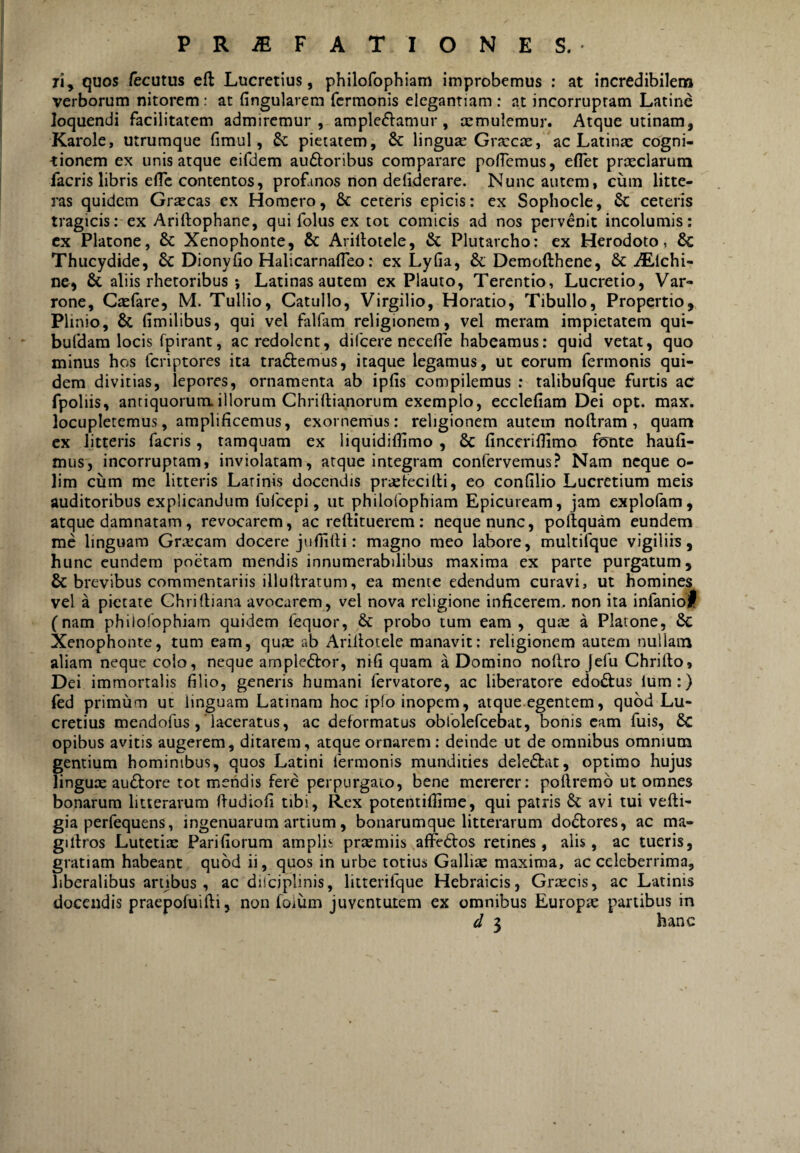 Ti, quos fecutus eft Lucretius, philofophiam improbemus : at incredibilena verborum nitorem : ac fingularem Termonis elegantiam : at incorruptam Latine loquendi facilitatem admiremur , ample<51^amur, xmulemur. Atque utinam, Karole, utrumque Timui, pietatem, 6c linguse Graccte, ac Latina: cogni- -tionem ex unis atque eiTdem auftoribus comparare polTcmus, eflet prxclarum facris libris efle contentos, profanos non deliderare. Nunc autem, cum litte¬ ras quidem Graecas ex Homero, & ceteris epicis: ex Sophocle, ceteris tragicis: ex Ariftophane, qui Tolus ex tot comicis ad nos pervenit incolumis; cx Platone, & Xenophonte, & Arillotele, & Plutarcho: ex Herodoto, 6c Thucydide, Sc Dionyfio Halicarnafleo: ex LyGa, & Demofthene, & iElchi- nc, & aliis rhetoribus i Latinas autem ex Plauto, Terentio, Lucretio, Var¬ rone, CteTare, M. Tullio, Catullo, Virgilio, Horatio, Tibullo, Propertio, Plinio, & fimilibus, qui vel falfam religionem, vel meram impietatem qui- buTdam locis rpirant, ac redolent, difeere necefle habeamus: quid vetat, quo minus hos Tcriptores ita tra6i:emus, itaque legamus, ut eorum Termonis qui¬ dem divitias, lepores, ornamenta ab ipfis compilemus : talibuTque furtis aC fpoliis, antiquorum.illorum Chriftia.norum exemplo, ecclefiam Dei opt. max. locupletemus, amplificemus, exornemus: religionem autem noftram, quam cx litteris Tacris, tamquam ex liquidifiimo , 6c fincerifiimo fonte haufi- miis, incorruptam, inviolatam, atque integram confervemus? Nam neque o- lim ciim me litteris Latinis docendis priefecilli, eo confilio Lucretium meis auditoribus explicandum TuTcepi, ut philofophiam Epicuream, jam explolam, atque damnatam, revocarem, ac reftituerem: neque nunc, poftquam eundem mc linguam Grx’cam docere jufiifti; magno meo labore, multifque vigiliis, hunc eundem poetam mendis innumerabilibus maxima ex parte purgatum, & brevibus commentariis illuilratum, ea mente edendum curavi, ut homines vel a pietate Chrirtiana avocarem, vel nova religione inficerem, non ita infaniol (nam philofophiam quidem lequor, & probo tum eam, qute a Platone, & Xenophonte, tum eam, qute ab Arillotele manavit: religionem autem nullam aliam neque colo, neque ample6tor, nifi quam a Domino nollro jefu Chrilto, Dei immortalis filio, generis humani fervatore, ac liberatore edo^fus Ium:) fed primum ut linguam Latinam hoc iplo inopem, atque.egentem, quod Lu¬ cretius mendofus , 'laceratus, ac deformatus obfolefeebat, bonis eam fuis, & opibus avitis augerem, ditarem, atque ornarem; deinde ut de omnibus omnium gentium hominibus, quos Latini fermonis mundities deleftat, optimo hujus lingute auftore tot mendis fere perpurgato, bene mererer: pollremb ut omnes bonarum litterarum ITudiofi tibi. Rex potentifiime, qui patris avi tui vefti- gia perfequens, ingenuarum artium, bonarumque litterarum do£lores, ac ma- giltros Lutetite Parifiorum amplis praemiis affeCtos retines, alis, ac tueris, gratiam habeant quod ii, quos in urbe totius Gallise maxima, ac celeberrima, liberalibus artibus, ac dilciplinis, litterifque Hebraicis, Grtecis, ac Latinis docendis praepofuifti, non foium juventutem ex omnibus Europae partibus in