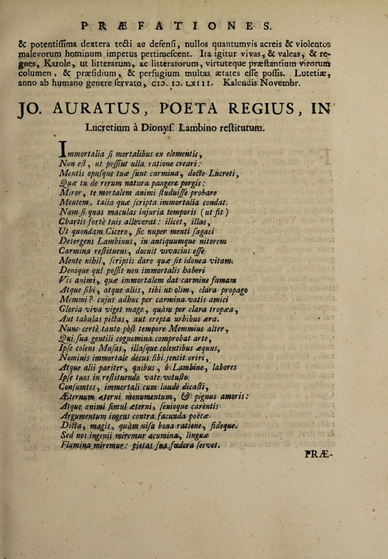 5c potcntiflima dextera te£li ac defenfi, nullos quantumvis aereis & violentos malevorum hominum impetus pertiraefeent. Ita igitur vivas valeas, & re* gnes, Karole, ut litterarum,, ac litteratorum, virtuteque praedantium virorum columen, 8c praefidium, & perfugium multas aetates efle poflis. Lutetiae, anno ab humano genere fervato,, cio. id. lxi ii. Kalendis Novembr. JO. AURATUS, POETA REGIUS, IN' Lucretium a DionyL Lambino rediturum', % talia fi mortalibus ex elementis^ Non e (i, ut pojjint ulla, ratione creari: Mentis opufque tua funt carmina^ do&e>Lucretiy tu de rerum natura pangere, pergis: Miror, te mortalem animi fludmfie probare Mentem, talia qua /cripta immortalia cortdat. Nam fi quas maculas injuria temporis (ut fit) Chartis forte tuis alleverat: ilicety illas y Ut quondam CicerO y fic nuper menti fagaci Detergens Lambinus, in antiquumque nitorem Carmina reftituens, docuit vivacius e/fe , Mente nihil y /criptis dare qua fit idonea vitanh Denique qui po/Jit non immortalis haberi Vis animi.y qua immortalem dat carmine famam Atque fihi y atque aliis y tibi uti oVm‘^ clara propago Memmi ? cujus adhuc per carmina. vatiS‘ amici Gloria viva viget mage-, quam per clara tropaa, Aut tabulas pistas y 'aut. erepta urbibus ara. NunC' certe tantp ph/i tempore. Memmius alter y ^iifua gentili cpgpominai comprobat artCy Ipfe colens Mufas.y illafque.colentibus aquuSy Nominis immortale decus^ libi.Jentit. oriri Atque alii pariter y quibus , 6 . LamUnc y labores Ipfe tuos in rejiitmndo vateivetufto Con/umtoSy immortali cum laude dicafliy JEternum sterni monununtumty pignus amoris: Atque animi fmuj.aterni9 fenioque carentis^ Argumentum irtgens contra. facunda poetae Dista y magisji quam nifa bona r(Uione‘y fideque,. Sed nos ingenii miremur acuminoiy lingua * Fluminja^miremur: pietas/mjoedera fervet* TRM- ¥