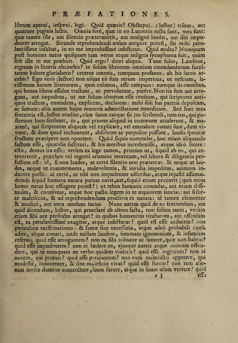 librum aperui, infpexi, legi. Qiiid quaeris? Obftupui. (leftor) tribus, aut quattuor paginis ledis. Omnia fere, quae in eo Lucretio reda funt, mea funt: quae tamen ifl;e, aut filentio preetermittit, aut maligne laudat, aut fibi impu¬ denter arrogat. Sicunde reprehendendi anfam arripere potell, ibi mihi petu- lantillime infultat, in eo me improbiffime infedatur. C^id multa? Numquam poft: homines natos quifquam tam verus atque infignis fycophanta fuit, quam fefc ifte in me prsebuit. Quid ergo? dicet aliquis. Tune folus, Lambine, regnum in litteris obtinebis? te folum librorum omnium emendandorum facul¬ tatem habere gloriaberis? ceteros omneis, tamquam profanos, ab his facris ar¬ cebis? Ego vero (ledor) non ufque eb fum rerum imperitus, ut nefeiam, la- liflimum harum litterarum, quas colimus, elTe campum; eumque iis omnibus, qui bonos libros aflldue tradant, ac pervolutant, patere. Non ita fum aut arro¬ gans, aut impudens, ut me folum idoneum efle cenfeam, qui feriptores anti¬ quos tradem, emendem, explicem, declarem : mihi foli has parteis depofeam, ac fumam: aliis autem hujus muneris adminillatione interdicam. Sed heee mea fententia eft,ledor erudite,cum fuum cuique fit jus feribendi, tumeosjquipo- fteriore loco feribunr, iis , qui priores aliquid in commune attulerunt, 6c ma¬ xime, qui feriptorem aliquem vel explicare, vel emendare conati funt,dum vi- . vunt, & dum quod inchoarunt, abfolvere ac perpolire pofTunt, laudis fperatm frudum praeripere non oportere. Quod fiquis contendat, hoc etiam aliquando fadum elTe, quotidie faditari, & his moribus increbruilTe, atque ideo licere: cfto, demus ita efle; veriim ea lege tamen, primum ut, fiquid ab eo, qui an¬ teverterit , praeclare vel ingenii acumine inventum, vel labore & diligentia per- fedum eft: id, fi non laudes, at certe filentio non praetereas. Si neque ut lau¬ des, neque ut commemores, malevolentia, 8c invidia impeditus, animum in¬ ducere pofiis: at certe, ut tibi non impudenter adferibas,atqueinjufte alTumas. deinde fiquid humana natura parum cavit,aut,fiquid etiam peccavit (quis enim homo natus hoc effugere poteft?) ut rebus humanis concedas, aut etiam difli- mules, & conniveas, atque hoc pa6fo legem in te aequiorem lancias:aut fi for¬ te maledicus, & ad reprehendendum proclivis es natura: id tamen clementer & modice, aut intra modum facias. Nunc autem quid de eo fentiendum, aut quid dicendum,*le£l:or, qui praeclare ab altero fa£ta, non folum tacet, verum etiam fibi ore perfridto arrogat? in quibus humanitus titubatum, aut offenlum eft, ea petulantifiime exagitat, atque infecftatur? quid eft effe audacem? non periculum exiftimationis: & famx fine necefiaria, atque adeo probabili caufa adire, idque conari, unde nullam laudem, fummam ignominiam, &: infamiam referas*, quid efle arrogantem? non ea fibi tribuere ac fumere,quae non habeas? quid efle impudentem? non ei Iccdere os, ejusque aureis aiquc animum offen¬ dere, qui te numquam ne verbo quidem violant? quid effe ingratum? non ei nocere, qui profuit? quid efle petulantem? non eum maledibfis appetere, qui modefte, innocenter, fine maleficio vivat? quid effe furem? non rem alie¬ nam invito domino contredarcjfuam facere, atque in fuum ufum vertere? quid e 3 effe