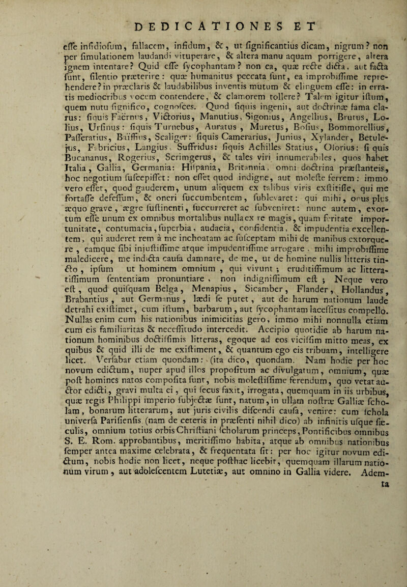 effe infidiofum, fallacem, infidum, &, ut fignificantius dicam, nigrum? non per fimulationem laudandi vituperare, & altera manu aquam porrigere, altera ignem intentare? Quid efTe fycophantam ? non ea, quas redVe didta, aut fadla funt, filentio prasterire : quas humanitus peccata funr, ea improbifTime repre¬ hendere? in prasclaris & laudabilibus inventis mutum & elinguem efle: in erra¬ tis mediocribus vocem contendere, & clamorem tollere? Talem igitur iftum, quem nutu hgnifico, cognofees. Quod hquis ingenii, aut dodfrjnx fama cla¬ rus: fiquis Faernns, Vidtorius, Manutius, Sigonius, Angellius, Brutus, Lo- lius, Urfinus : fiquis Turnebus, Auratus, Muretus, Bofius, Bommorellius, Pafleratius, Baiffins, ScaligtT: fiquis Camerarius, [unius, Xylander, Betule- j'us, Fabricius, Langius. Suffridus; fiquis Achilles Statius, Olorius: fiquis Bucananus, Rogerius, Scrimgerus, & tales viri innumerabiles, quos habet Italia, Gallia, Germania: Hilpania, Britannia, omni dodtrina pracflanteis, hoc negotium fufeepifiet; non efiet quod indigne, aut molefle ferrem ; immo veroefier, quod gauderem, unum aliquem ex talibus viris exfiitifie, qui me fortafie defefium, &; oneri fuccumbentem, fublevaret: qui mihi, onus plus, aequo grave , aegre fuflinenti, fuccurreret ac fubveniret: nunc autem, exor-^ tum efTe unum ex omnibus mortalibus nulla ex re magis, quum f mirate impor¬ tunitate, contumacia, fuperbia , audacia, confidentia, & impudentia excellen¬ tem, qui auderet rem a me inchoatam ac fulceptam mihi de manibus extorque¬ re , eamque fibi iniuftiffime atque impudenrifiime arrogare . mihi improbifiime maledicere, me indidta caufa damnare, de me, ut de homine nullis litteris tin- fto , ipfum ut hominem omnium , qui vivunt *, eruditifiimum ac littera- tiflimum fententiam pronuntiare , non indignifiimum efl j Neque vero eft , quod quifquam Belga , Menapius , Sicamber , Flander , Hollandus , Brabantius , aut Germnnus , Ixdi fe putet, aut de harum nationum laude detrahi exiftimer, cum iftum, barbarum , aut fycophantamlaceiTitus compello. Nullas enim cum his nationibus inimicitias gero, immo mihi nonnulla etiam cum eis familiaritas & necefiitudo intercedit. Accipio quotidie ab harum na¬ tionum hominibus do(51:ilfimis litteras, egoque ad eos viciffim mitto meas, ex quibus & quid illi de me exiftiment, & quantum ego eis tribuam, intelligere licet. Verfabar etiam quondam: (ira dico, quondam. Nam hodie per hoc novum edidlum, nuper apud illos propofitum ac divulgatum, omnium, qua: poft homines natos compofita funr, nobis moleftiffime ferendum, quo vetataa- 6tor edidi, gravi multa ei, qui fecus faxit, irrogata, quemquam in iis urbibus, qua: regis Philippi imperio fubjed^ funr, natum,in ull^n noftrte Gallia: fcho- lam, bonarum litterarum, aut juris civilis difeendi caufa, venire: cum Ichola univerfa Parifienfis (nam de ceteris in prasfenti nihil dico) ab infinitis ufque fic- culis, omnium totius orbisChriftiani fcholarum princeps,Pontificibus omnibus S. E. Rom. approbantibus, meritiftimo habita, atque ab omnibus nationibus femper antea maxime celebrata, & frequentata fit: per hoc igitur novum edi- dum, nobis hodie non licet, neque pofthac licebit, quemquam illarum natio¬ num virum , aut adolefcentem Lutetise, aut omnino in Gallia videre. Adem¬ ta