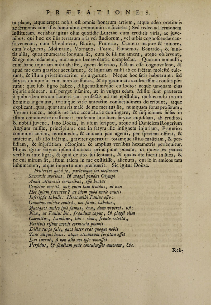 ta plane, atque erepta nobis efl: omnis bonarum artium, atque adeo orationis ac fermonis cum illis hominibus communio ac focictas.) Sed redeo ad fermonem inftitutum. verfabar igitur olim quotidie Lutetite cum eruditis viris, ac juve¬ nibus: qui huc ex illis terrarum oris vel fludiorum , vel urbis cognofcendixcau- fa venerant, cum Utenhovio, Blorio, Fruterio, Cantero majore minore, cum Volguero, Molinario, V''ornano, Torio, Eumenio, Bonardo, &‘mul¬ tis aliis, quos enumerare longum fit, cum 6c illi me ament, atque obfervent, & ego eos redamem , mutuaque benevolentia compledtar. Qtiorum nonnulli, cum hanc injuriam mihi ab illo, quem defcribo, fadlam cfle cognovifienr, 6c apud me eum graviter accufarunt, & injuriam mihi ab eo fadlam molefte tule¬ runt, dc illum privatim acriter objurgarunt. Neque hoc fatis habuerunt: fed fatyras quoque in eum mordacilfimas, & epigrammata aculeatilfima confcripfe- nint: qux lub figno habeo, diligentifiimeque cullodio: neque umquam ejus injuria adducar, nifi perget infanire, ut in vulgus edam. Mifiae funt praeterea a quibusdam eorum Lutetia jam profedlis ad me epillolae, quibus mihi totum hominis ingenium, totiufque vita: anteadlce confuetudinem deferibunt, atque explicant; quas, quantumvis male de me meritus fit, numquam foras proferam , Verum tamen, nequis me heee accufatorie confingere, 6c fufpiciones falfas in illum commovere exillimet: proferam hoc loco fatyrx cujufdam , ab erudito, & nobili juvene, lanoDoeza, in iflum feriptte, atque ad DanielemRogerium Anglum milBe, principium: qua in fatyra ille infignem injuriam, Fruterio: communi amico, moribundo, & animam jam agenti, per Ipeciem officii, 6c amicitia:, ab illo fadlam, graviter queritur: totamque illius malitiam , & per¬ fidiam, 6c injullitiam odloginta amplius verfibus hexametris perfequitur. Hujus igitur fiuyrte ipfum duntaxat principium ponam, ut quivis ex paucis verfibus intelligat, 6c quid de illo fui fentiant, Sc qualis ille fuerit in fuos, 6c ne cui mirum fit, illum talem in me exftitilTe, alienum, qui fe in amicos tam inhumanum, atque importunum praebuerit. Sic igitur Doeza. Fruterius quod fe y partemque fui meliorem , Sacravit moriens , 6? magni pondus Olympi Auxit Atlanteis cervicibus, effe beatus Cenfetur merito, quis enim tam lividus, ut non Hoc ipfum fateatur? at idem quod male cautis Infcripfit tabulis: Heres mihi Fanius efto: Omnibus infelix contra,^ nec fanus habetur^ ^otquot amico ipfo fumus heu^ dum viveretud: Non, ut Fanius hic, fraudum caput, plagii olim Conviftus^ Lambine,^ tibi: cum,, fronte retecla^ Furtivis rifum movit cornicula plumis. Diflu turpe fms,^ quos inter erat quoque nobis ftunc aliquis locus: atque etiamnum forfitan ejfet ^i fuerat^ fi non alio nos ip/e vocaffet Perfidus,^ tf^fmfiumpo^e oonculcafiet amorem^ ffic. RcU-