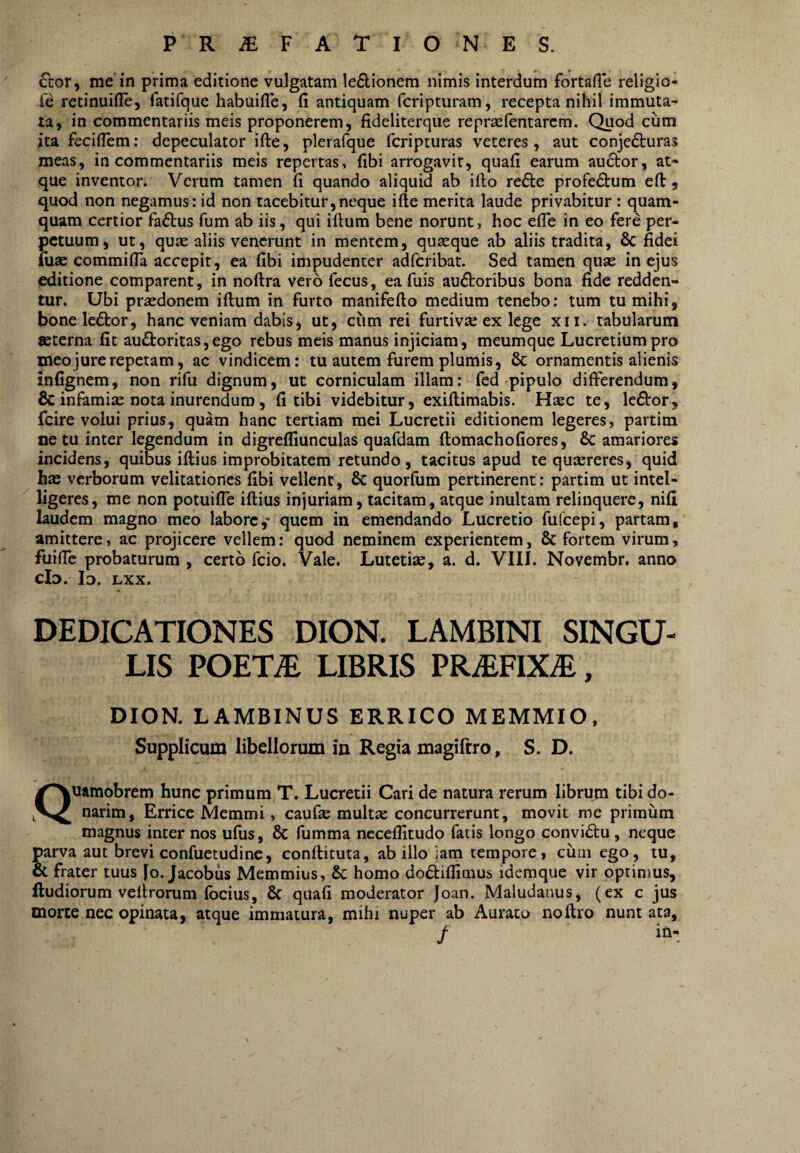 £tor, me'in prima editione vulgatam le£lionem nimis interdum fortafle religio- Tc retinuifle, fatifque habuifle, fi antiquam fcripturam, recepta nihil immuta¬ ta, in commentariis meis proponerem, fideliterque repraefentarem. Quod cum ita feciflem; depeculator ifte, plerafque feripturas veteres, aut conjedturas meas, in commentariis meis repertas, fibi arrogavit, quafi earum auctor, at- que inventor. Verum tamen fi quando aliquid ab illo re6te profedtum efl:, quod non negamus: id non tacebitur,neque ifte merita laude privabitur : quam¬ quam certior fa£tus fum ab iis, qui iftum bene norunt, hoc efle in eo fere per¬ petuum, ut, quae aliis venerunt in mentem, quasque ab aliis tradita, 6c fidei fuse commifla accepit, ea fibi impudenter adferibat. Sed tamen quas in ejus editione comparent, in noftra vero fecus, ea fuis auctoribus bona fide redden¬ tur. Ubi prsedonem iftum in furto manifefto medium tenebo; tum tu mihi, boneleCtor, hanc veniam dabis, ut, ciim rei furtivse ex lege xii. tabularum aeterna fit auCtoritas,ego rebus meis manus injiciam, meumque Lucretium pro meo jure repetam, ac vindicem: tu autem furem plumis, & ornamentis alienis infignem, non rifu dignum, ut corniculam illam: fed pipulo differendum, & infamisE nota inurendum, fi tibi videbitur, exiftimabis. Hsec te, leCtor, fcire volui prius, quam hanc tertiam mei Lucretii editionem legeres, partim netu inter legendum in digrefliunculas quafdam ftomachofiores, & amariores incidens, quibus iftius improbitatem retundo, tacitus apud te qusereres, quid hae verborum velitationes fibi vellent, & quorfum pertinerent: partim ut intel- ligeres, me non potuifie iftius injuriam, tacitam, atque inultam relinquere, nifi laudem magno meo labore,- quem in emendando Lucretio fufeepi, partam, amittere, ac projicere vellem: quod neminem experientem, & fortem virum, fuiffe probaturum , certo fcio. Vale. Lutetiae, a. d. VIII. Novembr. anno cId. Id. lxx. DEDICATIONES DION. LAMBINI SINGU¬ LIS POET^ LIBRIS PRiEFIX^, DION. LAMBINUS ERRICO MEMMIO. Supplicum libellormn in Regia magifrro, S. D. Quamobrem hunc primum T. Lucretii Cari de natura rerum librujn tibi do¬ narim, Errice Memmi, caufte mult« concurrerunt, movit me primum magnus inter nos ufiis, & fumma ncceflitudo fatis longo conviCtu , neque parva aut brevi confuetudinc, conftituta, ab illo jam tempore, cum ego, tu, ot frater tuus fo. Jacobus Memmius, & homo doCtifiimus idemque vir optimus, ftudiorum velirorum fbcius, & quafi moderator Joan. Maludanus, (ex c jus morte nec opinata, atque immatura, mihi nuper ab Aurato noftro nunt ata, /