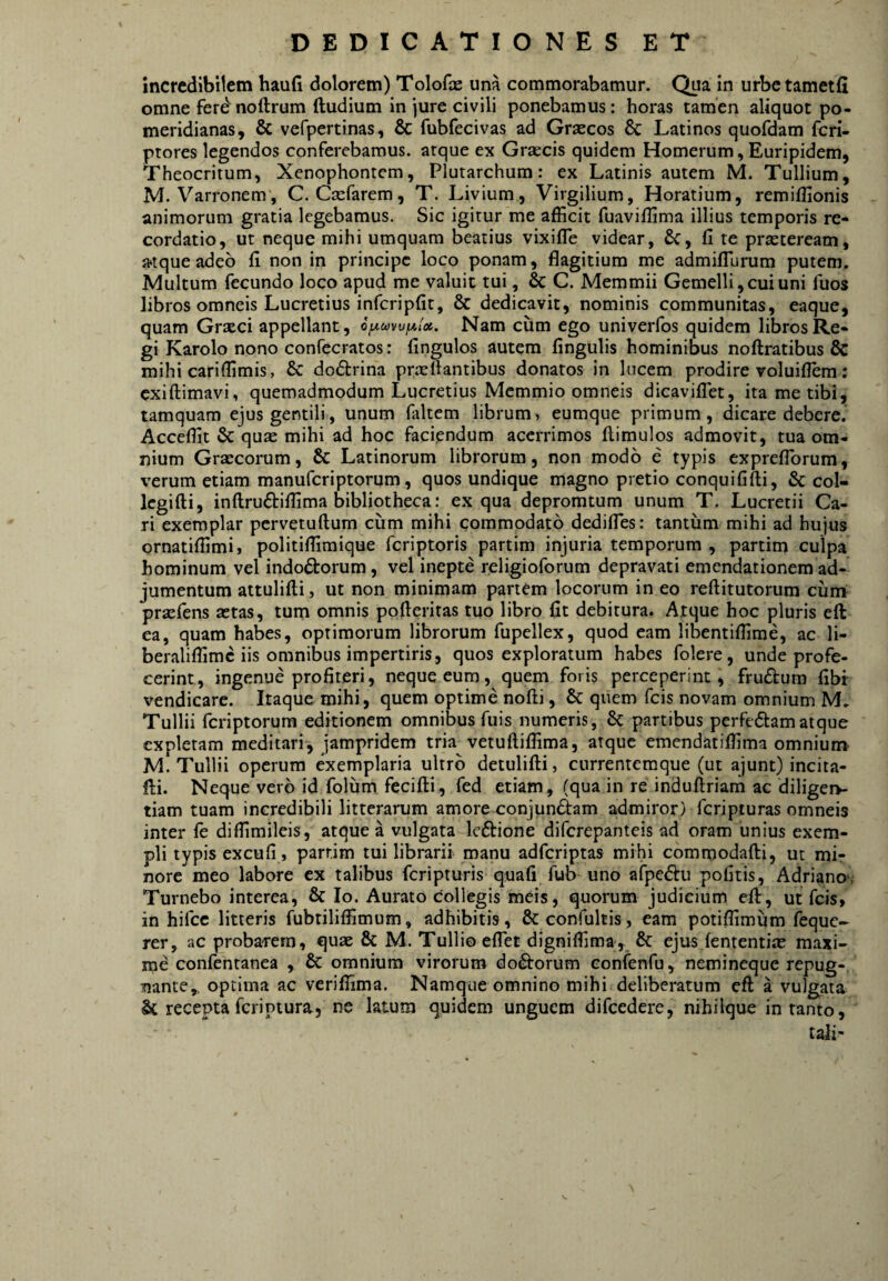 incredibilem haufi dolorem) Tolofas una commorabamur. Qua in urbctametfi omne ferdnoftrum ftudium in jure civili ponebamus: horas tamen aliquot po- meridianas, & vefpertinas, & fubfecivas ad Grsecos 8c Latinos quofdam fcri- ptores legendos conferebamus, atque ex Grsecis quidem Homerum, Euripidem, Theocritum, Xenophontem, Plutarchum: ex Latinis autem M. Tullium, M. Varronem, C. Ca:rarem, T. Livium, Virgilium, Horatium, remiffionis animorum gratia legebamus. Sic igitur me afficit fuaviffima illius temporis re¬ cordatio, ut neque mihi umquam beatius vixifle videar, £c, fi te praeteream, ^tque adeo fi non in principe loco ponam, flagitium me admiflurum putem. Multum fecundo loco apud me valuit tui, & C. Memmii Gemelli, cui uni fuos libros omneis Lucretius inferipfit, & dedicavit, nominis communitas, eaque, quam Grseci appellant, Nam cum ego univerfos quidem libros Re¬ gi Karolo nono confecratos: fingulos autem fingulis hominibus noftratibus & mihi cariffimis, & dodrina pnTfiantibus donatos in lucem prodire voluiflem : exiftimavi, quemadmodum Lucretius Memmio omneis dicavilTet, ita me tibi, tamquam ejus gentili, unum faltem librum, eumque primum, dicare debere. Acceffit & quae mihi ad hoc faciendum acerrimos (limulos admovit, tua om¬ nium Graecorum, & Latinorum librorum, non modo e typis exprefTorum, verum etiam manuferiptorum, quos undique magno pretio conquififti, & col- Icgifti, inftrudiffima bibliotheca: ex qua depromtum unum T. Lucretii Ca¬ ri exemplar pervetuftum cum mihi commodato dediffes: tantum mihi ad hujus qrnatiffimi, politiffimique feriptoris partim injuria temporum , partim culpa hominum vel indodorum, vel inepte religioforum depravati emendationem ad¬ jumentum attulifti, ut non minimam partem locorum in eo reftitutorum cuni praefens astas, tum omnis pofieritas tuo libro fit debitura. Atque hoc pluris eft ea, quam habes, optimorum librorum fupellex, quod eam libentiffirae, ac li- beraliffimc iis omnibus impertiris, quos exploratum habes folere, unde profe¬ cerint, ingenue profiteri, neque eum, quem foris perceperint, frudum fibr vendicare. Itaque mihi, quem optime nofti, & quem fcis novam omnium M. Tullii feriptorura editionem omnibus fuis numeris, 8c partibus perfedamatque expletam meditari, jampridem tria vetuftiffima, atque emendatiffima omnium- M. Tullii operum exemplaria ultro detulifti, currentemque (ut ajunt) incita- fti. Neque vero id folum fecifli, fed etiam, (qua in re indullriam ac diligeiv tiam tuam incredibili litterarum amore conjundam admiror) fcripiuras omneis inter fe diffimileis, atque a vulgata Icdione diferepanteis ad oram unius exem¬ pli typis excufi, partim tui librarii manu adferiptas mihi commodafti, ut mir nore meo labore ex talibus feripturis quafi fub uno afpedu pofitis, Adriano-, Tumebo interea, & Io. Aurato collegis meis, quorum judicium eft, ut fds, in hifcc litteris fubtiliffimum, adhibitis, St confultis, eam potiffimum feque- rer, ac probarem, quae & M. Tullio elTet digniffima, 5c ejus (ententiae maxi- rne confentanea , &: omnium virorum dodorum eonfenfu, nemineque repug-, nante,, optima ac veriffima. Namque omnino mihi deliberatum eft a vulgata Sc recepta feriptura, nc latum quidem unguem difcedere, nihilque in tanto, tali'