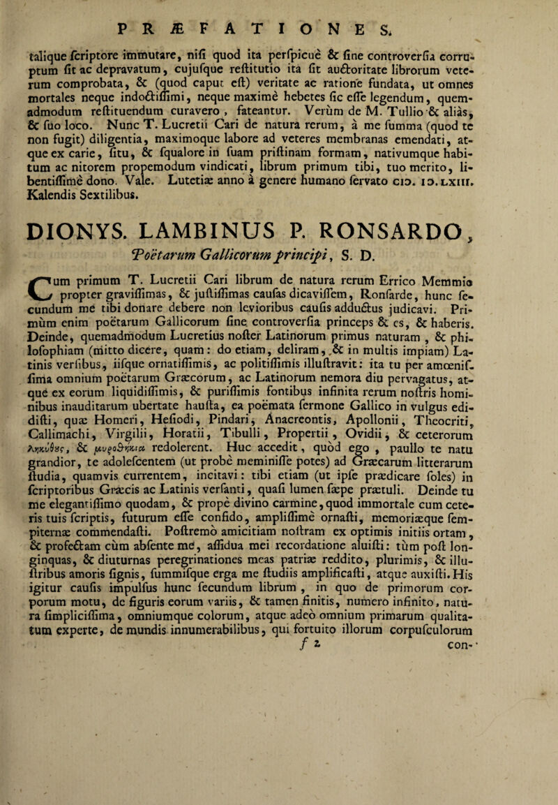 talique /criptore immutare, uifi quod ita perfpicue & fine controverfia corru¬ ptum fit ac depravatum, cujufque reftitutio ita fit auctoritate librorum vete¬ rum comprobata, 6c (quod caput eft) veritate ac ratione fundata, ut omnes mortales neque indoCtiflimi, neque maxime hebetes fic efle legendum, quem¬ admodum reftituendura curavero , fateantur. Verum de M. Tullio & alias, 6c fuo loco. Nunc T. Lucretii Cari de natura rerum, a me fumma (quod te non fugit) diligentia, maximoque labore ad veteres membranas emendati, at¬ que ex carie, fitu, & fqualore in fuam priftinam formam, nativumque habi¬ tum ac nitorem propemodum vindicati, librum primum tibi, tuo merito, li- bentiflime dono. Vale. Lutetiae anno a genere humano fervato cio. id.lxiu. Kalendis Sextilibus. DIONYS. LAMBINUS P. RONSARDO, foetarum Gallicorum ^rincifi, S. D. Cum primum T. Lucretii Cari librum de natura rerum Errico Memmio propter graviflimas, 8c judifiimas caufas dicavilTem, Ronfarde, hunc fe¬ cundum me tibi donare debere non levioribus caufis adduCtus judicavi. Pri¬ mum enim poetarum Gallicorum fine controverfia princeps & cs, & haberis. Deinde, quemadmodum Lucretius nofter Latinorum primus naturam , & phi, loibphiam (iiiitto dicere, quam : do etiam, deliram,,& in multis impiam) La¬ tinis verlibus., iifqiie ornatiflimis, ac politiflimis illuftravit; ita tu per amoenif- fima omnium poetarum Grxeorum, ac Latinorum nemora diu pervagatus, at¬ que ex eorum liquidiflimis, & puriflimis fontibus infinita rerum noftris homi¬ nibus inauditarum ubertate haufta, ea poemata fermone Gallico in vulgus edi- difti, quas Homeri, Hefiodi, Pindarij Anacreontis, Apollonii, Theocriti, Callimachi, Virgilii, Horatii, Tibulli, Propertii, Ovidii, & ceterorum redolerent. Huc accedit, quod ego , paullo te natu grandior, te adolefcentem (ut probe meminifle potes) ad Grsecarum litterarum ftudia, quamvis currentem, incitavi: tibi etiam (ut ipfe prjedicare foles) in feriptoribus Gi^secis ac Latinis verfanti, quafi lumen fiepe pra:tuli. Deinde tu me elegantifiimo quodam, & prope divino carmine,quod immortale cum cete¬ ris tuis feriptis, futurum elTe confido, ampliflime ornafti, memoriasque fem- pitemse commendafti. Poftremb amicitiam nollram ex optimis initiis ortam , & profeftam cum abfenteme, aflidua mei recordatione aluifti: tum pofi: lon¬ ginquas, & diuturnas peregrinationes meas patriae reddito, plurimis, Sc illu- (Iribus amoris fignis, fummifque erga me ftudiis amplificafti, atque auxifti.His igitur caufis impulfus hunc fecundum librum , in quo de primorum cor¬ porum motu, dc figuris eorum variis, & tamen finitis, numero infinito, natu¬ ra fimpliciffima, omniumque colorum, atque adeo omnium primarum qualita¬ tum experte, de mundis innumerabilibus, qui fortuito illorum corpufculorum con-* \