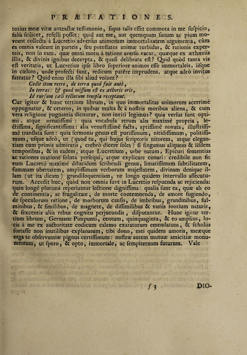 P R ^ F A T I O N E S. totius meas vitas anteaftse teftimonio, fiqua talis efTet commota in me fufpicio, falfa fcilicet, refelli poflet: quid aut me, aut quemquam fanum ac pium mo¬ veant collefta a Lucretio adverfus animorum immortalitatem argumenta, cutn ea omnia valeant in parteis , feu poteftates animas turbidas, & rationis exper- teis, non in eam, quae omni motu a ratione averfo vacat, quaeque ex asthasriis illis, & divinis ignibus decerpta, & quafi delibrata eft? Quid quod tanta vis eft veritatis, ut Lucretius ipfe libro fuperiore animos efle immortaleis, iifque in ctelum, unde profedi funt, reditum patere imprudens, atque adeo invitus fateatur? Quid enim illa fibi aliud volunt? Cedit item retro, de terra quod fuit antb, In terras: 13 quod mijfum e (i ex at heris oris, Id rurfum cali rellatum templa receptant. Cur igitur & hunc tertium librum, in quo immortalitas animorum acerrime oppugnatur, 8c ceteros, in quibus multa & a noftris moribus aliena, & cum vera religione pugnantia dicuntur, non inviti legimus? quia verfus funt opti¬ mi , atque ornatiflimi : quia vocabula rerum alia maxime propria , le- ftiffima, fignificantiflima: alia venuftiflime fa6ta, aptilhme novata, illuftrifli- me tranflata funt: quia fermonis genus eft puriftimum, nitidiflimum, politiffi- mum, ufqueadeo, ut (quod tu, qui hujus feriptoris nitorem, atque elegan¬ tiam cum primis admiraris, crebro dicere foles) fi fingamus aliquem & iifdem temporibus, & in eadem, atque Lucretium , urbe natum, Epicuri fententias ac rationes oratione foluta perfequi, atque explicare conari: credibile non fit cum Lucretii maxime dilucidum feribendi genus, limatiftimam fubtilitatem, fummam ubertatem, ampliflimam verborum majeftatem, divinam denique il¬ lam (ut ita dicam) grandiloquentiam, ne longo quidem intervallo affecutu- rum. Accedit huc, quod non omnia funt in Lucretio refpuenda ac rejicienda; quin longe plurima reperiuntur leftione digniftima: qualia funt ea, quse ab eo de continentia, ac frugalitate, de morte contemnenda, de amore fugiendo, de fpeculorum ratione, de morborum caufis, de imbribus, grandinibus, ful¬ minibus, & fimilibus, de magnete, de diffimilibus & variis fontium naturis, & fexcentis aliis rebus cognitu perjucundis , difputantur. Hunc igitur ter¬ tium librum, Germane Pimpunti, centum, quinquaginta, & eo amplius, lo¬ cis a me ex auctoritate codicum calamo exaratorum emendatum, & fcholiis fortafle non inutilibus explanatum, tibi dono, mei quidem amoris, meaeque erga te obfervantise pignus certiffimum: noftrs autem mutuae amicitia monu¬ mentum, utfpero, & opto, immortale, ac fempiternum futurum. Vale DIO-