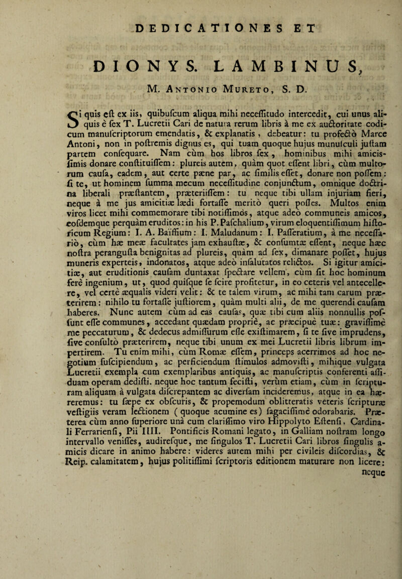 DIONYS. LAMBINUS, M. Antonio Mureto, S. D. I Si quis cfl: ex iis» quibufcum aliqua mihi neceflltudo intercedit, cui unus ali¬ quis e fex T. Lucretii Cari de natura rerum libris a me ex audorirate codi¬ cum manufcriptorum emendatis, & explanatis » debeatur: tu profedo Marce Antoni, non in poftremis dignus es, qui tuam quoque hujus munulculi juftam partem confequare. Nam ciim hos libros fex, hominibus mihi amicis¬ simis donare conftituiflem; plureis autem, quam quot eflent libri, cum multo¬ rum caufa, eadem, aut certe psene par, ac fimiliseflet, donare non poflem: Site, ut hominem fumma mccum neceflitudine conjunftum, omnique doctri¬ na liberali prseftantem, prseteriifTem: tu neque tibi ullam injuriam fieri, neque a me jus amiciti£e Isedi fortafle merito queri polles. Multos enim viros licet mihi commemorare tibi notiflimos, atque adeo communeis amicos, eofdemque perquam eruditos: in his P.Pafchaliuro, virum eloquentifiimum hifto- ncum Regium: I. A. Baiffium: I. Maludanum: I. Pafieratium, a me necefla- rib, cum hae meae facultates jam exhauftx, & confumtx elTcnt, neque hxc noftra perangufla benignitas ad plureis, quam ad fex, dimanare poflet, hujus muneris experteis» indonatos, atque adeo infalutatos reliCtos. Si igitur amici- tix, aut eruditionis caufam duntaxat fpeCtare vellem, cum fit hoc hominum fere ingenium, ut, quod quifque fe fcire profitetur, in eo ceteris vel antecelle¬ re, vel certe xqualis videri velit: & te talem virum, ac mihi tam carum prx- terirem: nihilo tu fortafle juftiorem, quam multi alii, de me querendi caufam haberes. Nunc autem cum ad eas caufas, qux tibi cum aliis nonnullis pof- funt efle communes, accedant quxdam proprie, ac praecipue tuae: graviffime mc peccaturum, & dedecus admiflurum efle exiflimarcm, fi te five imprudens, Sive confultb praeterirem, neque tibi unum ex mei Lucretii libris librum im¬ pertirem. Tu enim mihi, cum Romae effem, princeps acerrimos ad hoc ne¬ gotium fufeipiendum, ac perficiendum ftimulos admovifti, mihique vulgata Lucretii exempla cum exemplaribus antiquis, ac manuferiptis conferenti affi- duam operam dedifti. neque hoc tantum fecifli, verum etiam, cum in feriptu- ram aliquam a vulgata diferepantem ac diverfam incideremus, atque in ea hx- reremus: tu fiepe ex obfcuris, 6c propemodum oblitteratis veteris feripturx vcftigiis veram leftionem (quoque acumine es) fagacifiime odorabaris. Prx- terea cum anno fuperiore una cum clarifilmo viro Hippolyto Eflenfi, Cardina¬ li Ferrarienfi, Pii IlII. Pontificis Romani legato, in Galliam nofiram longo intervallo veniffes, audirefquc, me fingulos T. Lucretii Cari libros fingulis a- micis dicare in animo habere: videres aurem mihi per civileis difeordias, & Reip. calamitatem, hujus politiffimi feriptoris editionem maturare non licere: neque