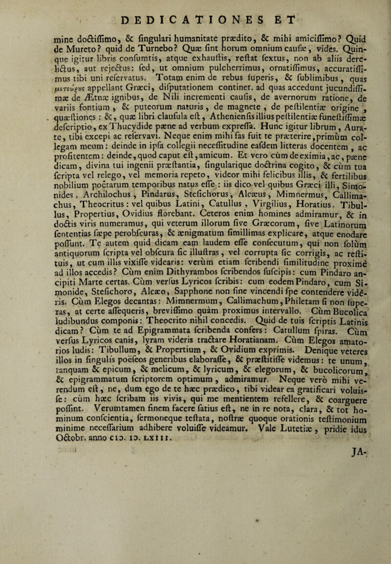 mine doftiffimo, & fingukri humanitate prsedito, & mihi amiciflimo? Quid de Mureto? quid de Tumebo? Quae fint homm omnium caiifae, vides. Quin¬ que igitur libris confumtis, atque cxhaullis, reftat fextus, non ab aliis dere- h^lus, aut rcjeflus: fed, ut omnium pulcherrimus, ornatillimus, accuratiffi- mus tibi uni refervatus. Totam enim de rebus fuperis, & fublimibus, quas appellant Graeci, difputationem continet, ad quas accedunt jucundilli- mse de .^tnae ignibus, de Nili incrementi caufis, de avernorum ratione, de variis fontium , Sc puteorum naturis , de magnete , de peftilentiae origine , . quarftiones : Sc, quae libri claufula eft, Athenienlis illius pellilentiaefuneftifTimx defcriptio, ex Thucj^dide paene ad verbum exprefla. Hunc igitur librum , Aura¬ te, tibi excepi ac refervavi. Ncejue enim mihi fas fuit re prseterire,primum col¬ legam meum: deinde in ipfa collegii neceflitudine eafdem litteras docentem , ac profitentem: deinde, quod caput eft, amicum. Et vero cum de eximia, ac, p^nc dicam, divina tui ingenii prxftantia, fingularique dodrina cogito, & cum tua feripta vel relego, vel memoria repeto, videor mihi felicibus illis, fertilibus nobilium poetarum temporibus natus efle : iis dico vel quibus Grteci illi, Simo¬ nides, Archilochus, Pindarus, Stefichorus, Alcceus, Mimnermus, Callima¬ chus, Theocritus: vel quibus Latini, Catullus, Virgilius, Horatius, Tibul¬ lus, Propertius, Ovidius florebant. Ceteros enim homines admiramur, & in doftis viris numeramus, qui veterum illorum fi ve Graecorum, five Latinorum fententias faepe perobfcuras, 6c asnigmatum fimillimas explicare, atque enodare poflunt. Te autem quid dicam eam laudem eflb confecutum, qui non folum antiquorum feripta vel obfcura fic illuftras, vel corrupta fic corrigis, ac refti- tuis, ut cum illis vixifle videaris: verum etiam feribendi fimilitudine proxime ad illos accedis? Cum enim Dithyrambos feribendos fufeipis: cum Pindaro an- cipiti Marte certas. Cum verfus Lyricos feribis; cum eodem Pindaro, cum Si¬ monide, Stefichoro, Aleaso, Sapphone non fine vincendi fpe contendere vidd- ris. Cum Elegos decantas: Mimnermum, Callimachum,Philetam fi non fupe- ras, at certe aflequeris, breviffimo quam proximus intervallo. Cum Bucolica ludibundus componis: Theocrito nihil concedis. Quid de tuis feriptis Latinis dicam ? Ciim te ad Epigrammata feribenda confers: Catullum fpiras. Cum verfus Lyricos canis, lyram videris tradtare Horatianam. Cum Elegos amato¬ rios ludis: Tibullum, & Propertium, & Ovidium exprimis. Denique veteres illos in fingulis poefeos generibus elaborafle, 6c pracftitifle videmus: te unum, ranquam Sc epicum, melicum, & lyricum, & elegorum, & bucolicorum, & epigrammatum feriptorem optimum, admiramur. Neque vero mihi ve¬ rendum efl,' ne, dum ego de te haec praedico, tibi videar ea gratificari voluis- fe: cum haec feribam iis vivis, qui me mentientem refellere, & coarguere poflint. Verumtamen finem facere fatius eft, ne in re nota, clara, & tot ho¬ minum confeientia, fermoneque teftata, noftrae quoque orationis teftimonium minime neceflarium adhibere voluilTe videamur. Vale Lutetiae, pridie idus Odtobr. anno cid. io. lxiii. JA-