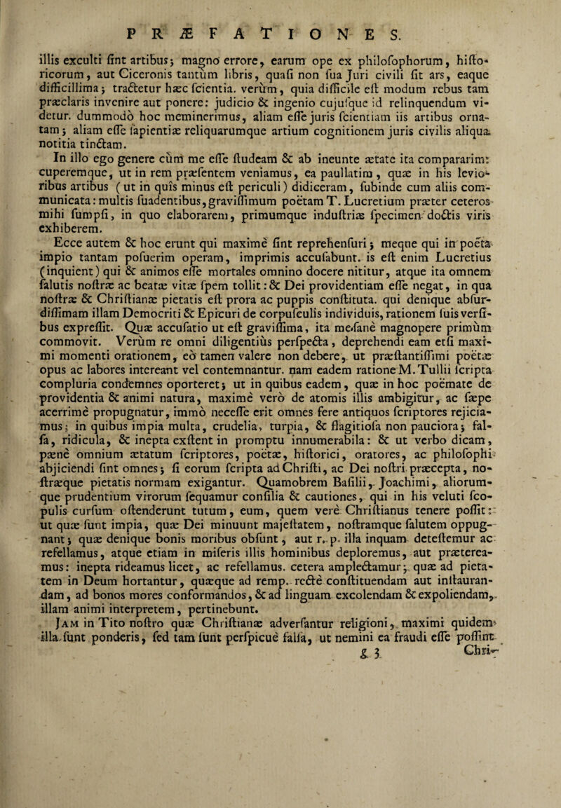 P R ^ F A T r O N E S. illis exculti (int artibus5 magno'errore, earum ope ex philofophorum, hifto* ricorum, aut Ciceronis tantum libris, quafi non fuajuri civili fit ars, eaque difficillima j tractetur hasc fcientia. verum, quia difficile efi modum rebus tam prasclaris invenire aut ponere: judicio & ingenio cujulque id relinquendum vi¬ detur. dummodo hoc meminerimus, aliam efie juris fdentiam iis artibus orna¬ tam j aliam efie lapientias reliquarumque artium cognitionem juris civilis aliqua; notitia tindam. In illo ego genere cum me efTe fludeam & ab ineunte artate ita compararim: cuperemque, ut in rem prarfentem veniamus, ea paullatim , qute in his levio^* ribus artibus (ut in quis minus efl: periculi) didiceram, fubinde cum aliis com¬ municata: multis fuadentibusjgravifllmum poetamT. Lucretium precter ceteros mihi furopfi, in quo elaborarem, primumque induftri:s fpeciraen doctis viris exhiberem. Ecce autem 8c hoc erunt qui maxime fint reprehenfuri 5 meqne qui in poe^ta impio tantam pofuerim operam, imprimis accufabunt. is eft enim Lucretius (inquient) qui & animos elfe mortales omnino docere nititur, atque ita omnem falutis nofirte ac beatar vit^ fpem tollit :& Dei providentiam efie negat, in qua nofir» & Chriftiance pietatis efl prora ac puppis conftituta. qui denique abfur- diffimam illam Democriti Epicuri de corpufculis individuis, rationem luis verfi- bus expreflit. Quas accufatio ut eft graviffima, ita meifane magnopere primum commovit. Verum re omni diligentius perfpe^ta, deprehendi eam etfi maxi¬ mi momenti orationem, eb tamen valere non debere,, ut prseftantilTimi poetas opus ac labores intereant vel contemnantur, nam eadem ratione M.Tullii feripta compluria condemnes oporteret} ut in quibus eadem, quae in hoc poemate dc providentia & animi natura, maxime vero de atomis illis ambigitur, ac faepe acerrime propugnatur, immo necefie erit omnes fere antiquos feriptores rejicia¬ mus; in quibus impia multa, crudelia, turpia, & flagitiofa non pauciora} fal- fa, ridicula, & inepta exftent in promptu innumerabila: 8c ut verbo dicam, psene omnium aetatum feriptores, poetas, hiftorici, oratores, ac philofophi- abjiciendi fint omnes} fi eorum feripta adChrifti, ac Dei noftri praecepta, no- ftrsequc pietatis normam exigantur. Quamobrem Bafilii,-Joachimi, aliorum- que prudentium virorum fcquamur confilia &; cautiones, qui in his veluti feo- pulis curfum oftenderunt tutum, eum, quem vere Chriftianus tenere poffitr ut quae funt impia, quae Dei minuunt majeftatem, noftramque falutem oppug¬ nant} quae denique bonis moribus obfunt, aut r,-p. illa inquam deteftemur ac refellamus, atque etiam in miferis illis hominibus deploremus, aut praeterea¬ mus: inepta rideamus licet, ac refellamus, cetera ampledamur; quae ad pieta¬ tem in Deum hortantur, quaeque ad remp. reifte conftituendam aut inftauran- dam, ad bonos mores conformandos, & ad linguam excolendam 6cexpoliendam,, illam animi interpretem, pertinebunt. Jam in Tito noftro quas Chriftianac adverfantur religioni,, maximi quidem» illaTunt ponderis, fed tam funt perfpicue falla, ut nemini ea fraudi efie poffint