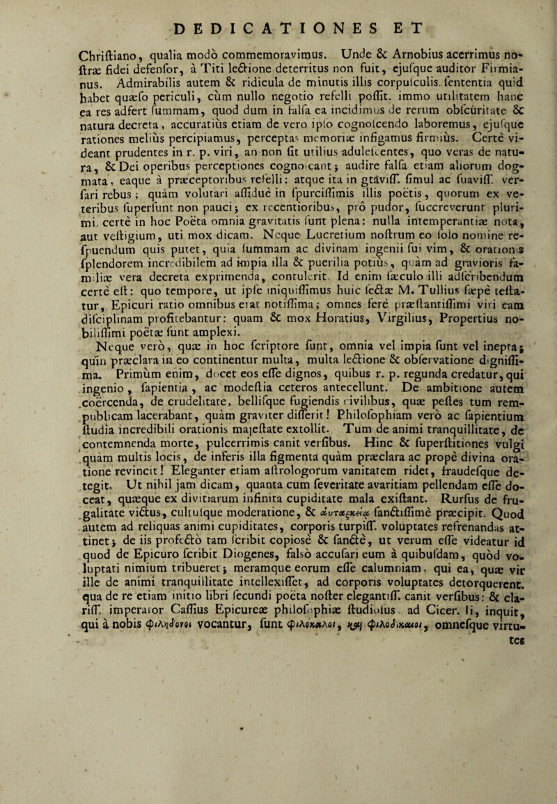 Chriftiano, qualia modo commemoravimus. Unde & Arnobius acerrimus no- ftr£e fidei defenfor, a Titi ledlrione deterritus non fuit, ejufque auditor Firmia- rus. Admirabilis autem & ridicula de minutis illis corpulculis. fententia quid habet qu^fo periculi, cum nullo negotio refelli poflit. immo utilitatem hanc ea res adfert fummam, quod dum in lalfa ea incidimus de rerum obfcuritate & natura decreta, accuratius etiam de vero ipio cognoicendo laboremus, ejufque rationes melius percipiamus, percepta-^ memoriae infigamus firmius. Certe vi¬ deant prudentes in r. p. viri, an non fit utilius aduleicentes, quo veras de natu¬ ra, & Dei operibus perceptiones cognoscant; audire falfa etiam aliorum dog¬ mata, eaque a praeceptoribus refelli: atque ita in gtavifi*. fimul ac ruavilT. ver- fari rebus; quam volutari afiidiie in fpurcifiimis illis poetis, quorum ex ve¬ teribus fuperfunt non pauci; ex recentioribus, pro pudor, fuccreverunr pluri¬ mi. certe in hoc Poeta omnia gravitatis funt plena: nulla intemperantiae nota, aut velligium, uti mox dicam. Neque Lucretium noftrum eo folo nomine re- fpuendum quis putet, quia lummam ac divinam ingenii fui vim, & oratioiiis fplendorem incredibilem ad impia illa & puerilia potius, quam ad gravioris fa- mdite vera decreta exprimenda, contulerit. Id enim fa:culo illi adfcnbendum certe cll:: quo tempore, ut ipfe iniquifiimus huic fedlEc M. Tullius fepe tclla- tur, Epicuri ratio omnibus erat notifiima; omnes fere prjefiantifiimi viri eam difciplinam profitebantur: quam 6c mox Horatius, Virgilius, Propertius no- bilimmi poetse funt amplexi. Neque vero, quae in hoc feriptore funt, omnia vel impia funt vel inepta| quin praeclara in eo continentur multa, multa ledbione 6c obfervatione dignifii- ma. Primum enim, dcjcet eos efle dignos, quibus r. p. regunda credatur, qui ingenio, fapienria , ac modeftia ceteros antecellunt. Dc ambitione autem .coercenda, de crudelitate, bellifque fugiendis i ivihbus, quae pelles tum rem- .publicam lacerabant, quam graviter diflerit! Philofophiam vero ac fapientium lludia incredibili orationis majellate extollit. Tum de animi tranquillitate, dc contemnenda morte, pulcerrimis canit verfibus. Hinc & fu perditiones vulgi quam multis locis, de inferis illa figmenta quam praeclara ac prope divina ora¬ tione revincit! Eleganter etiam allrologorum vanitatem ridet, fraudefque de¬ tegit. Ut nihil jam dicam, quanta cum feverirate avaritiam pellendam efle do¬ ceat, quxque ex divitiarum infinita cupiditate mala exiftant. Rurfus de fru- .galitate vidtus, culiulque moderatione, & fandlifiime praecipit. Quod autem ad reliquas animi cupiditates, corporis turpilT. voluptates refrenandas at¬ tinet; de iis proft£l6 tam fcribit copiose & fande, ut verum efie videatur id quod de Epicuro fcribit Diogenes, falso accufari eum a quibufdam, quod vo. luptati nimium tribuerer; meramque eorum efle calumniam, qui ea, quae vir ille de animi tranquillitate intellexifiet, ad corporis voluptates detorquerent, qua de re etiam initio libri fecundi poeta nofter elcgantifT. canit verfibus: & cla- rilT. imperafor Cafiius Epicureae philofi phiae fludioius ad Cicer. Ii, inquit, qui a nobis vocantur, funt <J)<Aex«Ao/, <ptAo<^,Kxto{ y omncfque virtu¬ tes V