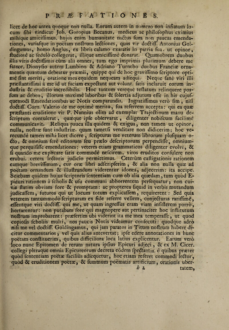 licet de hoc antea quoque non nulla. Eorum autem in numero non infimnm Io» cum fibi vindicat Joh. Goropius Becanus, medicus ac philofophus eximius mihique amicifiimus. hujus enim humanitate nadtus fum non paucas emenda¬ tiones, variafque in poetam noftrum le61:iones, quas vir dodtilT. Antonius Gol- dingamus, homoAnglus, cx libris calamo exaratis in patria fua, ut opinor, ftudiose ac fedulo collegerat, illique amiciilime donarat. Quamobrem duobus illis viris doftillimis cum alii omnes, tum ego imprimis plurimum debere me fateor. Dionyfio autem Lambino & Adriano Tumebo duobus Francias orna¬ mentis quantum debeatur praemii, quippe qui de hoc graviflimo fcriptore opti¬ me fint meriti, oratione mea equidem nequeam adfequi. Neque fane viri illi prseftantiflimi a me id ut faciam expe6i:ant aut volunt, fatis inclaruit eorum in- duftria & eruditio incredibilis. Hoc tantum vereque teftatum relinquere pos- fum ac debeo, illorum maxime laboribus & folertia adjutum cfle in his cujus¬ quemodi Emendationibus ac Notis comparandis. Ingratiflimus vero fim , nili doftilT. Corn. Valerio de me optime merito, fua referrem accepta: qui ea quas prteftanti eruditione vir P. Nannius olim ad exemplar Trajedtinum manu de- feriptum contulerat, quaeque ipfe oblervarat, diligenter nobifeum facilime communicavit. Reliqua pauca illa quidem & exigua, non tamen ut opinor, nulla, noftr^ funt indullriae. quam tametfi venditare non didicerim; hoc ve¬ recunde tamen mihi licet dicere , feripturas me veterum librorum plufquam o- £to, 8c omnium fere editorum leu prrelo deferiptorum perpendilTe, omnium- que perquifilTe emendationes: veteres etiam grammaticos diligenter evolvi, & fi quando me expHcare fatis commode nefeirem, viros eruditos confulere non erubui, cetera Icdtoris judicio permittimus. Ceterum caftigationis rationem eamque breviflimam , cur oras libri adfcripferim , & alia non nulla quee ad poetam ornandum & illuflrandum viderentur idonea, adjecerim: ita accipe. Sciebam quidem hujus feriptoris fententiam cum ob alia qujedam,tum quod E- picuri rationem a fcholis ufu communi abhorrentem perfequatur j non cui¬ vis ftatim obviam fore & promptam: ac propterea fiquid in verbis mutandum judicalTem, futuros qui ut locum totum explicallem, requirerent: Sed quia veterem tantummodoferipturam ex fide referre vellem, conjefturas rariflimd, elTentque viri doftiff. qui me,.ut quam ingreflus eram viam inTiflerem porro, hortarentur: non putabam fore qui magnopere aut pertinaciter hoc inftitutum noftrum improbarent: prasfertim ubi viderint ita me mea temperafle, ut quod copiolis fcholiis multi, nos paucis Notis videamur confecuti: quodque adeo nifi me vel do^lilT. Goldingamus, qui jam paratos in Titum noftrum habere di¬ citur commentarios 5 vel quis alius antevertat; ipfe edere annotationes in hunc poetam conftituerim, quibus difficiliora loca latius explicentur. Earum vero loco nunc Epitomen de rerum natura ipfius Epicuri adjeci, & ex M. Cicer, collegi pleraque omnia Epicureorum decreta eodem fpeftantia. e quibus prxter quod fententiam poetas facilius adfequetur, hoc etiam referet commodi le<ftor, quod 6c eruditionem poette, 6c fummum poematis artificium, orationis uber- h z talem,