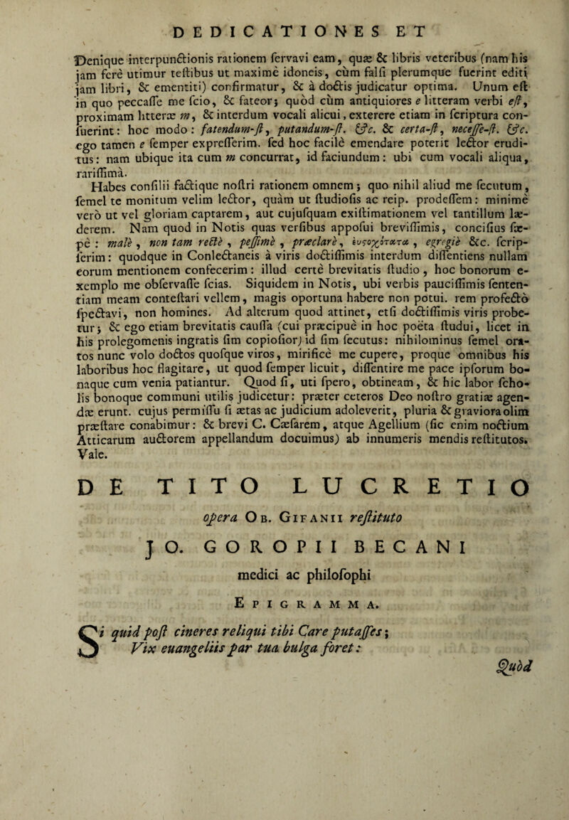 Denique interpunftionis rationem fervavi eam, quje Se libris veteribus (nam his jam fere utimur teftibus ut maxime idoneis, cum falfi plerumque fuerint edit^ •jam libri, & ementiti) confirmatur, & a do£tis judicatur optima. Unum cft in quo peccafle me fcio, & fateor j quod cum antiquiores e litteram verbi e/?, proximam litterx Sc interdum vocali alicui, exterere etiam in feriptura con- fuerint: hoc modo: fatendum-fl^ putandum-fl. & certa^Ji, necejfe-f. (^c. ego tamen e femper expreflerim. fcd hoc facile emendare poterit le£l:or erudi¬ tus: nam ubique ita cum «2 concurrat, idfaciundum: ubi cum vocali aliqua, rariflima. Habes confilii fadique nollri rationem omnem j quo nihil aliud me fecutum, femel te monitum velim lector, quam ut ftudiofis ac reip. prodefiem: minime vero ut vel gloriam captarem, aut cujufquam exillimationem vel tantillum lae¬ derem. Nam quod in Notis quas verfibus appofui breviflimis, concifius fx- pe : male , non tam redle , pejjime , praclare, , egregie &c. ferip- Icrim: quodque in Conle6ibaneis a viris docliffimis interdum diflentiens nullam eorum mentionem confecerim: illud certe brevitatis ftudio , hoc bonorum e- xemplo me obfervafle fcias. Siquidem in Notis, ubi verbis pauciflimis fenten- tiam meam conteftari vellem, magis oportuna habere non potui, rem profedtb fpedtavi, non homines. Ad alterum quod attinet, etfi dodtiflimis viris probe¬ tur 5 & ego etiam brevitatis caufla (cui prxeipue in hoc poeta lludui, licet in his prolegomenis ingratis fim copiofiorj id fim fecutus: nihilominus femel ora¬ tos nunc volo do61:os quofque viros, mirifice mecupere, proque omnibus his laboribus hoc flagitare, ut quod femper licuit, diflentire me pace ipforum bo¬ naque cum venia patiantur. Quod fi, uti fpero, obtineam, & hic labor fcho- lis bonoque communi utilis judicetur: prxter ceteros Deo noftro gratix agen- dx erunt, cujus permiflu fi xtas ac judicium adoleverit, pluria Scgravioraolim prxftare conabimur: 8c bi*evi C. Cxfarem, atque Agellium (fic enim noftium Atticarum audorem appellandum docuimus; ab innumeris mendis reftitutos. Vale. o^era Ob. Gifanii refiitato JO. GOROPII BECANI medici ac philofophi Epigramma. i quid poft cineres reliqui tibi Care putajfes; Vix euangeliis ^ar tua bulga foret: