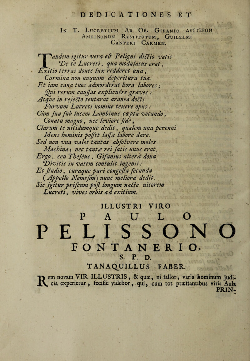 In T. Lucretium Ab Ob. Gifanio aettephn AmeinonHn Restitutum, Guilelmi Canteri Carmen. Tandem igitur vera efl Peligni diptio vatis TJe te Lucreti, qua modulatus erat, Exitio terras donec lux redderet una, Carmina non unquam deperitura tua. Et iam cana tuos admorderat hora labores; ^i rerum caujfas explicuere graves : Atque in rejePto tentarat aranea doPli Furvum Lucreti nomine texere opus: Cim Jua fub lucem Lambinus coepta vocando, ' Conatu magno, nec leviore fide, Clarum te nitidumque dedit, qualem una perenni Mens hominis pojfiet lajfia labore dare. Sed non vna valet tantas abfiolvere moles Machina; nec tanta rei fatis unus erat. Ergo, ceu Thefeus, Gifanius altera dona E>ivitis in vatem contulit ingenii: Et fiudio, curaque pari congefia fecunda ( Appello Nemefim) nunc meliora dedit. Sic .igitur prifcum pofl longum naPle nitorem Lucretii vives orbis ad exitium. ILLUSTRI VIRO P A U L O PELISSONO FONTANERIO. S. p. D. TANAQ.UILLUS FABER.- Rem novam VIR ILLUSTRIS, & quas, ni fallor, varia Iiominum judi¬ cia experietur, fecide videbor, qui, cum tot praeltaniibus viris Aula PRIN-