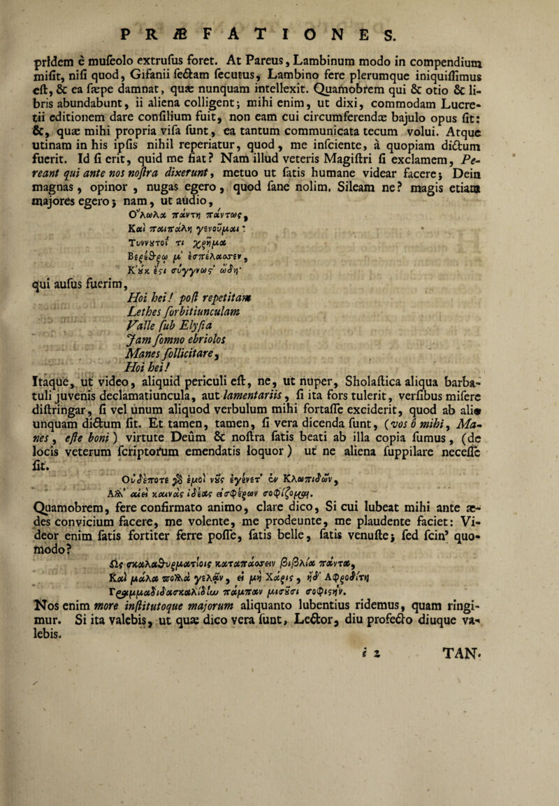 pridem e mufeolo extrudis foret. At Pareus, Lambinum modo in compendium mifit, nifi quod, Gifanii feftam fecutus, Lambino fere plerumque iniquiflimus cft, & ea depe damnat, qusc nunquam intellexit. Quamobrem qui & otio & li¬ bris abundabunt, ii aliena colligent; mihi enim, ut dixi, commodam Luere» tii editionem dare condlium fuit, non eam cui circumferendx bajulo opus fit: &, quae mihi propria vifa funt, ea tantum communicata tecum volui. Atque utinam in his ipfis nihil reperiatur, quod, me infeiente, a quopiam didum fuerit. Id fi erit, quid me fiat? Nam illud veteris Magiftri fi exclamem, Pf- reant qui ante nos mjlra dixerunt^ metuo ut fatis humane videar facere j Dein magnas, opinor , nugas egero, quod fane nolim. Sileam ne? magis etiam majores egero j nam, ut audio, (fhbiiKx Trdvxfi ‘Kocvrcof^ K«« Ttoiivxhvi yzvov^xi! Tvvvaroi t< 6<r7ri\xos(v ^ Khk (Tvyyvas' wdjj' qui aufus fuerim, Hoi heiJ po(i repetitam Lethes forhitiunculam Valle fub Elyfta Jam fomno ebriolos Manes folUcitare^ Hoi hei! Itaque, ut video, aliquid periculi efl:, ne, ut nuper, Sholaftica aliqua barba» tuli juveniis declamatiuncula, 2xiX. lamentariis ^ fi ita fors tulerit, verfibus miferc diftringar, fi vel unum aliquod verbulum mihi fortafle exciderit, quod ab ali® unquam didum fit. Et tamen, tamen, fi vera dicenda funt, {njosb mihi, Ma-> nes y efte boni'), virtute Deum & noftra latis beati ab illa copia fiimus, (dc locis veterum fcriptoj*um emendatis loquor) ut ne aliena fuppilare necefle fit. , ^ OC^smn ^ v»? hyivzr cv KKoiTtiSm^ Kfk! aXdi xouvxg iHxg Quamobrem, fere confirmato animo, clare dico. Si cui lubeat mihi ante ae¬ des convicium facere, me volente, me prodeunte, me plaudente faciet: Vi¬ deor enim fatis fortiter ferre pofle, fatis belle, fatis venuAej fed fcin’ quo¬ modo? SlfffKotXetBv^fA^oixloiSKXtuirciioreivfSil^AfxgrdvrXf Itfld f*xK» Xx^tg , A(p^0i^lrit T^fifxx^i^xa-KxKl^luu -nxfxnxv fXKrSri Nos enim more infiitutoque majorum aliquanto lubentius ridemus, quam fingi¬ mur. Si ita valebis, ut quas dico vera funt, Ledor, diu profedo diuque va-^ lebis. i Z TAN*