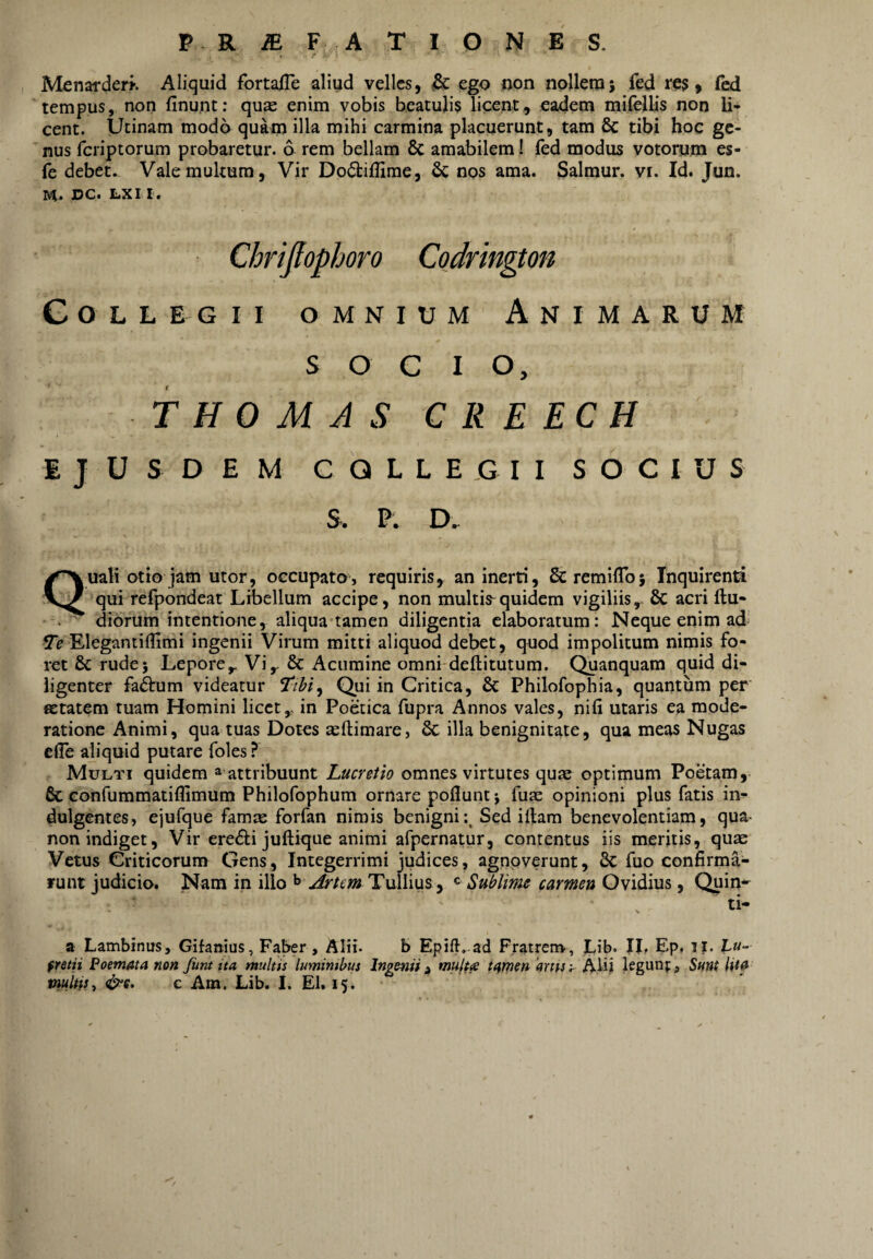 P R^F ATIONES. Menarderi-. Aliquid fortafle aliud velles, ego qon nollem; fed res, fed tempus, non finunt: qu^ enim vobis beatulis licent, eadem mifclbs non li¬ cent. Utinam modo quam iUa mihi carmina placuerunt, tam & tibi hoc ge¬ nus feriptorum probaretur. 6 rem bellam 8c amabilem I fed modus votorym es- fe debet.- Vale multum. Vir Do(5lifIime, 6c nos ama. Salmur. vi. Id. Jun. DC. LXI I. Collegii omnium Animarum SOCIO, T H 0 M A S C R E EC H EJUSDEM COLLEGII SOCIUS S. P. D.. Quali otio jam utor, occupato, requiris, an inerti, Scremiflb; Inquirenti qui refpondeat Libellum accipe, non multis^quidem vigiliis,- 6c acri ftu- . - diorum intentione, aliqua-tamen diligentia elaboratum: Neque enim ad iTi? Elegantiflimi ingenii Virum mitti aliquod debet , quod impolitum nimis fo¬ ret & rude; Lepore,, Vi,- & Acumine omni deftitutum. Quanquam quid di¬ ligenter facium videatur 7/^/, Qui in Critica, & Philofophia, quantum per Ktatem tuam Homini licet,, in Poetica fupra Annos vales, nifi utaris ea mode¬ ratione Animi, qua tuas Dotes teftimare, 6c illa benignitate, qua meas Nugas efle aliquid putare foles ? Multi quidem ^ attribuunt Lucretio omnes virtutes quae optimum Poetam, & confummatiilimum Philofophum ornare poflunt; fuie opinioni plus fatis in^ dulgentes, ejufque famte forfan nimis benigni:^ Sed illam benevolentiam, qua- non indiget, Vir ere£li jullique animi afpernatur, contentus iis meritis, quae Vetus Criticorum Gens, Integerrimi judices, agnoverunt, 8c fuo confirma¬ runt judicio. Nam in illo Artem Tullius, « Sublime carmen Gvidius, Quin*^ ti- a Lambinus, Gifanius, Faber, Alii- b Epift-.-ad Fratrem*, Lib. IL Ep, il. Eu- fretn Poemata non funt ita multis lumimbus Ingenii ^ multa tarnen 'ams y Alii leganf, Sunt lita