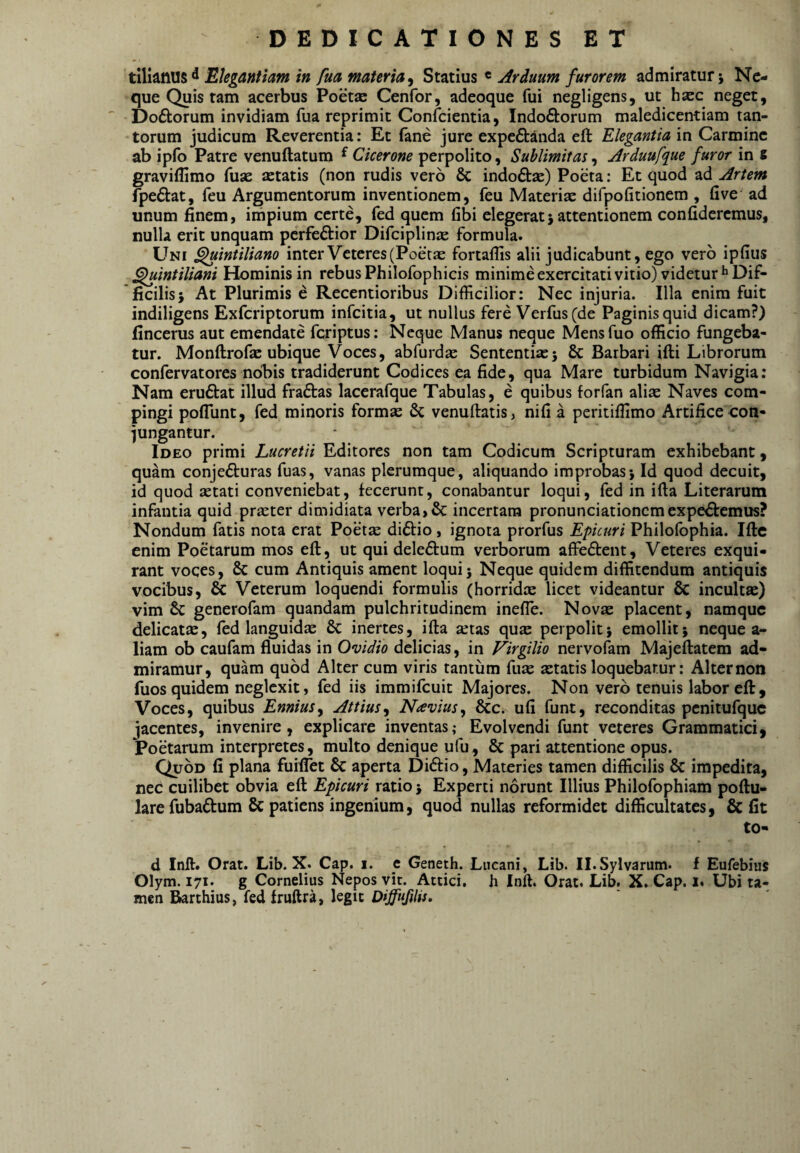 Elegantiam in fua materia^ Statius « Arduum furorem admiratur j Ne¬ que Quis tam acerbus Poetje Cenfor, adeoque fui negligens, ut hasc neget, Doftorum invidiam fua reprimit Confeientia, Indoftorum maledicentiam tan¬ torum judicum Reverentia: Et fane jure expeftanda eft Elegantia in Carmine ab ipfo Patre venuftatum ^ Cicerone perpolito, Sublimitas, Arduufque furor in s gravillimo fuse astatis (non rudis vero & indoftse) Poeta: Et quod ad Artem fpeftat, feu Argumentorum inventionem, feu Materise difpofitionem , five ad unum finem, impium certe, fed quem fibi elegerat5 attentionem confideremus, nulla erit unquam perfectior Difciplinse formula. Uni ^intiliano inter Veteres (Poetse fortafiis alii judicabunt, ego vero ipfius ^intiliani Hominis in rebus Philofophicis minime exercitati vitio) videtur*’Dif¬ ficilis; At Plurimis e Recentioribus Difficilior: Nec injuria. Illa enim fuit indiligens ExfCriptorum infeitia, ut nullus fere Verfus(de Paginis quid dicam?) fincerus aut emendate feriptus: Neque Manus neque Mensfuo officio fungeba¬ tur. Monftrofas ubique Voces, abfurdse Sententias; & Barbari ifti Librorum confervatores nobis tradiderunt Codices ea fide, qua Mare turbidum Navigia: Nam eruCtat illud fraCtas lacerafque Tabulas, e quibus forfan aliae Naves com¬ pingi poflunt, fed minoris formas & venuftatis, nifi a peritiffimo Artifice con¬ jungantur. Ideo primi Lucretii Editores non tam Codicum Scripturam exhibebant, quam conjeCturas fuas, vanas plerumque, aliquando improbas; Id quod decuit, id quod aetati conveniebat, fecerunt, conabantur loqui, fed in ifta Literarum infantia quid praeter dimidiata verba, & incertam pronunciationem expeCtemus? Nondum fatis nota erat Poetae diCfio, ignota prorfus Epicuri Philofophia. Iftc enim Poetarum mos eft, ut qui deleCtum verborum affeCtent, Veteres exqui¬ rant voces, 6c cum Antiquis ament loqui; Neque quidem diffitendum antiquis vocibus, & Veterum loquendi formulis (horridie licet videantur & incultae) vim 6c generofam quandam pulchritudinem inefle. Nova: placent, namque delicatas, fed languidae & inertes, ifta atas qua perpolit; emollit; neque a- liam ob caufam fluidas in Ovidio delicias, in Virgilio nervolam Majeftatem ad¬ miramur, quam quod Alter cum viris tantum fua atatis loquebatur: Alter non fuos quidem neglexit, fed iis immifeuit Majores. Non vero tenuis labor eft. Voces, quibus Ennius^ Attius^ Navius^ &c. ufi funt, reconditas pcnitufquc jacentes, invenire, explicare inventas,- Evolvendi funt veteres Grammatici, Poetarum interpretes, multo denique ufu, & pari attentione opus. Quod fi plana fuiffet & aperta Di6fio, Materies tamen difficilis & impedita, nec cuilibet obvia eft Epicuri ratio; Experti norunt Illius Philofophiam poftu- lare fubaftum Sc patiens ingenium, quod nullas reformidet difficultates, & fit to- d Inft. Orat. Lib. X. Cap. i. _e Geneth. Lucani, Lib. Il.Sylvarum. f Eufebius Olym. 171. g Cornelius Nepos vit. Attici, h Inff. Orat. Lib. X. Cap. i. Ubi ta¬ men Barthius, fed fruftra, legit DiffufiHs,