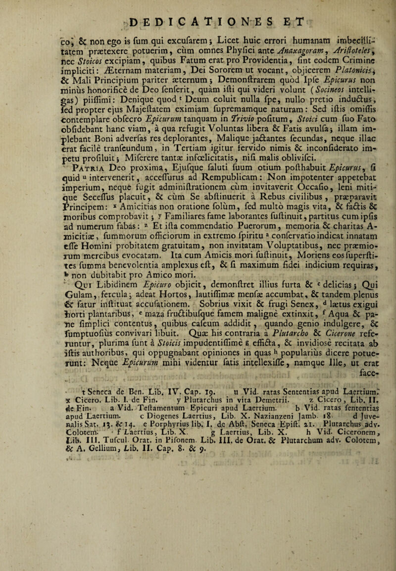 DEDICA TIO N E S ET coj Sc non ego is fum qui cxcufaremj Licet huic errori humanam imbecilli¬ tatem prsetexere potuerim, cum omnes Phy fici ante JrifloteleSy nec Stoicos excipiam, quibus Fatum erat pro Providentia, fint eodem Crimine impliciti: iEternam materiam, Dei Sororem ut vocant, objicerem Platonicis.^ & Mali Principium pariter sternum; Dcmonftrarem quod Ipfe Epicurus non miniis honorifice de Deo fenferit, quam ifti qui videri volunt {Socineos intelli- gas) piiflimi; Denique quod ^ Deum coluit nulla fpe, nullo pretio indu6tus, fed propter ejus Majeftatem eximiam fupremamque naturam: Sed iftis omiflis contemplare obfecro Epicurum tanquam in 'Trivio pofitum, Stoici cum fuo Fato obfidebant hanc viam, a qua refugit Voluntas libera & Fatis avulfaj illam im¬ plebant Boni adverfas res deplorantes, Malique jaftantes fecundas, neque illae erat facile tranfeundum, in Tertiam igitur fervido nimis & inconfiderato im¬ petu profiluit; Miferere tants infoelicitatis, nifi malis oblivifei. Patria Deo proxima, Ejufque faluti fuum otium pofthabuit fi quid « intervenerit, accefliirus ad Rem publicam : Non impotenter appetebat imperium, neque fugit adminiftrationem ciim invitaverit Occafio, leni miti- que Seceffus placuit, & cum Se abftinuerit a Rebus civilibus, prsparavit Principem: * Amicitias non oratione foliim, fed multo magis vita, & fa6tis & moribus comprobavit j y Familiares fame laborantes fuftinuit, partitus cumipfis ad numerum fabas: Et ifta commendatio Puerorum, memoria & charitas A- micitis, fummorum officiorum in extremo fpiritu ^ confervatioindicat innatam cfie Homini probitatem gratuitam, non invitatam Voluptatibus, nec prsmio- Tum mercibus evocatam. Ita cum Amicis mori fuftinuit, Moriens eosfuperfti- tes furoma benevolentia amplexus eft, Sc fi maximum fidei indicium requiras, ^ non dubitabit pro Amico mori. Qui Libidinem Epicuro objicit, demonftret illius furta & «delicias j Qui Gulam,.fercula; adeat Hortos, lautiffirnte menfas accumbat, & tandem plenus fatur inftituat accufationem. Sobrius vixit & frugi Senex, ^ laetus exigui horti plantaribus, « maza frudibufque famem maligne extinxit, ^ Aqua & pa¬ ne fimplici contentus, quibus cafeum addidit, quando genio indulgere, 6c fumptuofius convivari libuit. Qu£e his contraria a Plutarcho & Cicerone refe¬ runtur, plurima funt a Stoicis impudentiffime g effifta, & invidiose recitata ab iftis authoribus, qui oppugnabant opiniones in quas h popularius dicere potue¬ runt: Neque Epicurum mihi videmur fatis intellexifle, namque Ille, ut erat face- t Seneca de Ben. Lib, IV. Cap. 19. 11 Vid. ratas Sententias apud Laertium? X Cicero. Lib. I. de Fin. y Plutarchus in vita Demetrii. z Cicero, Lib. II. de Fin. a Vid. Teftamentum Epicuri apud Laertium. b Vid. ratas fententias apud Laertium. c Diogenes Laertius, Lib. X. Nazianzeni Jamb. i8- d Juve¬ nalis Sat. Jg. &14. e Porphyrius lib. I. de Abft. Seneca Epift. ai. Plutarchus adv. Colotem; • f Laertius, Lib. X. g Laertius, Lib. X. h Vid. Ciceronem, Lib. III. Tufcul. Orat, in Pifonem. Lib. III. de Orat, & Plutarchum adv. Colotem,