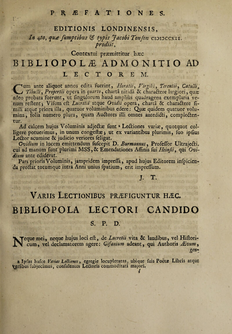 EDITIONIS LONDINENSIS, In qua fum^tibus ^ typis Jacobi Tonjon cidioccxii. prodiit^ Contextui prxmittitur hxc BIBLIOPOLAE ADMONITIO AD LECTOREM. Cum ante aliquot annos edita fuerint, HoratiiFirgiUi, Terentii^ Catulli^ Hbulli^ Propertii opera in quarto^ charta nitida & charaftere largiori, qus adeo probata fuerunt, ut fingulorum haud amplius quadragena exemplaria vc* num reflent i Vifum efl Lucretii atque Ovidii opera, charta 8c charadlere fi- mili atque priora illa, quatuor voluminibus edere; Quae quidem quatuor volu¬ mina, folia numero plura, quam Audtores illi omnes antedidi, compledlen- tur. Ad calcem hujus Voluminis adje£l£e funt » Ledliones vari«, quotquot col¬ ligere potuerimus, in unum congefi^j ut ex variantibus plurimis, fuo ipfius Ledtor acumine & judicio veriores feligat. Ovidium in lucem emittendum fufcepit D. Burmannas^ Profeflbr Ultrajedli. cui ad manum funt plurimi MSS,6c Emendationes Affinis fui Heinftiy qui Ow- dium ante ediderat. Pars prioris Voluminis, jampridem imprcfia, apud hujus Editorem infpicien- da proflat totumque intra Anni unius fpatium, erit imprefllim. J. T. Variis Lectionibus praefiguntur HaEC. BIBLIOPOLA LECTORI CANDIDO S. P. D. Neque mei, neque hujus loci efl, de Lucretii vita & laudibus, vel Hiflori- cum, vel declamatorem agere; Gifanium adeant, qui Authoris Mvum, a Ipfas hafce Varias Leftiones 3 egregie locupletatas , ubique fuis Poetse Libris atque \^rfibus fubjecimus, confulentes Lectoris commoditati majori.