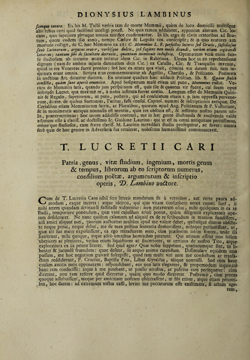 famque tueare. E\ his M. Tullii verbis tam de morte Memmii, quam de loco domicilii multifque aliis rebus certi quid facillime intclligi poteft. Ne quis tamen addubitet, apponam alterum Cic. lo¬ cum , quo fupeiiora pleraque omnia miriike confirmantur. lii lib, ergo de claris oratoribus ad Bru¬ tum , quem eodem illo anno, nempe Caefare & Lepido cos. conicripfit; & in quo oratores lam mortuos colligit, de C. hoc Memmio ita ait: C. Memmius L. F. perfeiius luseris fed Grtcis, fajiidiofut fatie Latinarum , argutus orator, verbifque dulcis, Jed fugiens non modo dicendi, verum etiam cogitandi laborem-, tantum jtbi de facultate detraxit, quantum imminuit indufiria. Optimatium vero enim fuis- fe fiudiofum ab ineunte aetate teltatur idem Cic. in Rabiriana. Unum hoc in eo reprehenfione dignum (namde ambitu injuria damnatum dicit Cic.) ex Catullo, Cic. & Tranquillo invenio, quod in res Venereas fuerit pronior: fed hoc ea aetate qua vixit, crimini vix datum fuit, tam in¬ quinata erant omnia. Scripta eius commemorantur ab Agellio, Charifio , & Prifciano. Poemata in nodfibus Att. dicuntur duriora. Ex oratione quadam haec adducit Prifcian. lib. 8. <^am ftulte- confiLla, quam funt aperte ementita. Apud Sofipatrum male etiam uti puto , Mummius exfiat. Ve- riini de Memmiis latis, quando jam perfpicuum eft, quis ille & quantus vir fuent, cui fiium opus infcripfit Lucret, qua maxime re, a nobis inftitutafuerat oratio. Longum eflet de Memmiis Quiri¬ nis & Regulis, fuperiorum, ut puto, poderis, qui ad confulatum etiam r. p. jam opprelTa pervene¬ runt, dicere. de quibus Suetonius,Tacitus,fafti conful. Capitol. nummi & inferiptiones antiquae. De Cerialibus etiam Memmiorum facris, ac Floralibus, quorum apud Ang. Politianum & P. Vidlorium, & in monimentis antiquis nonnulla eft mentio, quia res obfcura eft, & inftituto noftro parum uti¬ lis, praetermittimus: hoc unum addidifle contenti, me in hac gente illuftranda & evolvenda valde adjutum efte a clariff. ac dodiflimo Ic. Guidone Laurino.- qui ut eft in omni antiquitate peritiflimus, omne que ftudiofos, cum fratre clariiT. M. Laurino incredibili ftudio profequitur, ac fovet: omnia fere quae de hoc genere in Adverfaria fua retulerat, nobifeum humaniflime communicavit. T. LUCRETII CARI Patria ,genus , vitse (ludium, ingenium, mortis genus & tempus, librorum ab eo feriptorum numerus, confilium poerse, argumentum & inferiptio operis, 2). Lambino au(3:ore. Cum de T. Lucretio Caro nihil fere litteris mandatum fit a veteribus , aut certe pauca ad¬ modum , eaque incerta : atque idcirco, qui ejus vitam conferibere antea conati funt , ii mihi artem quandam divinandi fadlitafle viderentur: non putaveram olim, mihi quidquam in ea re Itudii, temporisve ponendum, quae vani cujufdam arioli potius, quam diligentis explicatoris ope¬ ram defideraret. Ne nunc quidem calamum ad aliquid ea de re feribendum in manum furafiftem, nifi amici aliquot mei, quorum audoritas multum apud me valere debet, quibnfque diutius obfifte- re neque potui, neque debui, me de mea priftina fententia demoviflent, mihique perfua fi flent, ut, quae alii fuo more expofuiflent, ea ego retradlarem meo, citra praefertim iidem fontes, unde illi hauferunt, mihi quoque, atque adeo omnibus hominibus paterent. Qui utinam eflent non foliim uberiores ac pleniores, verum etiam liquidiores ac finceriores, ut certiora de noftro Tito, atque exploratiora ex iis petere licerer. Sed quid agas.? Quae nobis fuppetunt, qualiacumque flnt, iis li¬ benter & jucunde fruendum: quae defunt, iis aequo animo carendum. DilTimulare equidem non pofliim, me hoc negotium gravate fufeepifle, quod tam multi viri ante me confeftum ac tranfa- dlum reddiderunt, P. Crinitus, Baptifta Pius, Lilius Gyraldus, aliique nonnulli. Sed cum hanc caufam amicis meis opponerem : refpondebant, eos non fatis eleganter, & propemodum inquinati hanc rem confecifle: atque a me petebant, ut paullo nitidius, ac politius eam perfequerer: ciim dicerent, non tam referre quid diceretur, quam quo modo diceretur. Poftremo , citra preces quoque adhibuiflent, raeque per amiciuam noftram obfecraflent, ut fibi etiam, atque etiam petenti- . bus, hoc darem; ad extremum vidius ceflTi, levius me peccaturum efle exiftimans, li adtum age¬ rem, ^ •