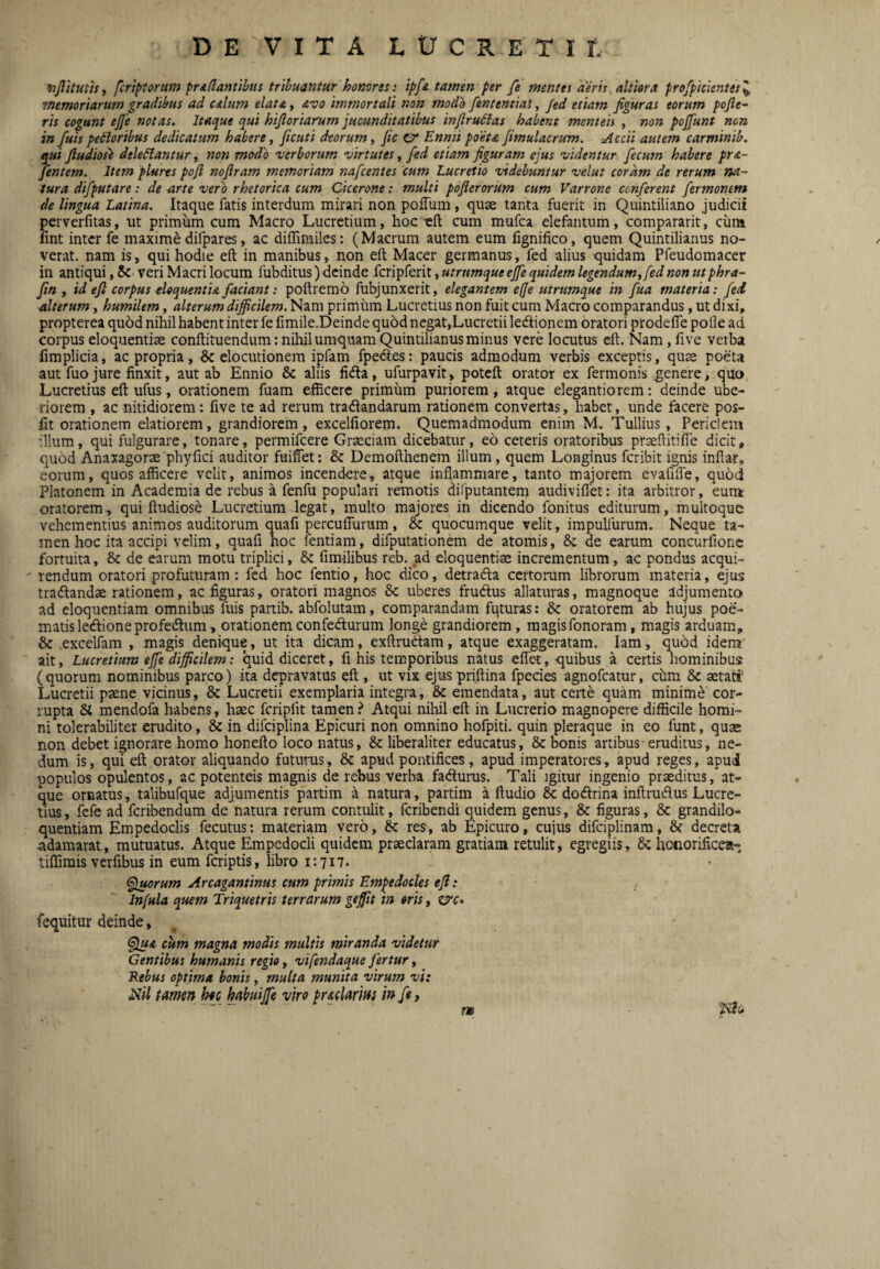 Kjlkuttsf fcriptorum pridantibus tribuantur homres: ipfa tamen per fe mentes aeris altiora profplclentts'^ tnemorlarum gradibus ad alum elata, avo Immortali non modb fententlai, fed etiam figuras eorum pofte~ rls cogunt efie notas. Itaque qui hlftorlarum jucunditatibus infirudias habent menteh , non pojfunt non in fuispedlorlbus dedicatum habere, ficutl deorum, fic 0‘ Enmi poeta Jimulacrum. cAccll autem carmlnlb. qui fiudiose deleniantur, non modo verborum virtutes, fid etiam figuram ejus videntur fecum habere pr&~ jentem. Item plures pofi noflram memoriam nafcentes cum Lucretio videbuntur velut coram de rerum na¬ tura difputare: de arte vero rhetorica cum Cicerone: multi pofierorum cum Varrone conferent fermontm de lingua Latina. Itaque fatis interdum mirari non poffum, quae tanta fuerit in Quintiliano judicii perverfitas, ut primum cum Macro Lucretium, hoc -eft cum mufca elefantum, compararit, cum fint inter fe maxime difpares, ac diffimiles: (Macrum autem eum fignifico, quem Quintilianus no¬ verat. nam is, qui hodie eft in manibus, non eft Macer germanus, fed alius quidam Pfeudomacer in antiqui, 5c veri Macri locum fubditus) deinde fcripferit, utrtmque ejfe quidem legendum, fed non ut phra- fin , id eft corpus dequentu faciant: poftremd fubjunxerit, elegantem effe utrumque In fua materia: feci alterum, humilem, alterum difficilem. Nam primum Lucretius non fuit cum Macro comparandus, ut dixi, propterea quod nihil habent inter fe fimile.Deinde qu5d negat,Lucretii ledtionem oratori prodefle polle ad corpus eloquentiae conftituendum: nihil umquam Quintilianus minus vere locutus eft. Nam, live verba fimplicia, ac propria, & elocutionem ipfam fpedes: paucis admodum verbis exceptis, qus poeta aut fuo jure finxit, aut ab Ennio & aliis fidla, ufurpavit, potcft orator ex fermonis genere, quo Lucretius eft ufus, orationem fuam efficere primum puriorem, atque elegantiorem: deinde ube¬ riorem , ac nitidiorem! five te ad rerum tradandarum rationem convertas, habet, unde facere pos- fit orationem elatiorem, grandiorem, excelfiorem. Quemadmodum enim M. Tullius , Periclem illum, qui fulgurare, tonare, permifeere Graeciam dicebatur, eo ceteris oratoribus praeftitiffe dicit, quod Anaxagors phyfici auditor fuilfet: & Demofthenem illum, quem Longinus feribit ignis inflat, eorum, quos afficere velit, animos incendere, atque inflammare, tanto majorem evafilfe, quod Platonem in Academia de rebus a fenfu populari remotis dilputantem audiviflet: ita arbitror, eunt oratorem, qui ftudiose Lucretium legat, multo majores in dicendo fonitus editurum, multoque vehementius animos auditorum quafi perculTurum, & quocumque velit, impulfurum. Neque ta¬ men hoc ita accipi velim, quali hoc fentiam, difputationem de atomis, &: de earum concurfionc fortuita, & de earum motu triplici, & fimilibus reb. ad eloquentiae incrementum, ac pondus acqui¬ rendum oratori profuturam: fed hoc fentio, hoc dico, detradla certorum librorum materia, ejus tradandae rationem, ac figuras, oratori magnos & uberes frudus allaturas, magnoque adjumento ad eloquentiam omnibus fuis pariib. abfolutam, comparandam futuras: & oratorem ab hujus poe¬ matis ledioneprofedum, orationemconfedurum longe grandiorem, raagisfonoram, magis arduam, & .excelfam , magis denique, ut ita dicam, exftrudam, atque exaggeratam. lam, quod idem' ait, Lucretium eJfe difficilem: quid diceret, fi his temporibus natus eflet,-quibus a certis hominibus (quorum nominibus parco) ita depravatus eft , ut vix ejus priftina fpecies agnofeatur, chm & aetati* Lucretii paene vicinus, & Lucretii exemplaria integra, & emendata, aut certe quam minime cor¬ rupta Si mendofa habens, haec fcriplit tamen ? Atqui nihil eft in Lucrerio magnopere difficile homi¬ ni tolerabiliter erudito, & in difciplina Epicuri non omnino hofpiti. quin pleraque in eo funt, quae non debet ignorare homo honefto loco natus, & liberaliter educatus, & bonis artibus eruditus, ne¬ dum is, qui eft orator aliquando futurus, & apud pontifices, apud imperatores, apud reges, apud populos opulentos, ac potenteis magnis de rebus verba fadlurus. Tali igitur ingenio praeditus, at¬ que ornatus, talibufque adjumentis partim a natura, partim alludio & dodrina inftrudus Lucre¬ tius , fefe ad feribendum de natura rerum contulit, feribendi quidem genus, & figuras, & grandilo- quentiam Empedoclis fecutus: materiam vero, & res, ab Epicuro, cujus difciplinam, & decreta adamarat, mutuatus. Atque Empedocli quidem praeclaram gratiam retulit, egregiis, & honorifice»-, tiffimis verfibus in eum feriptis, libro 1:717. <^orum Arcagantlnus cum primis Empedocles eft: Infula quem Triquetris terrarum gejfit in eris, zvc» fequitur deinde, §lua cum magna modis multis miranda videtur Gentibus humanis regio, vifendaque fertur, Rebus optima bonis, multa munita virum vi: Nil tamen hec habuijfe viro pradariffs in ft > TM