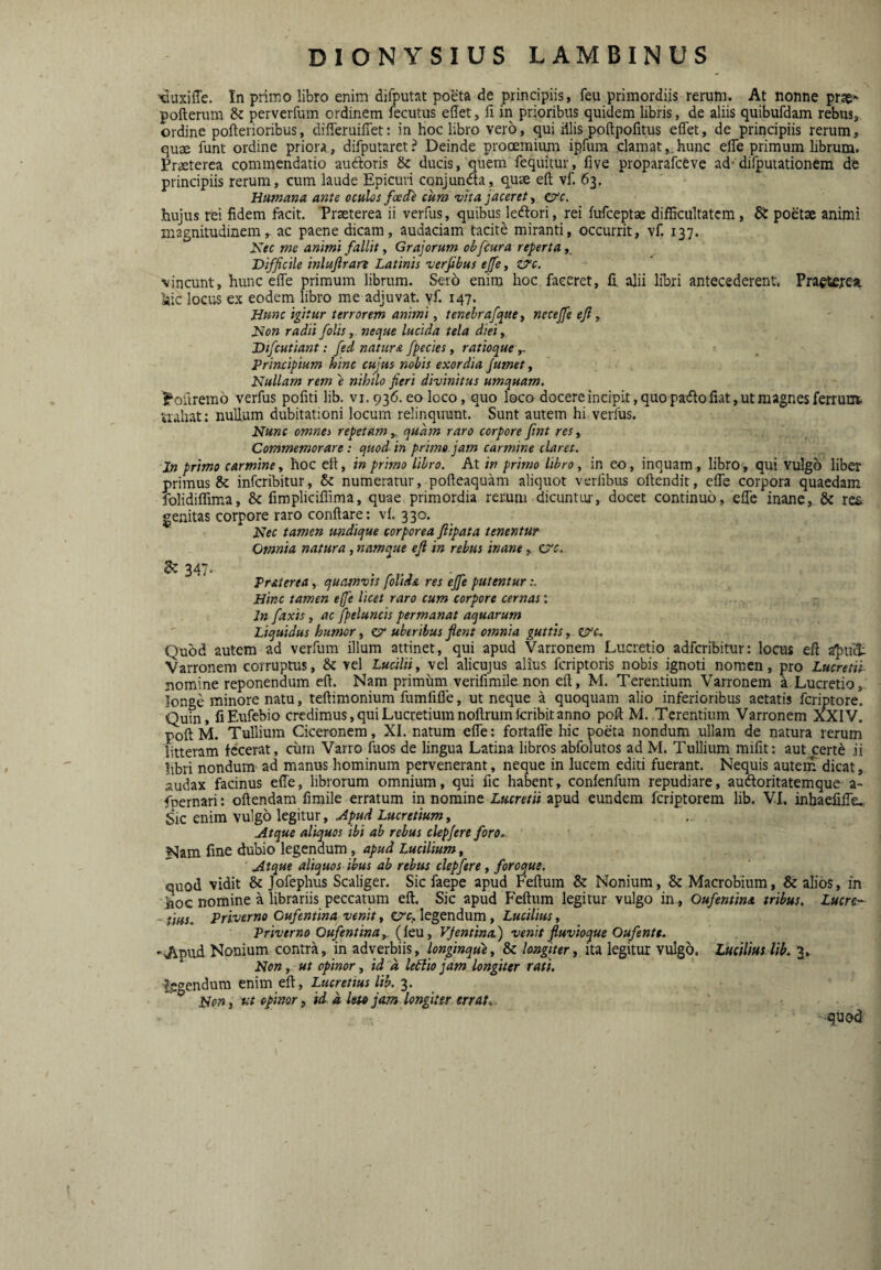 ^duxiffe. In primo libro enim difputat poeta de principiis, feu primordiis rerum. At nonne prse- pofteram dc perverfum ordinem fecutiis edet, fi in prioribus quidem libris, de aliis quibufdam rebus, ordine pofterioribus, difieruifiet: in hoc libro vero, qui illis poftpofitus eflet, de principiis rerum, quje funt ordine priora, difputaret? Deinde prooemium ipfum clamat,.hunc efle primum librum. Praeterea commendatio auftoris & ducis, quem fequitur, five proparafceve ad- dirputationem de principiis rerum, cum laude Epicuri conjundta, quae eft vf. 63. Humana ante oculos foede cura vita jacerete/c. hujus rei fidem facit. Praeterea ii verfiis, quibus ledlori, rei fufceptae difficultatem, St poetae animi magnitudinem, ac paene dicam, audaciam tacite miranti, occurrit, vf. 137. Nec me animi fallit y Grajorum ohfcura reperta y Difficile inlujlran Latinis verfibus ejfe, Zj^c. vincunt, hunc efle primum librum. Sero enim hoc faceret, fi, alii libri antecederent. Pra€t£resi hic locus ex eodem libro me adjuvat, yf. 147. Hunc igitur terrorem animi, tenebrafquoy necejfe efi , Non radii folis y. neque lucida tela dieiy Difcutiant: fed natur a fpecies, ratioque y~ Principium hinc cujus nobis exordia /umet, Nullam rem e nihilo fieri divinitus umquam. Pofiremo verfus pofiti lib. vi. 936. eo loco, quo loco docere incipit, quo pado fiat, ut magnes ferrum. uahat: nullum dubitationi locum relinquunt. Sunt autem hi verfus. Nunc omnes repetam , quam raro corpore fint res, Commemorare: quod in prime jam carmine claret. 'In primo carmine y hoc eft, in primo libro. At in primo libro y in eo, inquam, libro, qui vulgo liber primus & inferibitur, & numeratur, pofleaquam aliquot verfibus oftendit, efle corpora quaedam folidiffima, & fimpliciflima, quae primordia rerum dicuntur, docet continuo, efle inane, 8c re& genitas corpore raro conflare: vf. 330. Nec tamen undique corporea fiipata tenentur Omnia natura, namque eft in rebus inane, C7’f. Zz 347. Praierea, quamvis folida res ejfe putentur Hinc tamen effe licet raro cum corpore cernas: Jn faxis, ac fpeluncis permanat aquarum Liquidus humor, c?* uberibus flent omnia guttis, zsrc-. Quod autem ad verfum ilium attinet, qui apud Varronem Lucretio adferibitur: locus eft a^nfei: Varronem corruptus, & vel Lucilii y vel alicujus alius feriptoris nobis ignoti nomen, pro Lucretii nomine reponendum eft. Nam primiini verifimile non eft, M. Terentium Varronem ^ Lucretio, longe minore natu, teftimonium fumfifle, ut neque a quoquam alio inferioribus aetatis feriptore. Quin, fiEufebio credimus, qui Lucretium noftrumfcribit anno poft M. Terentium Varronem XXIV. poft M. Tullium Ciceronem, XI. natum efle: fortafle hic poeta nondum ullam de natura rerum litteram fecerat, cum Varro fuos de lingua Latina libros abfolutos ad M. Tullium mifit: aut cert^ ii libri nondum ad manus hominum pervenerant, neque in lucem editi fuerant. Nequis autem dicat, audax facinus effe, librorum omnium, qui fic habent, confenfum repudiare, audoritatemque a- foernari: oftendam fimile erratum in nomine Lucretii apud eundem feriptorem lib. VI. inhaefifle,. Sic enim vulgo legitur. Apud Lucretium y Atque aliquos ibi ab rebus clepfere foro,. Nam fine dubio legendum, apud Lucilium, Atque aliquos ibus ab rebus clepfere, foroque. quod vidit & Jofephus Scaliger. Sic faepe apud Feftum & Nonium, & Macrobium, & alios, in iioc nomine a librariis peccatum eft. Sic apud Feftum legitur vulgo in, Oufentina tribus. Luere- - iius, Priverno Oufentina venit, C7Cj. legendum, Lucilius, Priverno Oufentina y. (feu, VJentina) venit fluvioque Oufente, 'Apud Nonium contra, in adverbiis, longinque y & lojtgitery ita legitur vulgo. Lucilius lib, 3^ Non y ut opinor, id a ledlio jam longiter rati. legendum enim eft, Lucretius lib. 3. Non, fts opinor y id a leta jam longiter errat.. -quod