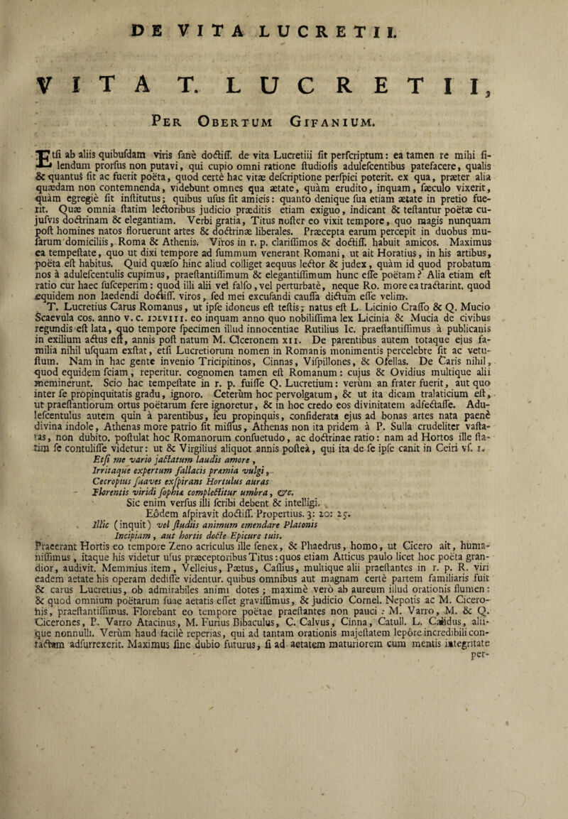 VITA T. LUCRETII, Per Obertum Gifanium. Etfi ab aliis quibufdam viris fane dodliff. de vita Lucretiii fit perfcriptum: ea tamen re mihi fi- lendum prorfus non putavi, qui cupio omni ratione ftudiofis adulefcentibus patefacere, qualis &quantuS fit ac fuerit poeta, quod certe hac vitae deferiptione pcrfpici poterit, ex qua, praeter alia quaedam non contemnenda, videbunt omnes qua aetate, quam erudito, inquam, faeculo vixerit, quam egregie fit inftitutus; quibus ufus fit amicis: quanto denique fua etiam aetate in pretio fue¬ rit. Quae omnia ftatim ledoribus judicio praeditis etiam exiguo, indicant & teftantur poetae cu- Jufvis dodrinam 8c elegantiam. Verbi gratia, Titus nofter eo vixit tempore, quo magis nunquam poft homines natos floruerunt artes 8c dodrinae liberales. Praecepta earum percepit in duobus mu- farum domiciliis, Roma & Athenis. Viros in r. p. clariffimos & dodilT. habuit amicos. Maximus ea tempeftate, quo ut dixi tempore ad fummum venerant Romani, ut ait Horatius, in his artibus, poeta eft habitus. Quid quaefo hinc aliud colliget aequus ledor & judex, quam id quod probatum nos k adulefcentulis cupimus, praeftantiflTimum & elegantifiimum hunc elTe poetam.^ Alia etiam eft ratio cur haec fufeeperim; quod illi alii vel falfo ,vel perturbate, neque Ro. moreeatradarint. quod £quidem non laedendi dodilT. viros,, fed mei excufandi cauffa diduhi efle velim. T. Lucretius Carus Romanus, ut ipfe idoneus eft tcftisj natus eft L. Licinio CraflTo & Q. Mucio Scaevula cos. anno v.c. idlviii. eo inquam anno quo nobiliffima lex Licinia & Mucia de civibus regundis eft lata, quo tempore fpecimen illud innocentiae Rutilius Ic. praeftantiflTimus a publicanis in exilium adus eft, annis poft natum M. Qceronem xii. De parentibus autem totaque ejus fa¬ milia nihil ufquam exftat, etfi Lucretiorum nomen in Romanis monimentis percelebre fit ac vetu- ftum. Nam in hac gente invenio Tricipitinos, Cinnas, Vifpillones, & Ofellas. De Caris nihil, quod equidem fciam, repetitur, cognomen tamen eft Romanum: cujus & Ovidius multique alii meminerunt. Scio hac tempeftate in r. p. fuilTe Q. Lucretium: verum an frater fuerit, aut quo inter fe propinquitatis gradu, ignoro. Ceterum hoc pervolgatum, & ut ita dicam tralaticium eft, ut praeftantiorum ortus poetarum fere ignoretur, & in hoc credo eos divinitatem adfedafle. Adu- lefcentulus autem quin a parentibus, leu propinquis, confiderata ejus ad bonas artes nata paen$ divina indole, Athenas more patrio fit miflus, Athenas non ita pridem a P. Sulla crudeliter vafta- tas, non dubito, poftulat hoc Romanorum confuetudo, ac dodrinae ratio: nam ad Hortos ille fta¬ tim fc contulifie videtur: ut & Virgilius aliquot annis poftea, qui ita de fe ipfe canit in Ceiri vf. r» Etfi me vario ja^atum laudis amore , Irritaque expertum fallacis pr<tmia vulgi ^ Cecropius fuaves exfpirans Hortulus auras JFhrentis viridi fophU compleHitur umhra, &c. Sic enim verfus illi feribi debent & intelligi. Eodem afpiravit dodilT. Propertius. 3: 10: 25. illic (inquit) vel fiudiis animum emendare Platonis Incipiam , aut hortis doCle Epicure tuis. Praeerant Hortis eo tempore Zeno acriculus ille fenex, & Phaedrus, homo, ut Cicero ait, huma- niffimus, itaque his videtur ufus praeceptoribus Titus: quos etiam Atticus paulo licet hoc poeta gran¬ dior, audivit. Memmius item, Velleius, Paetus, Caflius, muitique alii praedantes in r. p. R. viri eadem aetate his operam dedifle videntur, quibus omnibus aut magnam certe partem familiaris fuit & carus Lucretius, ob admirabiles animi dotes; maxime vero ab aureum illud orationis flumen: & quod omnium poetarum fuae aeratis eflet graviffimus, & judicio Cornei. Nepotis ac M. Cicero- his, praeftantiffirous. Florebant eo tempore poetae praeftantes non pauci M. Varro, M. & Q. Cicerones, P. Varro Atacinus, M. Furius Bibaculus, C. Calvus, Cinna, Catuli. L. Caiidus, alii¬ que nonnulli. Verum haud facile reperias, qui ad tantam orationis majeftatem lepore incredibili con- rad«m adfurrexerit. Maximus fine dubio futurus, fi ad-aetatem maturiorem cura mentis iitegntate per-