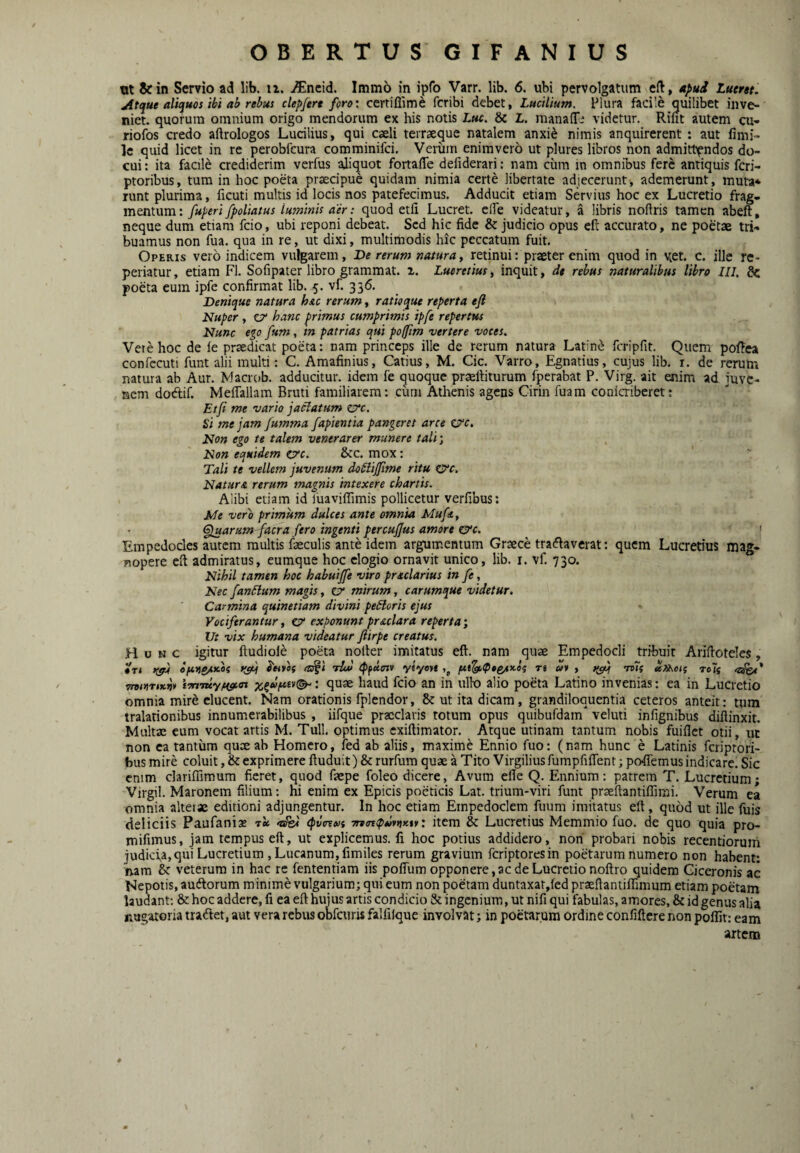 vx &in Servio ad lib. u. i^lneid. Imm6 in ipfo Varr. lib. 6. uH pervolgatiim efl:, apud Luertt. Atque aliquos ibi ah rebus clepjert forocertiflime fcribi debet, Lucilium. Plura facile quilibet inve¬ niet. quorum omnium origo mendorum ex his notis Luc. & L. manaiT- videtur. Rint autem cu- riofos credo aftrologos Lucilius, qui caeli terraeque natalem anxi^ nimis anquirerent : aut fimi- le quid licet in re perobfcura comminifci, Veriim enimvero ut plures libros non admittendos do¬ cui: ita facile crediderim verfus aliquot foriaffe defiderari: nam cum in omnibus fere antiquis fcri- ptoribus, tum in hoc poeta praecipue quidam nimia certe libertate adjecerunt, ademerunt , muta* runt plurima, ficuti multis id locis nos patefecimus. Adducit etiam Servius hoc ex Lucretio frag¬ mentum: jfUperifpoliatus luminis aer: quod etfi Lucret, ede videatur, a libris nollris tamen abeft, neque dum etiam fcio, ubi reponi debeat. Sed hic fide & judicio opus cft accurato, ne poetae tri¬ buamus non fua. qua in re, ut dixi, multimodis hic peccatum fuit. Operis vero indicem vulgarem. De rerum natura^ retinui: praeter enim quod in v^et. c. ille re- periatur, etiam FI. Sofipater libro grammat. a. Lucretius^ inquit, de rebus naturalibus libro ///. & poeta eum ipfe confirmat lib. 5. vf. 336. Denique natura hu rerum, ratioque reperta efl Nuper , CT* hanc primus cumprimis ipfe repertus Nunc e^o fum, m patrias qui pofftm vertere voces. Vetehoc de ie praedicat poeta: nam princeps ille de rerum natura Latin<^ fcripfit. Quem poi!ea confecuti funt alii multi: C. Amafinius, Catius, M. Cic. Varro, Egnatius, cujus lib. i. de rerum natura ab Aur. Macrob. adducitur, idem fe quoque praefiiturum fperabat P. Virg. ait enim ad juve¬ nem dodif. Meflallam Bruti familiarem: curn Athenis agens Cirin fuam coniaiberet: Etfi me vario jaclatum zyc. Si me jam fumma fapientia pangeret arce ej^c. Non ego te talem venerarer munere tali'. Non equidem Cfc. &c. mox: Tali te vellem juvenum doplijfime ritu 0‘c. Natura rerum magnis intexere chartis. Alibi etiam id fuaviffimis pollicetur verfibus: Me vero primum dulces ante omnia Mufit, fluarum facra fero ingenti percujjus amore &c. » Empedocles autem multis faeculis ante idem argumentum Graece tradlaverat: quem Lucretius mag- nopere efi admiratus, eumque hoc elogio ornavit unico, lib. i. vf. 730. Nihil tamen hoc habuijfe viro prtclarius in fe, Nec fanulum magis, Gr mirum, carumque videtur. Carmina quinetiam divini pecoris ejus Vociferantur, cf exponunt praclara reperta', Vt vix humana videatur ftirpe creatus. Hunc igitur ftudiole poeta nolter imitatus eft. nam quae Empedocli tribuit Arifioteles, #T« ofirigAKOf Jwvflf tsrgl tUi) tPfaoiv yiynt re w* , ^ mf tc7s TrviuTtKv* i-rriTuyuff.ax : quae haud fcio an in ullo alio poeta Latino invenias: ea in Lucretio omnia mire elucent. Nam orationis fplendor, &: ut ita dicam, grandiloquentia ceteros anteit: tum tralationibus innumerabilibus , iifque praeclaris totum opus quibufdam veluti infignibus diftinxit. Multae cum vocat artis M. Tuli, optimus exiftimator. Atque utinam tantum nobis fuiflet otii, ut non ea tantum quae ab Homero, fed ab aliis, maxime Ennio fuo: (nam hunc e Latinis feriptori- busmire coluit ,& exprimere ftuduit) &rurfura quae a Tito Virgiliusfumpfiflent; pofiTemus indicare. Sic cnim clariffimum fieret, quod faepe foleo dicere. Avum efle Q. Ennium: patrem T. Lucretium; Virgil. Maronem filium: hi enim ex Epicis poeticis Lat. trium-viri funt prreftantiffirai. Verum ea omnia alteiae editioni adjungentur. In hoc etiam Empedoclem fuum imitatus eft, quod ut ille fuis deliciis Paufani® 'nfe< cpvcevi 7rv<n<pd*tjKif: item & Lucretius Memmio fuo. de quo quia pro- mifimus, jam tempus eft, ut explicemus, fi hoc potius addidero, non' probari nobis recentiorum judiefa,qui Lucretium , Lucanum, fimiles rerum gravium feriptoresin poetarum numero non habent: nara & veterum in hac re fententiam iis pofflim opponere,ac de Lucretio noftro quidem Ciceronis ac Nepotis, audforum minime vulgarium; qui eum non poetam duntaxat,fed praeftantiffimum etiam poetam laudant; & hoc addere, fi ea eft hujus artis condicio & ingenium, ut nifi qui fabulas, amores, & id genus alia nugatoria tradet, aut vera rebus obfcuris falfilque involvat; in poetarum ordine confiftere non poflit: eam artem