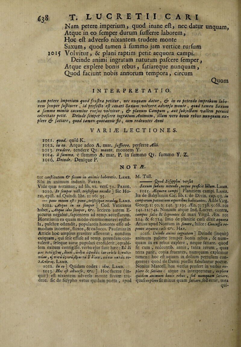 1015 Nam petere imperium, quod inane eft, nec datur unquam, Hoc eft adverfo nixantem trudere monte Saxum, quod tamen a fummo jam vertice rurfum Volvitur, 6c plani raptim petit aequora campi. Deinde animi ingratam naturam pafcere femper, Atque explere bonis rebus, fatiareque nunquam , Qiiod faciunt nobis annorum tempora, circum ^ Qiiom INTERPRETATIO. nam petere mperimn quod fruflra petitur ^ nec unquam datur ^ ^ in eo petendo improbum labo ¬ rem femper fufiinere , id profeBo efi conari Saxum ^volvere adverfo monte , qutd tamen Saxum a fummo montis cacumine rurfus volvitur , cfy planum Campum , aut fubjeBam vallem pernici celeritate petit. Deinde femper pafcere ingratum Animumillum vero bonis rebus nunquam ex- plere ^ fatiare^ quod tamen quotannis ftcum redeuntes dnni VARI^ LECTIONES. 1011. quod, quid K. 1012. ineo. Atque adeo A. mar. Jufferre, perferre-^/;;. 1013. trudere, tendere Qr. monte, montem Y. 1014. a fummo. e fummo A. mar. P, in fummo Q_i. fummo Y, Z. 1016. Deinde. Denique P. N O tor conjfltutum fixum in animis haberetis. Lamb, Sibi in animum induxit. Faber. yide quae notamus, ad lib. vi. verf. 71. Preig. IO 10. Et femper yiB. trifiifque recedit Sic Ho- rat. epift. ad Quind. libr. i: 16: 35. — pone meum efi-: pono , trifiifque recedo^ Lamb. 1012. tAtque in eo femper'] Cod. Vaticanus habet, ^Atque ideo femper, isrc. Iccirco autem E- picurus negabat,fapientem ad remp. acceffurum. Horatiusinea quam modo commemoravi epifto- la, pulchre oftendit, populareis honores efle ad¬ modum incertos, fluxos, & caducos. Paufanias in Atticis hoc amplius graviter afleverat, nondum Guiquam, qui fefe effufe ad remp. gerendam con¬ tulerit, fefeque aur^ populari cred^iderit, optabi¬ lem exitum contigiflTe. verba ejus funt haec: Ev S'e fiai , uvdjioi lamo-tv^ £5 rroXi- THDM' , W/roi 7« § , p.ViHU X«2»5 7£- ?«sCiriio-eq. LamB. 1012. /neo] Qilidam codex: ideo. Lamb. 1013. Hoc efi adyerfo, CTc. ] Hoc facere (in¬ quit) eft nixantem adverfo monte faxum tru¬ dere. lic de Sifypho vetus quidam poeta , apud T M. M. TuU. .. ^od Sifypphu yerfat Saxum fudans nitendo, neque proficit hilum. hAUt. 1015. JEquora campi] Planitiem campi. Lamb. Ita de Babyloniis Cic. lib. i. de Divin. cap. 93. in camporum patentium aquoribus habitantes. Adde Virg. Georg. i: 50.2: 541. 3:195. .(En. 7:738.9:68.10: 541.12:742. Nonium atque Ind. Lucret, contra, campos falis Sc liquentes de mari Virgil. ^n. 10: 214. & 6:724. Imo de planitie coeli dixitaquora Attius apud Nonium in fonere, hifce: Concuffa re¬ pente izquora coeli zere, Hav. 1016. Deinde animi ingratam] Deinde (inquit) animum pafcere lemper bonis rebus , & num- quam iis ex rebus explere , neque fatiare. quod fit cum , redeuntib. annis , tanta rerum , quas terra parit, copia fruentes, numquam explemur tamen: hoc eft aquam in dolium pertufum con¬ gerere: quod de Danai puellis fabulantur poetae. Nonius Marcell. hos verfus profert in verbis ex¬ plere & fatiare : atque ita interpretatur , explere quidem animum bonis rebus , fed numquam fatiare, quafifit minus quam fatiare.{ed errat, mea qui-