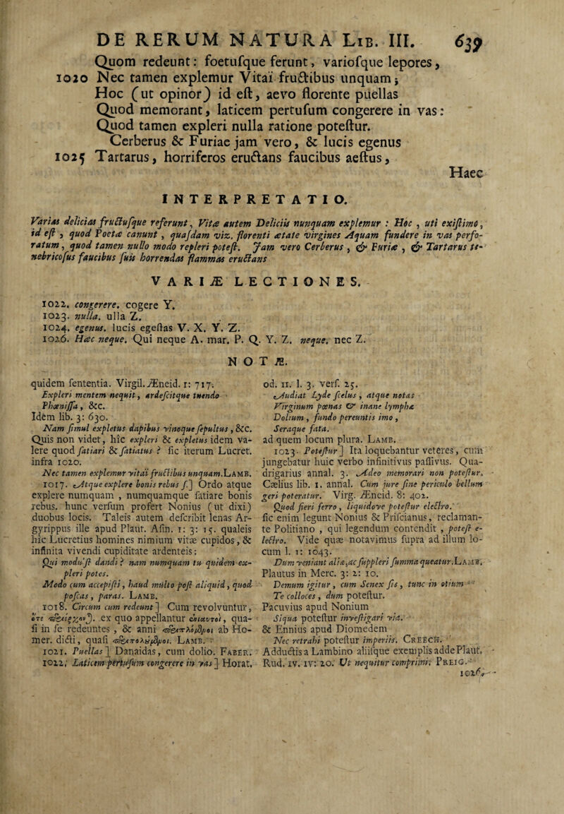 Quom redeunt: foetufque ferunt, variofque lepores, 1020 Nec tamen explemur Vitai fructibus unquam; Hoc f ut opinor} id eft, aevo florente puellas Quod memorant, laticem pertufum congerere in vas: Qiiod tamen expleri nulla ratione poteftur. Cerberus & Furiae jam vero, & lucis egenus 1025 Tartarus, horriferos erudans faucibus aeftus. Haec INTERPRETATIO. VariM delicias fru£lufque referunt, Vita autem Deliciis nunquam explemur : JJoc , uti exiftmn, id ef , quod Foeta canunt, quajdam viz. forenti atate virgines Aquam fundere in vas perfo¬ ratum^ quod tamen nullo modo repleri potejl. Jam vero Cerberus , ^ Furia , ^ Tartarus //- nebricofus faucibus fuis horrendas flammas eruSians VARIiE LECTIONES. 1022. congerere, cogere Y. 1023. nulla, ulla Z. 1024. egenus, lucis egeftas V. X. Y. Z. 1026. Hac neque. Qui neque A. mar. P. Q,. Y. Z. neque, nec Z. N O T quidem fententia. Virgil.^neid. r: 717-. od. ii. 1. 3. verf. 25. Expleri mentem nequit, ardefeitque tuendo eAudiat Lyde fcelus , atque notas fhaenijfa, &C. Virginum poenas CP' inane lympha Id&m lib. 3: 630. Dolium, fundo pereuntis imo. Nam fimul expletus dapibus yinoque fepultus , &C. Seraque fata. Quis non videt, hic expleri Sc expletus idem va- ad quem locum plura. Lamb. Iere quod fatiari dii fatiatus i fic iterum Lucret. toi'^. Potejlur] Ita loquebantur veteres, cmiii infra 1020, jungebatur huic verbo infinitivus pailivus. Qiia- Nec tamen explemur yitdi frudibus unquaml^thun. drigarius annal. 3. Aideo memorari non potejiur, 1017. (Atque explere honisrebus /] Ordo atque Caelius lib. I. annal. Cum jure fine periculo bellum explere numquam , numquamque fatiare bonis geri poteratur. Virg. .®neid. 8: 402. rebus, hunc verfum profert Nonius (ut dixi) ^od fieri ferro, liquidoye potefiur eleSlro: duobus locis. Taleis autem deferibit lenas Ar- fic enim legunt Nonius SePrifeianus, reclaman- gyrippus ille apud Plaut. Afin. i; 3; 15. qualeis te Politiano , qui legendum contendit , potefi- e- hic Lucretius homines nimium vitae cupidos, & ledro. Vide quae notavimus fupra ad illum lo- infinita vivendi cupiditate ardenteis: cum 1. 1: 1643. ^ii modufi dandi} nam numquam tu quidem ex- Dumyeniant alia,acfuppleri fummaqueatur.hihwa. pleri potes. Plautus in Merc. 3; 2; 10, Modo cum accepifli, haud milito pofl aliquid, quod Demum igitur, cum Senex fis, tunc in otitim^' pofcas , paras. Lamb. Te colloces , dum poteftur. 1018. Circum cum redeunt'] Cum revolvuntur, Pacuvius apud Nonium ere ex quo appellantur <bii<x.vro), qua- • Siqua poteftur inyefllgari yia. fi in fe redeuntes , & anni ab Ho- & Ennius apud Diomedem mer. didti, quafi Lamb, Nec retrahi poteftur imperiis, CrEech, ' 1021. Puellas f Danaidas, cum dolio. Faber. Addudtis a Lambino aliifque exemplis adde Plaut,