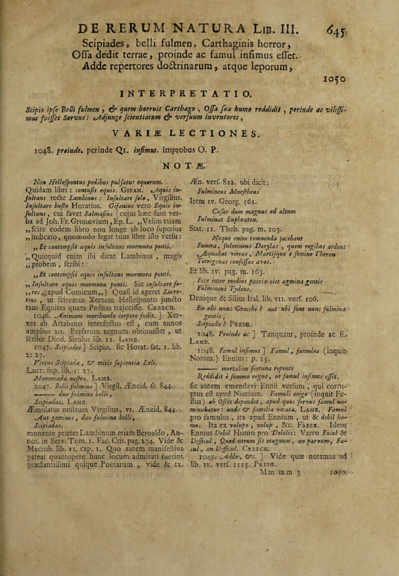 Scipiades, belli fulmen, Carthaginis horror, Ofla dedit terrae, proinde ac famul infimus eflet. Adde repertores dodrinarum, atque leporum, INTERPRETATIO. 1050 Scipio ipfe Helii fulmen , & <^uem horruit Carthago , Ojfa fua humo reddidit , perinde ac viltjjt' mus fuijfet Servus: t^djunge jetentiarum ^ verfuum inventores, VARI^ LECTIONES. 1048. proinde, perinde Qi, infimus, improbus O. P. N O JVb» Hellefpontus pedibus pulfatus equorum. Quidam libri : contufit equis. Gifan. t^quis in- fultons Lamhinus : Infultare fele , Virgilius. Infultare lufio Horatius. Gifanius vero Equis in- fultans , cui favet Salmajius (cujus hxc funt ver¬ ba ad Joh. Fr. Gronovium, Ep. L. ,,Velim etiam ,,fcire eodem libro non longe ab loco fuperius ,,indicato, quomodo legat tuus liber iuo verfu : „ Et contempfit aquis infultans murmura ponti. 'jjQuicquid enim ibi dicat Lambinus , magis ,, probem , feribi: ,,Et contempfit equis infultans murmura ponti. ,, Infultare equis murmura ponti, infultare fo- ,)res j^apud Comicum,,) Quafi id ageret Lucre¬ tius , ut fciremus Xerxem Flellefponto jundo tam Equites quam Pedites tiajeciffe. Creech. 1046. Animam moribundo corpore fudit. ] Xer¬ xes ab Artabano interfedus eft , cum annos amplius zo. Perfarum regnum obtinuiflet , ut Icribit Diod. Siculus lib. ii. Lamb. 1047. Scipiades'] Scipio, fic Horat. fat. i. lib. i: ^7. Virtus Sc/piada , mitis fapientia Laii, Lucr. fup. lib. i: 27. /tdemmiada noflra. Lamb. 1047. Belli fulmina] Virgil. ^neid. 6: 844. ——— duo fulmina belli, Scipiadas. Lamb. j3tmulatus noltrum Virgilius, vi. .^neid. 844.- .^ut geminos , duo fulmina belli, Scipiadas. monente praeterLambinum etiain Beroaldo, An- not. in Serv.Tom. I. Fac. Crit.pag.274. Vide 6c Macrob. lib. vi. cap. i. Quo autem manifedius. ■ pateat quantopere hunc locum admirati fuerint praeilantiffimi quique Poetarum vide & ix.. T /E.. -®n. verf. 812. ubi dicit: . j Fulmineus Ldnejlheus Item IV. Georg. 561. Cafar dum magnus ad altum Fulminat Euphraten. Stat. ir. Theb. pag. m. 103. N'eque enim temnenda jacebant Funera, fulmineus Dorylas , quem regibus ardens ^yEquabat -virtus , Martifque e femine Tberon ' ^ Terrigenas confejfus ayos. Et lib. IV. pag. m. 163. Ecce inter medios patrit-eiet agmina gentis ■ Fulmineus Tydeus. Denique Silius Ital. lib. vii. veif. 106. En ubi nunc- Gracchi ? aut ubi funt nunc fulmina gemis, Scipiada ? Preig. 1048. Proinde ac ] Tanquttin , proinde ac fi,. Lamb. 1048, Famul infimus] Famul, famulus (inquiL Nonius.) Ennius; p. 15. -- mortalem fortuna rep'ente Jfeddidit e fummo regno, ut famul infimus effiet. fic autem emendavi Ennii verfum , qui corim- ptus eft apud Nonium. Famuli origo (inquit Fe- ftus) ab O ficis dependet, apud quos fervus famul no-^ minabatur : unde C?” familia yocata, Lamb. Famul¬ aro famulus , ita apud Ennium , ut & debil ho-* - mo. ex yolupe , yolup , 5cc, Faber. Idem'■ Ennius Debil Homo pro Debilis: Varro Facul bz-~ Dijficul, ^utd utrum fit magnum , an parytim-, Fa-^ ' cui, an Difficili. Creech. 1049. ..Adde, Ks^c. ] Vide quae notamus ad lib. IV. verf. iiij. Preig, M.m m m 3 105^0.''-