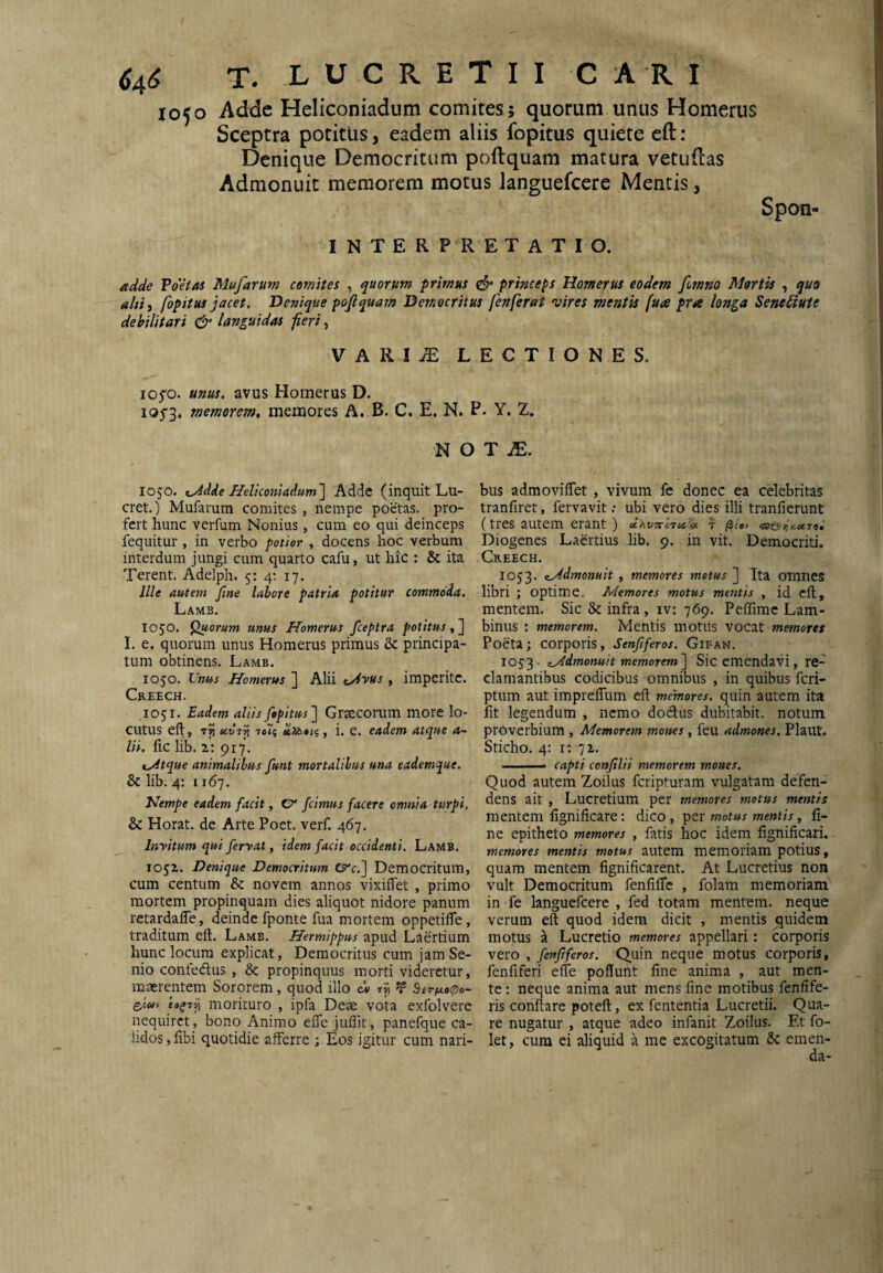 ^4^ T. L U C R E T I I CARI 1050 Adde Heliconiadum comites; quorum unus Homerus Sceptra potitus, eadem aliis fopitus quiete eft: Denique Democritum poftquam matura vetuflas Admonuit memorem motus Janguefcere Mentis, Spon- INTER P R E T ATIO. VdHas Mufarum comites , quorum primus ^ princeps Homerus eodem fimno Mortis , quo ahii fopitus jacet. Denique pojiquam Democritus fenferat vires mentis fuce pra longa Senediute debilitari & languidas feri, VARIiE LECTIONES, io5'o. unus, avus Homerus D. i05'3, memorem, memores A. B. C. E. N. P. Y. Z. N O T iE. 1050. IIeltconiadum~\ Adde (inquit Lu¬ cret,) Mufarum comites , nempe poetas, pro¬ fert hunc verfum Nonius, cum eo qui deinceps fequitur , in verbo potior , docens hoc verbum interdum jungi cum quarto cafu, ut hic : & ita Terent. AdeJph. 5: 4; 17. Ille autem fine labore patria potitur commoda. Lamb. 1050. ^orum unus Homerus fceptra politus,^ I. e. quorum unus Homerus primus & principa¬ tum obtinens. Lamb. 1050. Inus Homerus ] Alii <^yus , imperite. Creech. 1051. Eadem aliis fopitus'] Graecorum more lo¬ cutus ell, stvr^ itii i. e. eadem atque 4- lii. fic lib. 2: 917. lyitque animalibus funt mortalibus una eademque. & lib. 4: 1167. Hempe eadem facit, 0“ /cimus facere omnia turpi, & Horat. de Arte Poet. verf. 467. Invitum qui feryat, idem facit occidenti. Lamb. 1052. Denique Democritum t^c.] Democritum, cum centum & novem annos vixiflet , primo mortem propinquam dies aliquot nidore panum retardalTe, deinde fponte fua mortem oppetilTe, traditum eft. Lamb. Hermippus apud Laertium hunc locum explicat, Democritus cum jam Se¬ nio confedus, 8c propinquus morti videretur, maerentem Sororem, quod illo ci «5) t Ber/xop»- morituro , ipfa Deae vota exfolvere nequiret, bono Animo eflejuffit, panefque ca¬ lidos , libi quotidie afferre ; Eos igitur cum nari¬ bus admovilfet , vivum fe donec ea celebritas tranfiret, fervavit.- ubi vero dies illi tranfierunt (tres autem erant ) d.xvrrct^c'^ t je/o» Diogenes Laertius lib. 9. in vit. Democriti. Creech. 1053. K^dmonuit, memores metus ] Ita omties libri ; optime. Memores motus mentis , id eft, mentem. Sic & infra, iv: 769, Peffime Lam- binus : memorem. Mentis motus vocat memores Poeta; corporis, Senfferos. Gifan. 1053 e^dmonuit memorem] Sic emendavi, re-^ clamantibus codicibus omnibus , in quibus feri- ptum aut imprelTum eft memores, quin autem ita Iit legendum , nemo docftus dubitabit, notum proverbium , Memorem mones , feu admones. Plaut. Sticho. 4; 1: 72. .——capti confilii memorem mones. Quod autem Zoilus feripturam vulgatam defen¬ dens ait , Lucretium per memores metus mentis mentem lignificare: dico, motus mentis ^ fi¬ ne epitheto memores , fatis hoc idem fignificari. memores mentis motus autem memoriam potius, quam mentem fignificarent. At Lucretius non vult Democritum fenfifle , folam memoriam in fe languefcere , fed totam mentem, neque verum eft quod idem dicit , mentis quidem motus a Lucretio memores appellari: corporis vero , fenfferos. Quin neque motus corporis, fenfiferi effe poflunt fine anima , aut men¬ te : neque anima aut mens fine motibus fenfife- ris conftare poteft, ex fententia Lucretii. Qua¬ re nugatur , atque adeo infanit Zoilus. Et fo- let, cum ei aliquid a me excogitatum &: emen-