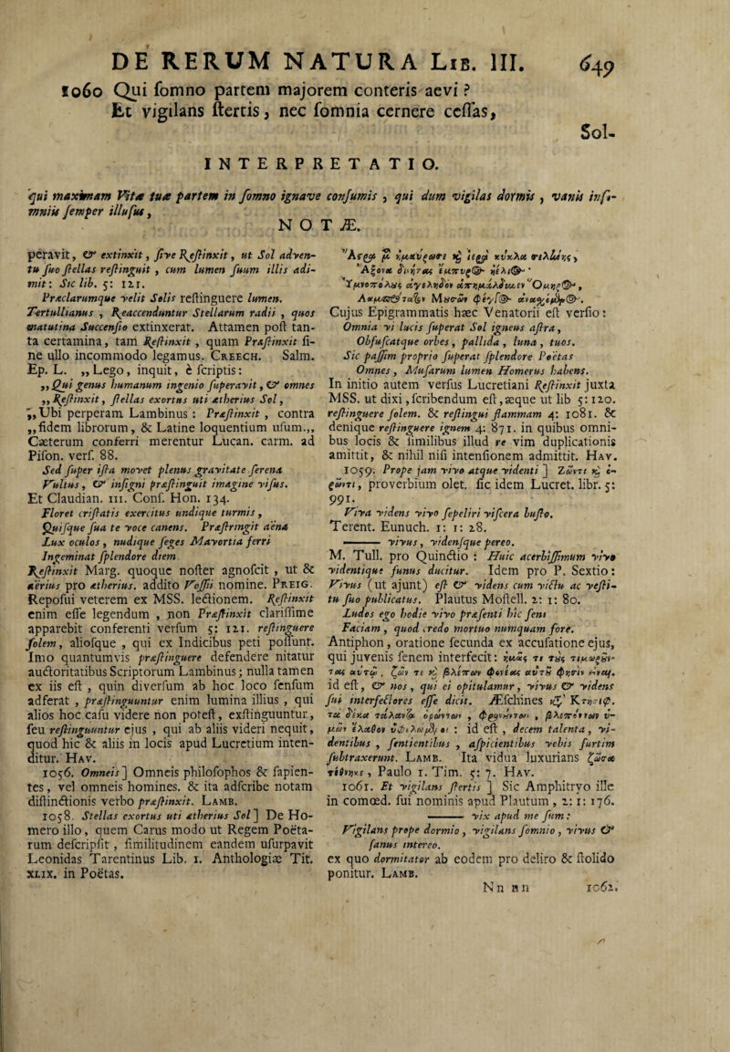 lo6o Qui fomno partem majorem conteris aevi ? Et vigilans ftertis ^ nec fomnia cernere ccflas, Sol INTERPRETATIO. '^ui maximam Vita tua partem in fomno ignave conjumis , dum vigilas dormis , vanis inf^- mniis femper illufus, N O T jE. peravit, cy extinxit, fiye Rjfitnxh, ut Sol adyen- tt* fuo Jlellas reflinguit, cum lumen fuum illis adi¬ mit: Stc lib. 5: iir. Fraclarumque yelit Stlis reflinguere lumen. Tertullianus , R^eaccenduntur Stellarum radii , quos matutina Succenfie extinxerat. Attamen poft tan¬ ta certamina, tam I^eftinxit, quam Prafiinxit fi¬ ne ullo incommodo legamus. Creech. Salm. Ep. L. „ Lego, inquit, h fcriptis; f. Qui genus humanum ingenio fuperayit omnes ,, Re/linxit, Jlellas exortus uti atherius Sol, ^,Ubi perperam Lambinus : Prajlinxit, contra „fidem librorum, & Latine loquentiam nfum.,, Cseterum conferri merentur Lucan. carm. ad Pifon. verf. 88. Sed fuper ijla moyet plenus grayitate ferena Vultus, injlgni prsijlinguit imagine yifus. Et Claudian. iii. Conf. Hon. 134. Floret crijlatis exercitus undique turmis, ^ifque fua te yoce canens. Prxjlringit aena Lux oculos , nudique feges Mayortia ferri Ingeminat fplendore diem f^Jlinxit Marg. quoque nofter agnofeit , ut & aerius pro atherius. addito Vojfii nomine. Preig. Repofui veterem ex MSS. ledionem. Pejlinxit enim efle legendum , non Pr&flinxit clariffime apparebit conferenti verfum 5: 12,1. reflinguere folem, aliofque , qui ex Indicibus peti polfunt. Imo quantumvis praflinguere defendere nitatur audoritatibus Scriptorum Lambinus; nulla tamen ex iis eft , quin diverfum ab hoc loco fenfum adferat , prajUnguuntur enim lumina illius , qui alios hoc cafu videre non poteft, exftinguuntur, feu refiinguuntur ejus , qui ab aliis videri nequit, quod hic & aliis in locis apud Lucretium inten¬ ditur. Hav. 1056. Omneis^ Omncis philofophos & fapien- tes, vel omneis homines. & ita adferibe notam difiindionis verbo praflinxit. Lamb. 1058. Stellas exortus uti atherius Sol'] De Ho- mero illo, quem Carus modo ut Regem Poeta¬ rum defcripfit, fimilitudinem eandem ufurpavit Leonidas Tarentinus Lib. i. Anthologiae Tit. XLix. in Poetas. ^'Ktpcji jS xduXet TiXldr.Cy A|ovfl6 dw^Ttcf YjM*97reA«5 dy$?^zd'o}l ci7nsftd/.^tu,ei>''Onr,^(S>^, ja^t Mao-Sf tpiyf®- Cuj us Epigrammatis haec Venatorii eft verfio: Omnia yi lucis fuperat Sol igneus aflra, Obfufeatque orbes, pallida , luna , tuos. Sic pajjim proprio fuperat fplendore Peetas Omnes , Mufarum lumen Homerus habens. In initio autem verfus Lucretiani Rejlinxit MSS. ut dixi jferibendum eft,seque ut lib 5:120. reflinguere folem. & reflingui flammam 4: 1081. & denique reflinguere ignem 4: 871. in quibus omni¬ bus locis & limilibus illud re vim duplicationis amittit, & nihil nifi intenfionem admittit. Hav. 1059. Prope jam yiyo atque yidenti ] Zu\nt 7^ e- proverbium olet, fic idem Lucret, libr. 5; 991-. Vlya yldens yiyo fepeliri yifcera bujlo. Terent. Eunuch. i: i: 28. ■ ■ yiyus, yidenfque pereo. M. Tuli, pro Quindio : Huic acerbijfmum yiy» yidentique funus ducitur. Idem pro P. Sextio: Viyus (ut ajunt) efl CT* yidens cum yiSlu ac yefli- tu fuo publicatus. Plautus Moftell. 2; i: 80. Ludes ego hodie yiyo prafenti hic feni Faciam , quod credo mortuo numquam fore. Antiphon, oratione fecunda ex accufationeejus, qui juvenis fenem interfecit: ^«5 n lect avTto . Tf «i /SAE5r«v tptveof etvrS iPrirtt elyuf. id eft, C?' nos, qui ei opitulamur, yiyus Cr yidens fui interfePlores effe dicit. AEfdrines Kv' tee d'eu.ce rstAcev^e opmiwi , v- nai eXotOei : id eft , decem talenta, yi- dentibus , fentienttbus , afpicientibus ychis furtim fubtraxerunt. Lamb. Ita vidua luxurians ^«o-os riime, Paulo I. Tim. 5; 7. Hav. io6r. Et yigilans Jlertis ] Sic Amphitryo illc in comoed. fui nominis apud Plautum , 2; i: 176. ■ ' ' ytx apud me fum: Vigilans prope dormio , yigilans fomnio , yiyus & fanus intereo. ex quo dormitator ab eodem pro deliro & ftolido ponitur. Lamb, N n B n 1062,