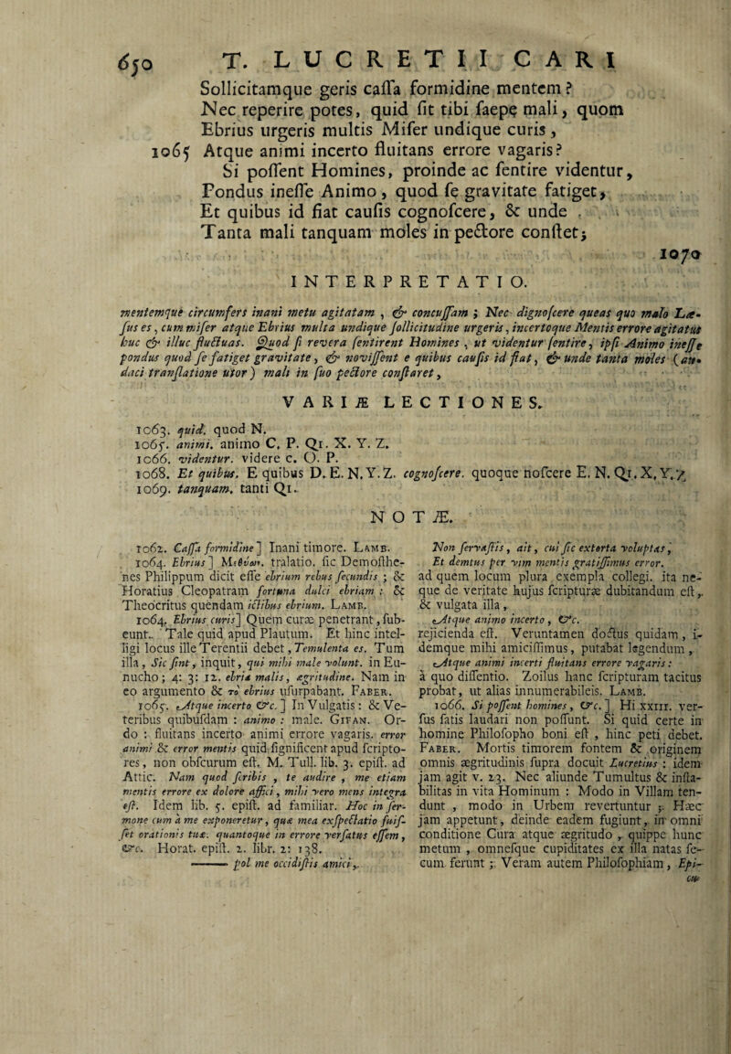 Sollicitam que geris cafTa formidine mentem ? Nec reperire potes, quid fit tibi faepe mali, quom Ebrius urgeris multis Mifer undique curis, 1065 Atque animi incerto fluitans errore vagaris? Si poiTent Homines, proinde ac fentire videntur. Pondus inefie Animo, quod fe gravitate fatiget, Et quibus id flat caufls cognofeere, 6c unde , Tanta mali tanquam moles in pe£lore conflet> lo/a INTERPRETATIO. nejiienjfjue circumfers inani metu agitatam , ^ concujfam ; dignofeere queas quo malo Lee- fus es ^ cummi fer atque Ebrius multa undique jollicitudine urgeris, incertoque Mentis errore agitatut huc illuc fiu£iuas. ^od fi revera fentirent Homines , ut videntur (entire ^ ipp Animo inejjt pondus quod fe fatiget gravitate ■, ^ novijfent e quibus caufis id fi at ^ ^ unde tanta moles (<?»• daci tr an flat ione utor) mali in fuo peciore conflaret, VARIiE LECTIONES. 1063. quid, quod N. io6f. animi, animo C, P. Q.i. X. Y. 2. ic66. videntur, videre c. Q. P. 1068. Et quibus. E quibus D. E. N.Y.Z. cognofeere. quoque nofeere E. N, Qi.X.Y./ 1069. tanquam. tanti Qi. N O T062. Caffa formidine) Inani timore. Lamb. 1064. Ebrius) Mievaif. tralatio. fic Demofthc- nes Philippum dicit effe ebrium rebus fecundis • 8c Horatius Cleopatram fortuna dulci ebriam ; Theocritus quendam iflibus ebrium. Lamb. 1064, Ebrius,curis) Quem curae penetrant, fub- eunt.- ■ Tale quid apud Plautum. Et hinc intel- ligi locus ille Terentii , Temulenta es. Tum illa , Sic fint, inquit, qui mihi male yolunt. in Eu¬ nucho; 4; 3: 12,. ebria malis, agritudine. Nam in eo argumento & rd ebrius iifurpabant. Faber. rodj'. t_Jtque incerto €rc.) In Vulgatis: & Ve¬ teribus quibufdam : animo : male. Gifan. Or¬ do : fluitans incerto animi errore vagaris, error animi .&C error mentis quid fignificent apud fcripto- res, non obfcurum eft,. M. Tuli. lib. 3. epift. ad Attic. Nam quod fribis , te audire , me etiam mentis errore ex dolore affici, mihi yero mens integra efl. Idem lib. 5. epift. ad familiar. Hoc in fer- mone cum a me exponeretur, qu£ mea exfpeflatio fuif- fit orationis tua. quantoque in errore yerfatus effem, esrc. Horat. epift. z. liLr. z: 138. --- pol me occidifis amici,. T lE. Non feryaffiis, ait, cui fc extorta ycluptas Et demtus per ytm mentis gratiffimus error. ad quem locum plura exempla collegi, ita ne¬ que de veritate hujus feripturae dubitandum eft,. & vulgata illa, (^tque animo incerto , rejicienda eft. Veruntamen doftus quidam, i- demque mihi amiciflimus, putabat legendum , (Atque animi incerti fluitans errore yagaris: a quo diflentio. Zoilus hanc feripturam tacitus probat, ut alias innumerabileis. Lamb. J066. Si poffent homines , t^c.) Hi xxiil. ver- ftis fatis laudari non poffunt. Si quid certe in homine Philofopho boni eft , hinc peti debet. Faber. Mortis timorem fontem & originem omnis aegritudinis fupra docuit Lucretius-, idem- jam agit v. Z3. Nec aliunde Tumultus & infta- bilitas in vita Hominum : Modo in Villam ten¬ dunt , modo in Urbem revertuntur Haec jam appetunt, deinde eadem fugiunt, inomnf conditione Cura atque aegritudo quippe hunc metum , omnefque cupiditates ex illa natas fe¬ cum feruntVeram autem Philofophiam, Epi-