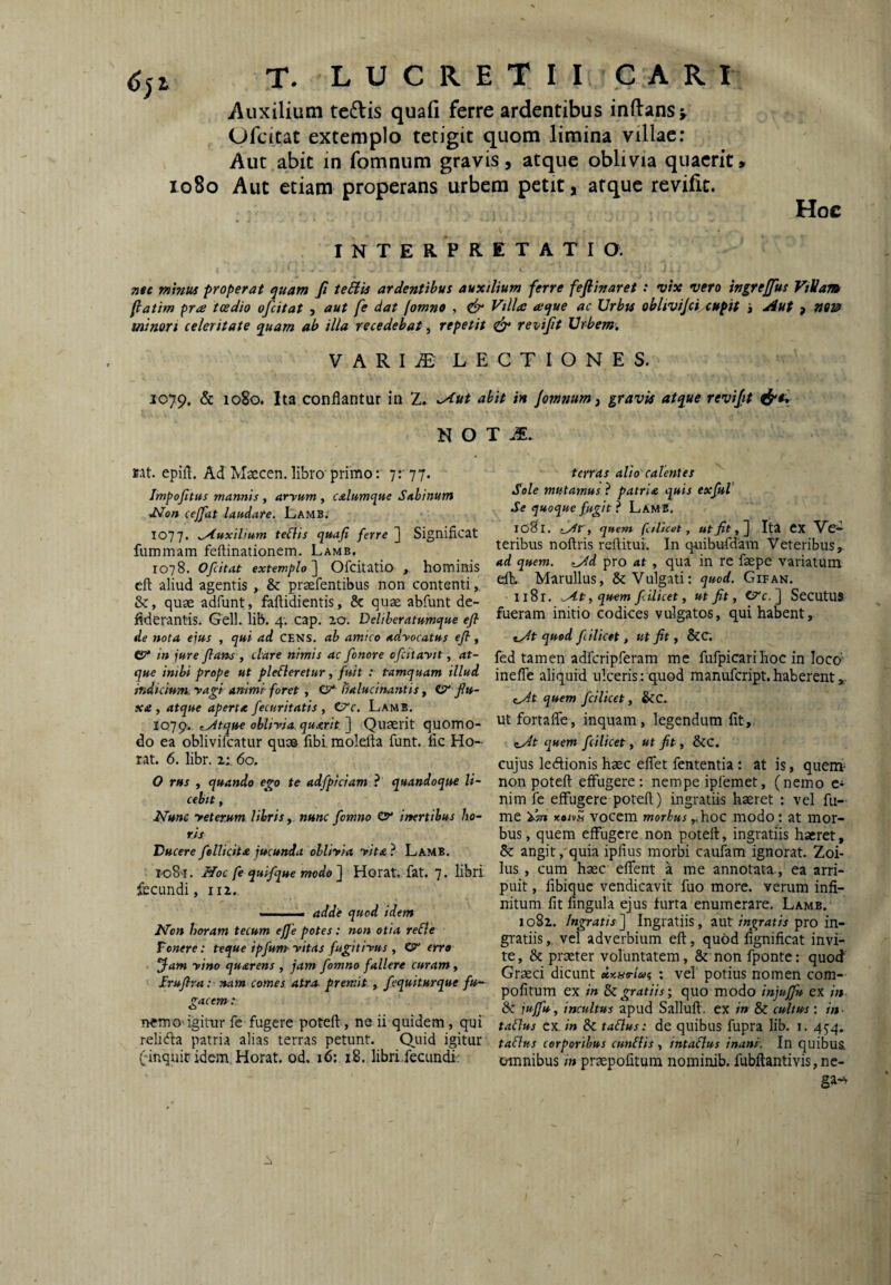 io8o Auxilium tedis quali ferre ardentibus initans^ Ofcitat extemplo tetigit quom limina villae; Aut abit in fomnum gravis, atque oblivia quaerit» Aut etiam properans urbem petit, atque revilic. Hoc INTERPRETATIO. Titc minus properat quam fi teBU ardentibus auxilium ferre feftinaret: vix vero ingreffus Villam fiatim pne tcedio ofcitat , aut fe dat (omno , & Villa: aique ac Urbts oblivijci.<upit i Aut , noi? minori celeritate quam ab illa recedebat, repetit ^ revifit Urbem. V A R I iE LECTIONES. 1079, & 1080. Ita conflantur in 2. ^ut abit in /ommmf gravis atque revifit N O T AE. rat. epifl. Ad Maecen. libro primo: 7: 77. Impofitus mannis , aryum , calumque Sabinum d^on cejfat laudare. Lamb. 1077. .Auxilium teflis quafi ferre ] Significat fummam feftinationem. Lamb. 1078. Ofiitat extemplo^ Ofcitatio , hominis cft aliud agentis , & prsefentibus non contenti, &, quae adfunt, faftidientis, & quae abfunt de- fiderantis. Geli. lib. 4. cap. ao. Deliberatumque efl de nota eius , qui ad CENS. ab amico adyocatus efl, CP* in jure flans , dare nimis ac fonore ofcitaytt, at¬ que inibi prope ut ploderetur, fuit : tamquam illud indicium, yagi animi foret , C?* iialucinantis, tsr flu¬ xe , atque aperte fecuritatis , Crc. Lamb. laqgt.. ,At.que obliyia.querit] Quaerit quomo¬ do ea oblivifcatur quas fibi molefta funt. fic Ho- rat. 6. libr. z:. 60. O rus , quando ego te adfpiclam } quandoque li¬ cebit , I^une yeterjtm libris, nunc fomno inertibus ho¬ ris Ducere fellicita jucunda obliy/a yita ? Lamb. i.o8’i. iVoc fe quifque modo] Horat, fat. 7. libri fecundi, iii. .■■■. . adde quod idem l^cn horam tecum ejje potes: non otia reSle Vonere: teque ipfum vitas fugitiyus , ©>“ erro Jam yino quarens , jam fomno fallere curam, Iruflrst: nam comes, atra, premit , fequiturque fu¬ gacem: nem O'igitur fe fugere poteft, ne ii quidem, qui relidia patria alias terras petunt. Quid igitur (-inquit idem. Horat. od. 16; 18. libri.fecundi: terras alio calentes Sole mutamus ? patria quis exfuV Se quoque ffcgit} LamB. 1081. quem fciUcet , ut fit,] Ita CX Vc^ teribus noftris rellitui. In quibufdam Veteribus^ ad quem. Ad pro at , qua in re faepe variatum eft. Marullus, & Vulgati; quod. Gifan. 1181, At, quem filicet, ut fit, C?c. ] SecutUS fueram initio codices vulgatos, qui habent. At quod fiilicet, ut fit, &C. fed tamen adfcripferam me fufpicari hoc in loco' ineffc aliquid ulceris: quod raanufcript.haberent», At quem fcilicet, &C.. utfortaffe, inquam, legendum fit. At quem fcilicet, ut fit, &c. cujus ledionis haec eflet fententia: at is, quem- non poteft effugere; nempe ipfemet, (nemo c- nim fe effugere poteft) ingratiis haeret ; vel fu¬ me i^Tn KoitS vocem morbus ,,hoc modo; at mor¬ bus , quem effugere non poteft, ingratiis haeret, 5t angit, quia ipfius morbi caufam ignorat. Zoi¬ lus , cum haec effent a me annotata., ea arri¬ puit , libique vendicavit fuo more, verum infi¬ nitum fit lingula ejus furta enumerare, Lamb. 1082. Ingratis ] Ingratiis, aut ingratis pro in- gi'atiisvel adverbium eft, quod fignificat invi¬ te , & praeter voluntatem, & non fponte; quod Grxei dicunt daariuc, ; vel potius nomen com- pofitum ex in & gratiis; quo modo injujfu ex in & jujfu, incultus apud Salluft. ex in & cultus ; in- tadus ex, in Sc ta&us: de quibus fupra lib. j. 45'4. tadus corporibus eundis, intadus inani. In quibua omnibus in praepofitum nominib. fubftantivis,ne- ga-y