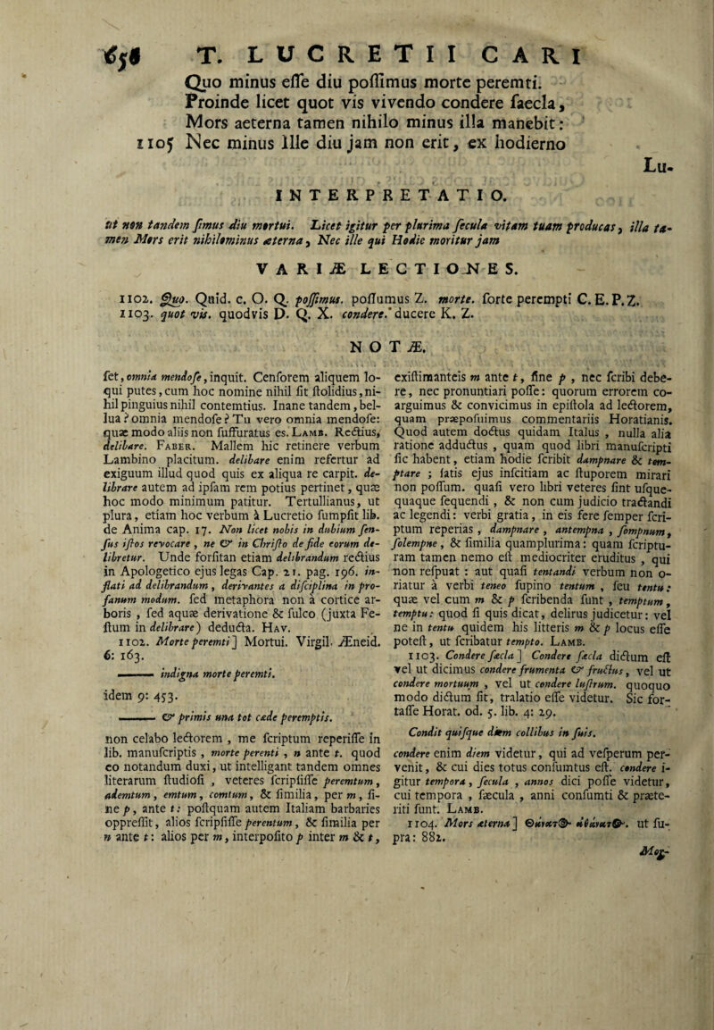 Quo minus efle diu poflimus morte peremti. Proinde licet quot vis vivendo condere faecla, Mors aeterna tamen nihilo minus illa manebit: 1105 Nec minus Ille diu jam non erit, cx hodierno Lu- INTERPRE T A T I O. ut nm tandem fimus diu tntrtui. Licet igitur per plurima fecula vitam tuam producas, illa ta* me» Mtrs erit nihiUminus aterna^^ Idec ille qui Hodie moritur jam VARIii: LECTI O E 5. 1102. Quid. c. O. Q_. pojfmus. poflamus Z. morte, forte perempti C. E. P.Z. ZIP3. quot 'via. quodvis D. Q. X. condere.'K, Z. N O T iE. fet, omnia tnendofe, inquit. Cenrotem aliquem lo¬ qui putes,cum hoc nomine nihil Iit ftolidius,ni¬ hil pinguius nihil contemtius. Inane tandem, bel- lua.^ omnia mendofePTu vero omnia mendofe: quae modo aliis non fuiFuratus es. Lamii. Rcdlius, delibare. Faber. Mallem hic retinere verbum Lambino placitum, delibare enim refertur ad exiguum illud quod quis ex aliqua re carpit, de¬ librare autem ad ipfam rem potius pertinet, quse hoc modo minimum patitur. Tertullianus, ut plura, etiam hoc verbum ^ Lucretio fumpfit lib. de Anima cap. 17. Non heet nobis in dubium fen- fus iflos reyocare , ne Cr in Chrijlo de fide eorum de¬ libretur. Unde forfitan etiam delibrandum redlius in Apologetico ejus legas Cap. 21. pag. 196. in¬ flati ad delibrandum , derivantes a difciplina in pro¬ fanum modum, fed metaphora non a cortice ar¬ boris , fed aquae derivatione & fulco (juxta Fe¬ lium in rfehimre) dedudla. Hav. iioz. Morte peremti^ Mortui. Virgih ./Eneid. 6: 163. ■ ..I.-— indigna morte peremti. idem 9: 453. I I .1.11. cr primis una tot cade peremptis. non celabo ledlorem , me feriptum reperifle in lib. manuferiptis, morte perenti , n ante t. quod co notandum duxi, ut intelligant tandem omnes literarum ftudiofi , veteres fcripiilTc peremtum, ademtum, emtum, comium, & fimilia, per m , fi¬ ne p, ante t; poftquam autem Italiam barbaries oppreffit, alios fcripfifTe perentum, & fimilia per n ante t: alios per m, interpofitop inter m Si t, exifliraanteis m ante t, fine p , nec feribi debe¬ re , nec pronuntiari poffe; quorum errorem co¬ arguimus & convicimus in epiflola ad lediorem, quam prsepofuimus commentariis Horatianis. Quod autem dodlus quidam Italus , nulla alia ratione addudlus , quam quod libri manuferipti fic habent, etiam hodie feribit dampnare & tem¬ ptare ; fatis ejus infeitiam ac fluporem mirari non pofTum. quafi vero libri veteres fint ufquc- quaque fequendi, & non cum judicio tradandi ac legendi: verbi gratia, in eis fere femper feri¬ ptum reperias , dampnare , antempna , fompnum , folempne, & fimilia quamplurima: quam feriptu- ram tamen nemo ell mediocriter eruditus , qui non refpuat : aut quafi tentandi verbum non o- riatur a verbi teneo fupino tentum , fcu untu: quae vel cum m Si p feribenda funt , temptum, temptu: quod fi quis dicat, delirus judicetur; vel ne in tentu quidem his litteris m Sc p locus efle potefl, ut feribatur tempto. Lamb. 1103. Condere facla^ Condere facla didlum eft vel ut dicimus condere frumenta fruBus , vel ut condere mortuum , vel Ut condere luflrum. quoquo modo didlum fit, tralatio efle videtur. Sic for- tafTe Horat. od. 5. lib. 4: 29. Condit quifque dkm collibus in fuis. condere enim diem videtur, qui ad vefperum per¬ venit , & cui dies totus confumtus efl. condere i- gitur tempora, fecula , annos dici pofTe videtur, cui tempora , faecula , anni confumti & praete¬ riti funt. Lamb. 1104. Mors aterna'\ ut fu- pra: 881.