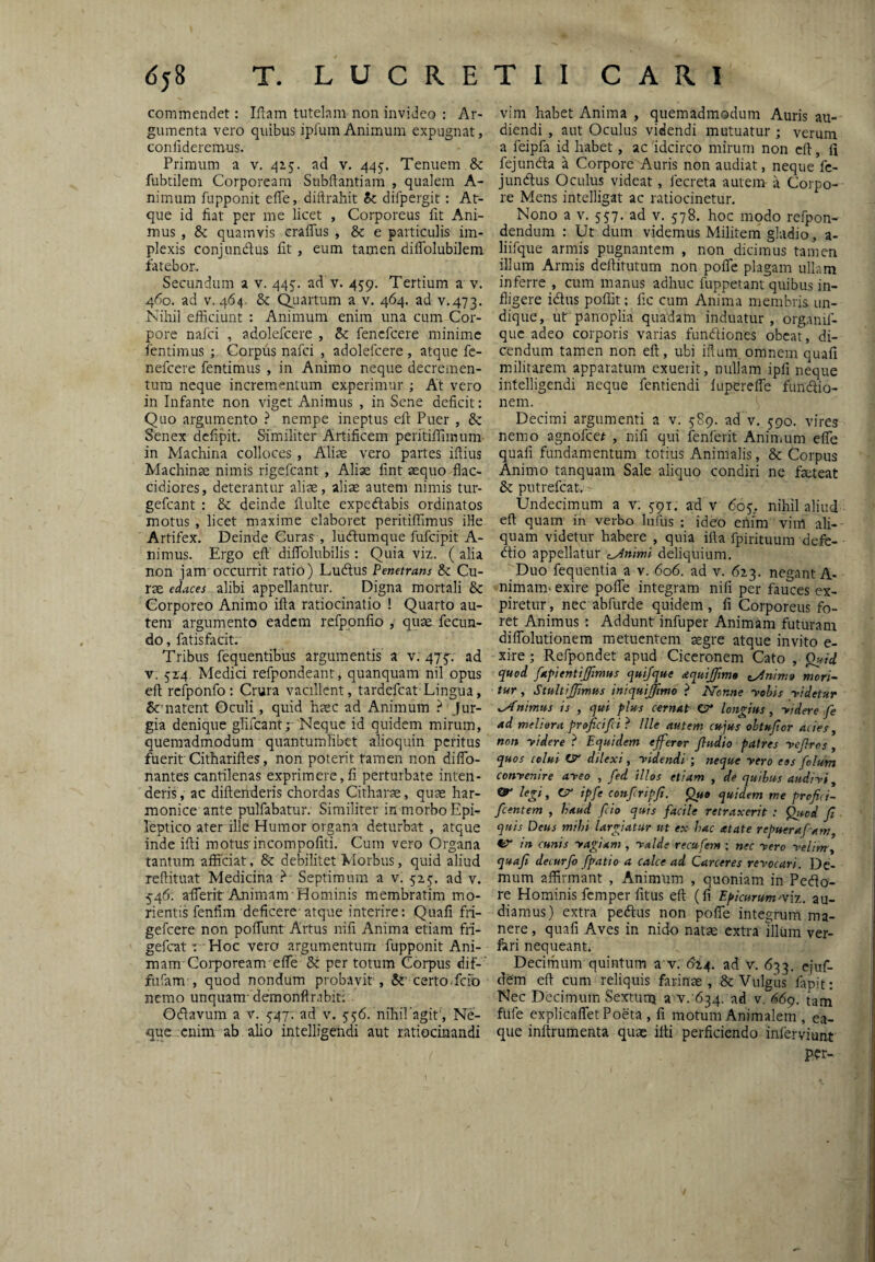 <$58 T. L U C R E commendet: Iftam tutelam non invideo : Ar¬ gumenta vero quibus ipluin Animum expugnat, confideremus. Primum a v. 415. ad v. 445. Tenuem & fubtilem Corpoream Subftantiam , qualem A- nimum fupponit effe, diftrahit ic difpergit : At¬ que id fiat per me licet , Corporeus fit Ani¬ mus , Sc quamvis crafTus , & e particulis im¬ plexis conjundus fit, eum tamen diifolubilem latebor. Secundum a v. 445. ad v. 459. Tertium a v. 460. ad V. 464. &: Quartum a v. 464. ad v.473. Nihil efficiunt : Animum enim una cum Cor¬ pore nafci , adolefcere , Sc fencfcere minime fentimus ; Corpus nafci , adolefcere , atque fc- nefeere fentimus , in Animo neque decremen¬ tum neque incrementum experimur ; At vero in Infante non viget Animus , in Sene deficit: Quo argumento } nempe ineptus eft Puer , Sc Senex defipit. Similiter Artificem peritiffimum in Machina colloces , Alias vero partes ifiius Machinae nimis rigefeant , Aliae fint aequo flac¬ cidiores, deterantur aliae, aliae autem nimis tur- gefeant : & deinde fiulte expedabis ordinatos motus , licet maxime elaboret peritiffimus ille Artifex. Deinde Curas , ludumque fufeipit A- nimus. Ergo eft diffolubilis: Quia viz. ( alia non jam occurrit ratio) Ludus Penetrans Sc Cu¬ rae edaces alibi appellantur. Digna mortali Sc Corporeo Animo ifta ratiocinatio ! Quarto au¬ tem argumento eadem refppnfio , quae fecun¬ do , fatisfacit. Tribus fequentibus argumentis' a v: 47^. ad V. 5x4 Medici refpondeant, quanquam nil opus eft rcfponfo: Crura vacillent, tardefeat Lingua, natent Gculi, quid haec ad Animum jur¬ gia denique glifeant;- Neque id quidem mirum, quemadmodum quantumlibet alioquin peritus fuerit'Cithariftes, non poterit tamen non diflb- nantes cantilenas exprimere,fi perturbate inten¬ deris , ac diftenderis chordas Citharae, quae har¬ monice ante pulfabatur. Similiter in morbo Epi¬ leptico ater ille Humor organa deturbat , atque inde ifti motus incompofiti. Cum vero Organa tantum afficiat, Sc debilitet Morbus, quid aliud reftituat Medicina Septimum a v. 525'. ad v. 546. afiTerit Animam Hominis membratim mo- rientis fenfim deficere-atque interire: Quafi fri- gefeere non poftimt Artus nifi Anima etiam fri- gefeat: Hoc vero argumentum fupponit Ani¬ mam-Corpoream efle Sc per totum Corpus dif-' fufam , quod nondum probavit , Sz‘ certo.fefo nemo unquam-demonftrabit: Odavum a v. 747: ad v. 556. niliifagif, Ne¬ que enim ab alio intelligendi aut ratiocinandi T I I CARI vim habet Anima , quemadmodum Auris au¬ diendi , aut Oculus videndi mutuatur ; verum a feipfa id habet, ac idcirco mirum non eft, fi fejunda a Corpore Auris non audiat, neque fc- jundus Oculus videat, fecreta autem -a Corpo¬ re Mens intelligat ac ratiocinetur. Nono a V. 557. ad v. 578. hoc modo refpon- dendum : Ut dum videmus Militem gladio, a- liifque armis pugnantem , non dicimus tamen illum Armis deftitutum non pofle plagam ullam inferre , cum manus adhuc fuppetant quibus in¬ fligere idus poffit; fic cum Anima membris un¬ dique, urpanoplia quadam induatur, organif- que adeo corporis varias fundiones obeat, di¬ cendum tamen non eft, ubi iftum omnem quafi militarem apparatum exuerit, nullam ipfi neque intelligendi neque fentiendi lupereiTe fundio- nem. Decimi argumenti a v. 589. ad v. 5-90. vires nemo agnofeet , nifi qui fenferit Animum efle quafi fundamentum totius Animalis, & Corpus Animo tanquam Sale aliquo condiri ne faeteat Sc putrefeat. Undecimum a v; 591. ad v 605, nihil aliud eft quam in verbo lufus : ideo enim vim ali¬ quam videtur habere , quia ifta fpirituura defe- dio appellatur c^niml deliquium. Duo fequentia a v. 606. ad v. 623. negant A- nimam« exire pofle integram nifi per fauces ex- piretur, nec abfurde quidem , fi Corporeus fo¬ ret Animus : Addunt infuper Animam futuram dilTolutionem metuentem aegre atque invito e- xire; Refpondet apud Ciceronem Cato , quod fapenttjfimus quijque dquijfjmo ^nimo mori¬ tur , StultiJJimus iniquijimo ? I^onne -vehis -videtur inimus is , qui plus cernat C?* longius ^ -videre fe ad meliora proficifei ? Ille autem cujus ohtujior acies y non yidere ? Equidem efferer /ludio patres yefiros, quos colui (y dilexi, yidendi ; neque yero eos folum convenire aveo , fed illos etiam , de quihus audivi ^ Qr legi, CSf- ipfe confripji, Que quidem me profici- fcentem , haud f io quis facile retraxerit : Qtsod fl quis Deus mihi largiatur ut ex hac at at e repuerafam, Vr in cunis vagiam , valde recufem ; nec vero velim, quafi decurfo fpatio a calce ad Carceres revocari. Dc- mum affirmant , Animum , quoniam in Peda¬ re Hominis femper fitus eft (fi Epicurum^viz. au¬ diamus) extra pedus non pofle integrum ma¬ nere , quafi Aves in nido natae extra illum ver- fari nequeant. Decimum quintum a v. ($24. ad v. 633. ejuf- dem eft cum reliquis farimae , & Vulgus fapit: Nec Decimum Sextum a v. 634. ad v. 66^. tam fufe explicaflet Poeta , fi motum Animalem , ea- que inltrumenta quae ifti perficiendo inferviunt ptr-