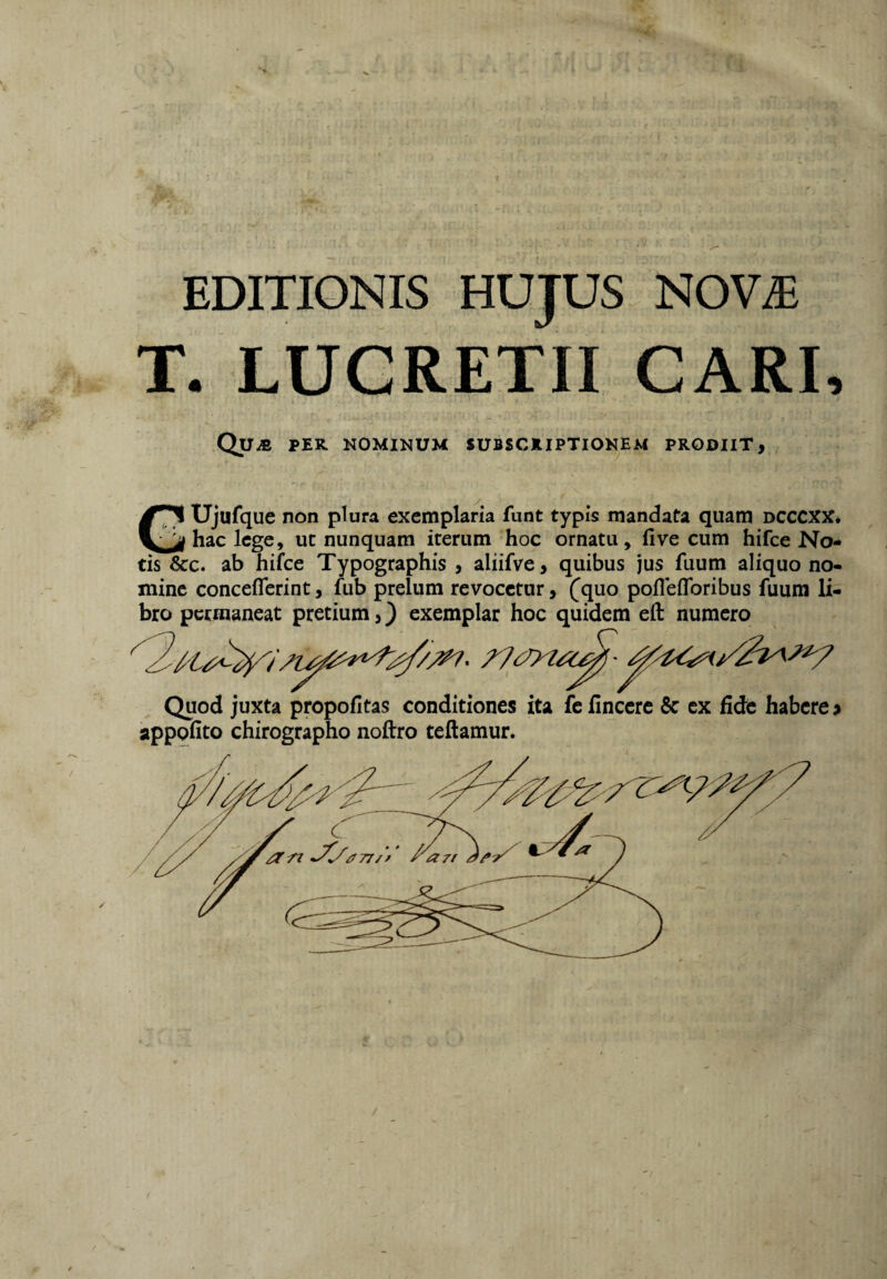 EDITIONIS HUJUS NOV^ T. LUCRETII CARI, Qua per nominum subscriptionem prodiit, Ujufque non plura exemplaria funt typis mandata quam dcccxx. hac lege, ut nunquam iterum hoc ornatu, live cum hifce No¬ tis &:c. ab hifce Typographis , aliifve, quibus jus fuum aliquo no¬ mine conceflcrint, fub prelum revocetur, C^uo pofleflbribus fuum li¬ bro permaneat pretium,) exemplar hoc quidem eft numero Quod juxta propofitas conditiones ita fc finccrc 8c ex fide habere f appofito chirographo noftro teftamur.