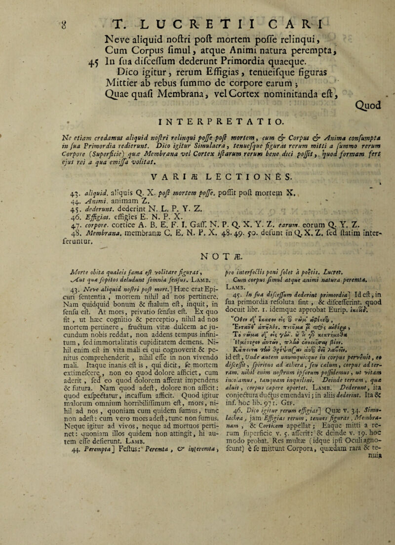 Neve aliquid noftri poft mortem pofie relinqui. Cum Corpus fimul, atque Animi natura perempta, 45 In fua difceiTum dederunt Primordia quaeque. Dico igitur, rerum Effigias, tenueifque figuras Mittier ab rebus fummo de corpore earum 5 Quae quafi Membrana, vel Cortex nominitanda eft^, INTERPRETATIO. Quod Ne etiam credamus aliquid noflrt relinqui poffe pofi mortem, cum ^ Corpus ^ Anima confutnpta in fua Primordia redieru7it. Dico igitur Simulacra, tenuefque figuras rerum mitti a fummo rerum Corpore (Superficie) qu,v Membrana vel Cortex ijlarum rerum bene dtci poffit, quod formam fert ejus rei a qua emijfa volitat. VARIiE LECTIONES. t 4,3. aliquid, aliquis Q. X. pofi mortem poffe, poffit poft mortem X,, 44.. Animi, animam Z. . . ‘ 45. dederunt, dederint N. L. P. Y. Z. 46. Effigias, effigies E. N. P. X. 47. corpore, cortice A. B. E. F. I. Gaffi N. P. Q. X. Y. Z. earum, eorum Q. Y. Z. 48. Membrana, membrana C. E. N. P. X. 48.49. 50. defunt inC^.X, Z, fed ftatim inter- feruntur. N O T /E. Morte obit A qualeis fama ejl yolitare figuras, ,y€ut qua fopitos deludunt fomnia fenfus. Lamb. 43. Neye aliquid noflri pofl mort.~\ Haec erat Epi¬ curi fcntentia , mortem nihil ad nos pertinere. Nam quidquid bonum & malum eft, inquit, in fenfu eft. At mors, privatio fenfus eft. Ex quo fit , ut haec cognitio & perceptio, nihil ad nos mortem pertinere , frudlum vitae dulcem ac ju¬ cundum nobis reddat, non addens tempus infini¬ tum , fed immortalitatis cupiditatem demens. Ni¬ hil enim eft in vita mali ei qui cognoverit & pe¬ nitus comprehenderit , nihil efle in non vivendo mali. Itaque inanis eft is, qui dicit, fe mortem extimefcere , non eo quod dolore afficiet, cum aderit , fed eo quod dolorem afferat impendens & futura. Nam quod adeft, dolore non afficit: quod exfpedatur, incaffum afficit. Quod igitur malorum omnium horribiliffimum eft, mors, ni¬ hil ad nos, quoniam cum quidem fumus, tunc non adeft; cum vero mors adeft, tunc non fumus. Neque igitur ad vivos, neque ad mortuos perti¬ net; quoniam illos quidem non attingit, hi au¬ tem effe deflerunt. Lamb. 44. Perempta^ Feftus.:’Pfrewtrf , CP* interemta t pro interfeSlis poni /olet a poetis. Lucret. Cum corpus fimul atque animi natura peremta. Lamb. 45'. In fua difceffum dederint primordia)^ Id eft , in fua primordia refoluta fint , & difcefferint. quod docuit libr. i. idemque approbat Eurip. ''06er dj «««ra» «5 S Tuyl ipir-els , ’F.»Ti«o6* UTT^^Se, orvev/u.a eciSe^a , Ta' o-eifAcc eii ylZ. i 2t yi xefcrtjjueSz 'VifjLere^ot dvrit, orXlu) cvoucr.a-uj fiioi, Yi-cteetira tIm div% PiecoMy, id eft. Unde autem unumquicque in corpus peryenit, e» difceffit, fpiritus ad aihera, feu c&lum, corpus ad ter¬ ram. nihil enim nofhum ipforum poffdemus , ut yitam incolamus , tanquam inquilini. Deinde terram , qua aluit, corpus capere oportet. Lamb. Dederunt, ita conje(ftura dudlus emendavi; in aliis dederint. Ita bz inf. hoc lib. 971. Gif. 46. Dico igitur rerum effigias'] Quae V. 34. Sim»- lachra , jam Effigias rerum , tenues figuras , Membra¬ nam , & Corticem appellat; Eaque mitti a re¬ rum fuperficie v. 5. afferit; '& deinde v. 19. hoc modo probat. Res mnltae (idque ipfi Oculi-agno- fcunt) e fe mittunt Corpora, quaedam rara Sc te- t