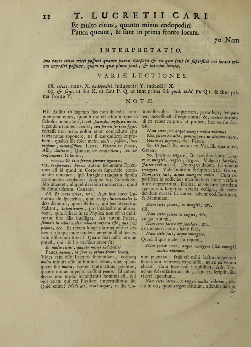 Et multo citius, quanto minus endopediri Pauca queunt, 6c funt in prima fronte locata. 70 Nam INTERPRETATIO. imo tanto citius mitti foffunt quanto pauca Corpora ^ ea qua funt h fuperficie rei locata mi¬ nus impediri pofjunt, quam ea qua plura Junt, interius locata^ VARI^ LECTIONES. 68. citius, tutus. X. endopediri. indupediri Y. induediri X. 69. d“ funt. ut lint X. ut funt P. (^. ut funt prirna fub quid, codd. Pii Q i. & funt pri¬ ma fronte Y. N O Hic Zoilus ingenio fuo non difcedit. com¬ memorat enim, quod a me eft editum, quae in Scholiis notata funt, tacet ,/3«07ii»vy •xoiSv. legendum tandem cenfet, conforma ferrare figur. fortalTe non male, nolim enim conjeduris ejus taleis notas apponere, ne li eas quidem impro¬ bem , qualeis ille folet meis; male, pejftme, ine- ptijfime , mendofijjime. Lamb. Veterem C?” forma , Alii, Solitam , Quidam er confimilem , feu cr conformem: Gifanius, — ■ er conforma feryare figuram. viz. confervare: Forma autem fecundum Epicu¬ rum eft id quod in Corporis fuperficie conti¬ nenter remanet, ipfa Imagine tanquam Spolio continenter avolante: Aliquid viz. Coloris So¬ lido inhaeret, aliquid derafiim transfertur, quod fit Simulachrum. Creech. 68. Et muto citius, CTf.] Agit lioc loco Lu¬ cretius de fpeciebus, quae vulgo Uitentionales i- deo dicuntur, quod Barbari, qui has literastra- dabant, Intentionem , pro intelledione ufurpa- bant; quia fcilicet in re Phyfica non eft ut quid¬ quam fine illis intelligas. Ait autem Poeta, fiummis in rebus multa minuta corpora effe, qua jaci poffmt, &c. Et revera longe plurima effe ea de¬ bent; alioqui unde tandem perenne illud fpecie- rum eftluvium foret ^ Quare fieri nulla ratione poteft, quin in his verfibus error fit: Et multo citius, quanto minus endopediri Pauca queunt, ut funt in prima fronte locata. Vides eam efte Lucretii fententiam , corpora multa minuta efie in fummis rebus, quae quan- quam ^\nr multa, tamen tanto citius jaciuntur, quanto minus impediri pofllmt Id autem dicere non modo inconftantis hominis eft, fed ejus etiam qui rei Phyficae imperitiftimus fit. Qipd enim.^ Modo ait, modo negat, ut ille Co- T JE. mici fervulus. Itaque non, pauca legi, fed par- ya, necefle eft. Pergit enim; 8c, m/t-j profun¬ di ex rebus corpora ut probet, hos verfus feri- bit: Aim certe jaci atque emergi multa yidemus Nonfolum ex alto, penitufijue, ut diximus ante. Verum de fummis, &c. Faber. 6p. ZTt ftntj Ita malim ex Vet. lib. quam CT*, Gifa». 70. ^acier ac tergere j In veteribus libris: jace¬ re ac mergiri, corgeri, tergtri. Vulgati: jaculari. Jacter rediim eft. De tergeri dubito. Lambinus emergere. Vide Indicem, dcfiipra i: 210. Gifak. Nam certe jaci, atque emergere multa. Cum re- periftem in codicibus manuferiptis hunc verfum mire depravatum, fed ita, ut obfcura quaedam apparerent feripturse veteris veftigia, fic excu¬ dendum curavi, fic autem habent cod. Dertinian. ' 6c Memmian. Nam certe jacere, ac mergiri, O^c. .alii, Nam certe jacere ac cergiri, V^c, vulgati autem, Nam certe jacere CV jaculari, 0‘c. ex quibus feripturis hanc feci. Nam certe jaci, atque emergere. Quod fi quis malet ita reponi, Nam jacier certe, atque emergere (feu emer^ij multa yidemus. non pugnabo ; fatis eft mihi ledori ingeniofo feripturam veterem expofuifle, ut ex ea veram eliciat.’ Cum haec jam fcripPilfem, Adr. Tur- nebus Adverfariorum lib. 7. cap. 12. fcripfit, fibi videri legendum, N.tm certe jacere, ac tergeri multa yidemus, C^c. cui in eo, quod tergeri reftituit, aflenfus fum in fc-