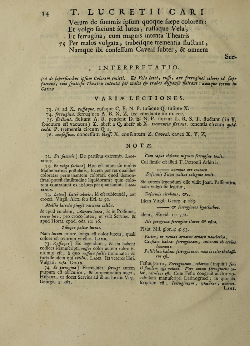 Verum de fiimmis ipfum quoque faepe colorem: Et volgo faciunt id lutea , ruflaque Vela, , Et ferrugina, cum magnis intenta Theatris 75 Per malos v^olgata, trabeifque trementia fluftant, Namque ibi confeffum Caveai fubter, & omnem Scc. .. INTERPRETATIO. (ed de fuperfictebut ipfum Colorem emitti. Et Vela lutei-, rujp, aut ferruginei coloris id fepe factunt, cum fpatiofs Theatris intenta per malos ^ trabes difpanfa fuitant: namque totum in Cavea VARI/E LECTIONES. 7^. id. ad X. rujfaque. rufaque C. E. N. P. tufaque tufque X. 74. ferrugina, ferruginea A. B, X. Z. fed emedante ita m. rec. 75. flu6iant, fluitant A. B. pendent D. E. N. P. flutant L. R. S. T. flu6l:ant (in Y. fpacuum eft vacuum) Z. abeft a Q, abeft* ab X. trementia flutant, tenentia circum quid, eodd. P. trementia circum Q_ i. 76. confejfum. conceflum Gajf. X. confentum Z. Caveai. cavea X. Y, Z. N O 7z. De fummis] De partibus extremis. Lam- BINUS,. 73. Et yolgo faciunt'] Hoc eft unum de multis Mathematicis poftulatis, lucem per res quaflibet coloratas permanantem colorari, quod demon- ftrari poteft fimilitudine liquidorum: quae colo¬ rem contralumt ex iis locis per quae fluunt. Lam- BINUS. 73. Lutea] fo/om. id eft rubicundi, aut crocei. Virgil. Alex, feu Ecl. 2,: 50. Mollia luteola pingit raccinia caltha. apud eundem, ..Aurora lutea ,• & in Pollione, croceo luto, pro croco luteo, ut vult Servius. & apud Horat. epod. oda 10: 16. Tthique pallor luteus. Nam lutum priore longa eft color luteus, quali colore eft ovorum vitellus. Lamb. 73- Sic legendum , &: ita habent codices Manufcripti. rujfus color autem rubro fi¬ nitimus eft , a quo ruJfata faElio nommztz.: Sc fortafle idem qui rutilus. Lamb. Ita veteres libri. Vulgati: rufa. Gifan. 74. Et ferrugina] Ferruginea, ferrugo autem purpura eft obfcurior , & propemodum nigra, Hifpana, ut docet Servius ad illum locum Virg. Georgic. i: 467. T m. Cum caput ohfcura nigrum ferrugine texit. Cui fimile eft illud T. Petronii Arbitri namque ore cruento Deformis Titan yultus caligine texit. Sic autem legendum efle vidit Joan. Pafteratiiw. nam vulgo fic legitur, Deformis titubans, CTc, Idem Virgil. Georg. 4: 183. ■ zy ferrugineos hyacinthos. idem, jEneid. ii: 771. Ille peregrina ferrugine clarus & oflro, Plaut. Mil. glor.4: 4; 53. Facito, ut yenias ornatus ornatu nauclerico^ Caufiam habeas ferrugineam, culcitam ob oculos laneam: Palliolum habeas ferrugineum, nam is color thalafli. cus eft, Feftus porro. Ferrugineum, colorem (inquit) fer, ri ftmilem ejj} yolunt. Vere autem ferrugineus co¬ lor, caruleus eft. Cum Fefto congruit aucftor vo- cabularii manufcripti Latinograsci: in quo ita fcriptum eft , Ferrugineum , y^etvKoy, Kv^tor.