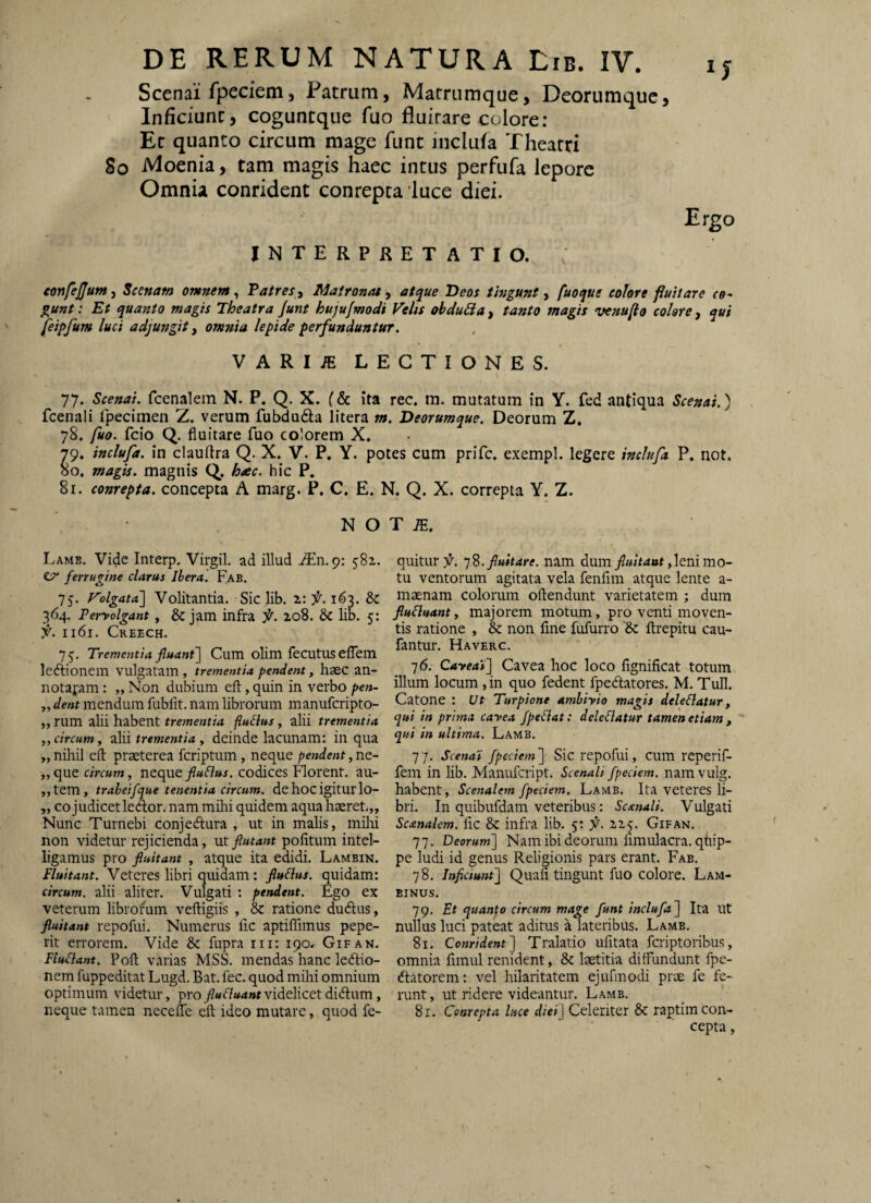 Scenai fpeciemj Patrum, Matrumque, Deorumque, Inficiunt, coguntque fuo fluitare colore: Et quanto circum mage funt inclufa Theatri So Moenia, tam magis haec intus perfufa lepore Omnia conrident conrepta'luce diei. Ergo INTERPRETATIO. tmfejjumy Scenam omnem ^ Patres t Matronai ^ atque Deos tingunt ^ fuoque eoiore fiuitare eo- ^unt: Et quanto magis Theatra Junt hujufmodi Velis obduBa, tanto magis venufio colare, qui feipfum luci adjungit, omnia lepide perfunduntur. VARIiE LECTIONES. 77. Scenat. fcenalem N. P. Q. X. (& ita rec. m. mutatum in Y. fed antiqua Scenai.) fcenali fpecimen Z. verum fubdufta litera m. Deorumque. Deorum Z. 78. fuo. fcio Q. fluitare fuo colorem X. 79. inclufa. in clauflra Q. X. V. P. Y. potes cum prife. exempl. legere inclufa P, not. 50. magis, magnis Q, h^c. hic P. 8r. conrepta. concepta A marg. P. C. E. N. Q. X. correpta Y. Z. N O Lamb. Vide Interp. Virgil. ad illud jEn. 9: 58x. CT* ferrugine clarus Jhera. Fab. 75. Volgatal Volitantia. Sic lib. z: f. 163. & 364. Peryolgant, & jam infra f. zo8. & lib. 5: f'. II61. Creech. 75. Trementia fluant] Cum olim fecutuselTein lediionem vulgatam , trementia pendent, haec an- notafam: „ Non dubium eil, quin in verbo pen- „ dent mendum fublit. nam librorum manuferipto- „ rum alii habent trementia fluvius , alii trementia „circum, ilii trementia , deinde lacunam: in qua „ niliil eil praeterea feriptum, neque pendent, ne- „que circum, ncc^tfluBus. codices Florent, au- ,,tem, trabeifque tenentia circum, de hoc igitur lo- „ co judicetleAor. nam mihi quidem aqua haeret.,. Nunc Turnebi conjedlura , ut in malis, milii non videtur rejicienda, vA flutant pofitum intel- ligamus pro fluitant , atque ita edidi. Lamein. Fluitant. Veteres libri quidam; fluBus. quidam: circum, alii aliter. Vulgati : pendent. Ego ex veterum librofum velligiis , &: ratione dudlus, fluitant repofui. Numerus lic aptiffimus pepe- rit errorem. Vide & fupra iii: 190. Gifan, FiuBant. Poft varias MSS. mendas hanc ledlio- nem fuppeditat Lugd. Bat. fec, quod mihi omnium optimum videtur, pro flu fluant videlicet didlum, neque tamen necefle cft ideo mutare, quod fe- T JE. quitur f. ']S. fluitare, nam dumleni mo¬ tu ventorum agitata vela fenfim atque lente a- maenam colorum ollendunt varietatem ; dum flufluant, majorem motum, pro venti moven¬ tis ratione , & non line fufurro '& ftrepitu cau- fantur. Haverc. 76. Cayeas] Cavea hoc loco lignificat totum illum locum, in quo fedent fpedlatores. M. Tuli. Catone : ut Turpione ambiyio magis deleflatur, qui in prima cayea fpeflat: deleflatur tamen etiam , qui in ultima. Lamb, 77. Scena‘i fpeciem] Sic repofui, cum reperif- fem in lib. Manufeript. Scenali /pedem, namvulg. habent, Scenalem fpeciem. Lamb. Ita veteres li¬ bri. In quibufdam veteribus: Scanali. Vulgati Scanalem. lic & infra lib. 5: f. 115, Gifan. 77. Deorum] Nam ibi deorum limulacra. qtiip- pe ludi id genus Religionis pars erant. Fab. 78. Inficiunt] Quali tingunt fuo colore. Lam- BINUS, 79. Et quanfo circum mage funt inclufa] Ita Ut nullus luci pateat aditus a lateribus. Lamb. 81. Conrident] Tralatio ufitata feriptoribus, omnia fimul renident, & laetitia diffundunt fpe- dtatorem: vel hilaritatem ejufinodi prae fe fe¬ runt , ut ridere videantur. Lamb. 81. Conrepta luce diei] Celeriter & raptim con¬ cepta ,