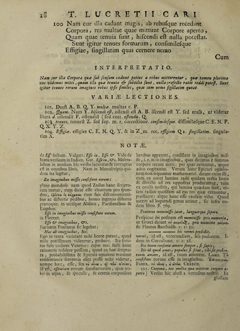 100 Nam car illa cadant magis, ab rebufque recedant Corpora, res multae quae mittunt Corpore aperto, Quam quae tenuia funt, hifcendi eft nulla poteftas. Sunt igitur tenues formarum, confimilefque Effigiae, fingillatim quas cernere nerao Cum INTERPRETATIO. f cur illa Corpora qua fuh fenfum cadunt potius a rebus mitterentur , qua tamen plurima nos videmus mitti ^ quam illa qua tenuia fubtilia funt, nulla profeBo ratio reddi potefi. Sunt igitur tenues 'rerum imagines rebus ipfis [imiles, quas cum nemo figillatim queat VARIiE LECTIONES. 101. Deeft A. B. Q. Y. multa, inultas c. P. 102, ^am. Nam Y. hifcendi e fi-, oftendi eft A. B. ifcendi efl Y. fed erafa, ut videtur litera d ollendit P. oftendift (fed.corr. oflendis. 105. tenues, tenueft Z. fed iup. m. r. corredione. confimdefque. diflimilefqueC.E.N. P. Q..X.Y. Z, ' J04. Ejfigia. effigies C. E, N. Q. Y. & in Z^.m, rec. effigiem Qi. fingillatim. fingula- tim X. N O T ZE. ' de fadlum. Vulgati: E/7e in, EJfe &. Vide de hiatu verfuum in Indice. Gif. EJfem, erf. Mifera- bilem in modum hic verfus laceratus & corruptus eft in omnibus libris. Nam in Manufcriptis qui¬ dem ita legitur, Ex imaginibus miffis confijlere eorum: plane mendofe. nam quod Zoilus hanc fcriptu- ram tuetur, cum dicat elfe choreum pro fpon- deo, Ippitu ii xo^icxi cum fuis difconvenienti- bus ac diilortis pedibus, homo ingenio diftorto pravoque. in utrifque Aldinis, Parilienfibus 8c Lugdun. EJ]'e in imaginibus miffis confijlere eorum. in Florent. EJfe O' imaginibus, CTc. Javianus Fontanus fic legebat: Hac ab imaginibus , &C. Ego in tanta varietate mihi licere putavi, quod mihi potiffimum videretur, probare. Ita Iccu- tus fum codices Venetos: cujus mei fadti hanc rationem reddere poffium , quod ex hac fcriptu- ra , probabiliffima Epicuri opinioni maxime confentanea fententia elici polTe mihi videtur, nempe haec, elTe, feu rl tivuf , ntdl ise-lx)!, id eft, ejfentiam eorum limulacrorum, quae no¬ bis in aqua , & fpeculis , dc ceteris corporibus Irevibus apparent, conliftere in imaginibus mif¬ fis, i. e. in iis imaginibus, quas dicimus e fummo corpore rerum mitti; per quas cernimus, atque adeo cogitamus. Verum hanc Epicuri opinio¬ nem non fequuntur mathematici, dicunt enim illi, cum ex omni lumine radii quidam redis hneis & direcfto ad res oppolitas producantur, tum ex oculis noftris, qui lumina quaedam funt, et¬ iam radios quofdam ad eas res quae cernuntur, profluere: atque hanc efte caufam vifus. Quod autem ad loquendi genus attinet , fic infra eo¬ dem libro, f. 769. Praterea meminijfe jacet, languetque fopore. Perfpicue ibi pofitum eft meminijfe pro memoria , ut Graeci dicunt to' , pro nomine pt.Hpt.ii. fic Plautus Bacchidib. i: i: 50. ■ ■ ■ hic yereri perdidit, yereri, id eft, verecundiam, feu pudorem. I- dem in Curculione. 1:1: 28. Ita tuum conferto amare femper , fi fapis, Ne id quod ames, populus fi fdat, tibi fit probro, tuum amare, id eft, tuum amorem. Lame. To confijlere eorum efte in imaginibus. 'E».iinrpi'ti. Faber, to' Hsetp , vj isriet. Creech. lOl. Corpora, res multa qua mittunt corpore a* perto^ Verfus hic abeft a veteribus noftris. Fit • gloffam