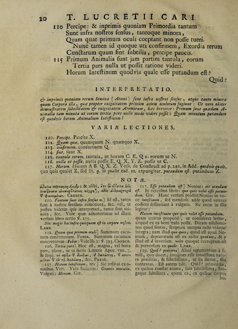 lO iio Percipe: & inprimis quoniam Primordia tantum Sunt infra noftros fenfus, tancoque minora, Qiiam quae primum oculi coeptant non pofle tueri. jNunc tamen id quoque uti confirmem. Exordia rerum Cundarum quam fine fubtilia, percipe paucis. 115 Primum Animalia funt jam partim tantula, eorum Tertia pars nulla ut pofiit ratione videri. Horum Inteftinum quodvis quale efle putandum eft ? Quid ? IN-TERPRETATIO. & iniprmis rerum Semina ( Atomi) funt infra nojlros fenjus , atque tanto minora quam Corpora illa, qua propter exiguitatem primum aciem oculorum fugiunt : Ut vero obiter demonfirarem fubtilitaiem exiguitatem Atomorum, hac breviter: Primum funt quadam A‘ nimalia tam minuta ut eorum tertia pars nullo modo videri pojft: ^Imm mwuturn putandum efi quodvis horum Animalium hitefiinum ? VARIiE LECTIONES. IIO. Percipe. Percite X. I12. ^am qua. quamquam N. quamquo X. IIg. confirmem, contormsm Q. 114. fint. lunt X. 115. tantula eorum, tantula, ut horum C. E. Q i. eorum ut N. ij6. nulla ut pojjit. nulla polTic E. Q.. X. Y. Z. poffit ut C. • ’ iiy. Horum. Harum A B. X. Z. Vofs. de Conftrud ad p. iio.in Add. quodvis quale quo quis qualet Z. fcd Iit, q. in qualet ead, m. expungitur, putandum ef. putandum Z. N O •. 5c alibi, 'drt & 'i^7f V CreeCH. IIO. Tantum funt infra fenfus ».] Id efl, tanto funt a noftris fenfibus remotiora, &c. vel, ut poftea videtur ipfe interpretari, tanto funt mi¬ nora , &c. Vide quae adnotavimus ad illum yerfum libro tertio f. 2,75. Kec magis hac infra quicquam efi in corpore nofiro. Lamb. 112. Qjtam qua primum ocult\ Summum cacu¬ men concretorum. Faber. Summum cacumen concretorum: Faber: Videlib. i: f. 593. Creech. 116. Tertia pars'] Hoc eft, magna, vel bona pars, plane, ut in facris Litteris Apoc. vni. 7* & feqq. rd t , f Bu>^di,!syr,i T xTKr- fxirm V cv , &C\ PreIG. 117. Horum intejfinum, Ztre ] Sic rcftitui ex o- mnibus Vett. Vide Indicem: Ceneris mutatio. Vulgati: Herum. Gif, T iE. 117. PJfe putandum efi] Nonius: eis utendum- efi. In veteribus libris: quo quis yolet effe putan* dum. Gif. Hunc verfum pro fert Nonius in vo¬ ce intefiinum , fcd mendofe. adde quod veteres codices diflentiunt a vulgatis. Sic enim in illis legitur: Harum intefiinum quo quis yolet effe putandum, quam iccirco propofui , ut conlideret ledor, ecquid ex ea boni trahi poflit. Dicam nihilomi¬ nus quod.fentio, feriptura recepta mihi videtur integra; nam illud quo quis, quod eft apud No¬ nium , depravatum eft ex recfto quodvts, & p illud eft d inverfum. yolet quoque corruptum eit & perverfum ex quale. L4AMB. 119. Quid? praterea] Aliud argumentum a ft- mili, quo docet, imagines efle tenuiflima natu¬ ra praeditas, & fubtiliftimo , ut ita dicam, filo contextas. Eft autem tale. Quid primordia , ex quibus conflat anima, funt fubtiliffima, fon-- geque fubtiliora , quam ea ^ ex quibus corpus iui-