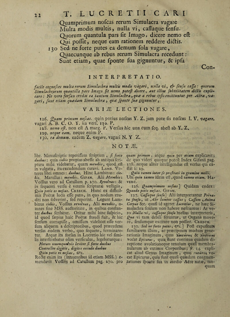 t 21 T. LUCRETII CARI Quamprimum nofcas rerum Simulacra vagare Mulra modis multis, nulla vi, caflaque fenfu. Qiiorum quantula pars fit Imago, dicere nemo eft: Qui pofiit, neque eam rationem reddere didis. 130 Sed ne forte putes ea demum fola vagare. Quaecunque ab rebus rerum Simulacra recedunt : Sunt etiam, quae fponte fua gignuntur, & ipfa Con- I N T E R P R E T A T I O. f^ile cognofces multa rerum Simulachra multis modis vagari, nslla vi, fenfu eafa: quorum Simulachrjorum quantilla pars Imago fit nemo potefl dicere ^ aut illius fubtilitatem dictis expli¬ care : Ne vero forfan credas ea tantum Simulachra, qua a rebus ipjts emittuntur per Aera , va- pari) funt etiam quadam Simulachra , qua fponte fua gignuntur ^ VARItE lectiones. \ \i6. ^lam primum nofcas. quin potius nofcas Y. Z. jam pote fis nofcas I, V* vagare, vagari A. B. C. O. Y. iia verf. 1^0. P. 128. nemo ef. non eft A marg. P. Vcrfus hic una cum fcq. abeft ab Y, Z. 129. neque eam, neque enim P. 130. ea demum, eadem Z. vagare, vagari N. Y Z. N O T libr. Manufcriptis reperiffem fcriptlrm , fi forte quam primum., atque quin per etiam explicavit; duobus: quia ciebis propius abefle ab antiqua feri- de quo videri quoque potell Index Gifanii pag. ptura milii videbatur, quam moyebis, quod eft 178. neque aliter intelligendus eft verius qui ex- in vulgatis, ita excudendum curavi. Lamb. Ve- ftat 2: 29. teres libri omnes : duobus. Hinc Lambinus : cie- Quin tamen inter fie profirati in gramine molli, bis. Marullus : moyebis. Gifan. hin Moyebis i Vlhi quin tamen cPl ,cpxol. tamen etiam. Ha- Voffius vero ad Catullum p, 270. peyohas: 8c verc. in fequenti verfu e veteris feripturae veftigiis, 126. Quamprimum nofcas'] Quidam codex: fluin potis es nofcas. Creech, Hunc ex difficil- ^ando potis nofcas. Gifan. mis Poetse locis efle puto, in quo nodum em- 127. Caffaque fenfu] Alii interpretantur Priya- ^diti non folverint, fed ruperint. Legunt Lam- ta fenfu, \\l M-er lumine caffus ; Cajfum z^nima binus ciebis, Vollius reyohas, Alii moyebis, o- Corpus &c. quali id ageret Lucretius, ne hsec Si- innes fine MSS. aubloritate, in quibus conftan- mulachra fenfum non habere nefeiamus: At ter feribitur. Oritur mihi hinc fufpicio, xo Nulla yi, cajfitqne fehfu'mdim interpreteris, id quod faepius huic Poetae fraudi fuit, & hic Qua vi tam debili feruntur, ut Organa move- fenfum corrupifte , omiflTum videheet efle ver- re, fenfumque excitare non polTint. Creech. fum aliquem a deferiptoribus, quod praecedens 130. Sed ne forte putes, etre.] Poft expolitum verfus eodem verbo, quo fequens, terminare- familiarem illum, ac praecipuum modum gene¬ tur. Atque ita forfan in Lucretio hic vel fimi- rationis Imaginum, quas & ^ppoiea lis interferebatur olim verficulus, legebatiirque: vocat Epicurus, quk fiunt continua quadam di- Horum unumquodyis leyiter fi forte duobus teptione avolationeque tenuium quafi membra- Contrefles digitis, digitis exinde duobus nularum ab extimis Corporibus; fi. 14. expli- Quin potis es nofcas, etre. cat aliud Genus Imaginum , quas vo- Rede enim ita (innuentibus id etiam MSS.) e- cat Epicurus ,*quia funt quafi quaedam coagmen- mendavit Voflics ad Catullum pag, 270. pro iationes fponte fua in medio Aere natae, tan-